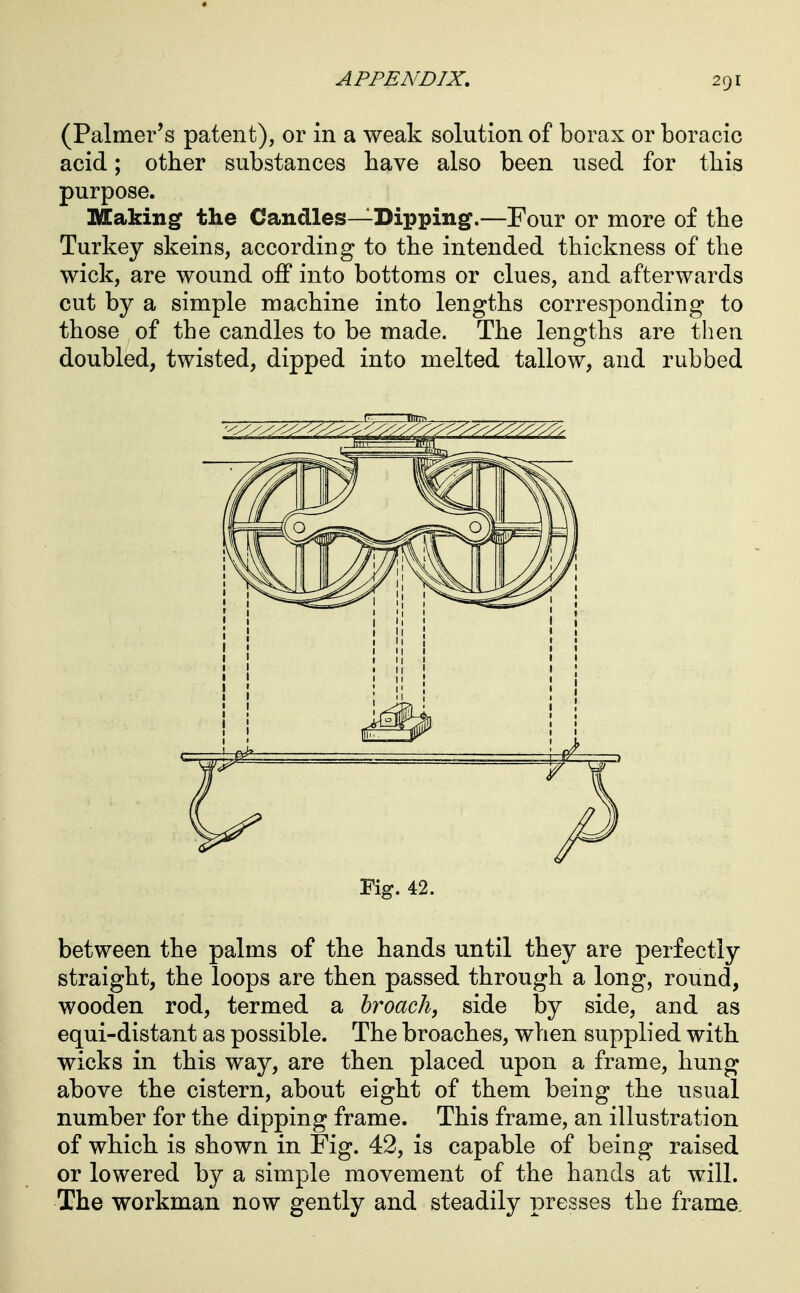 (Palmer's patent), or in a weak solution of borax or boracic acid; other substances have also been used for this purpose. Making the Candles—Dipping.—Four or more of the Turkey skeins, according to the intended thickness of the wick, are wound off into bottoms or clues, and afterwards cut by a simple machine into lengths corresponding to those of the candles to be made. The lengths are then doubled, twisted, dipped into melted tallow, and rubbed Fig. 42. between the palms of the hands until they are perfectly straight, the loops are then passed through a long, round, wooden rod, termed a broach, side by side, and as equi-distant as possible. The broaches, when supplied with wicks in this way, are then placed upon a frame, hung above the cistern, about eight of them being the usual number for the dipping frame. This frame, an illustration of which is shown in Fig. 42, is capable of being raised or lowered by a simple movement of the hands at will. The workman now gently and steadily presses the frame.