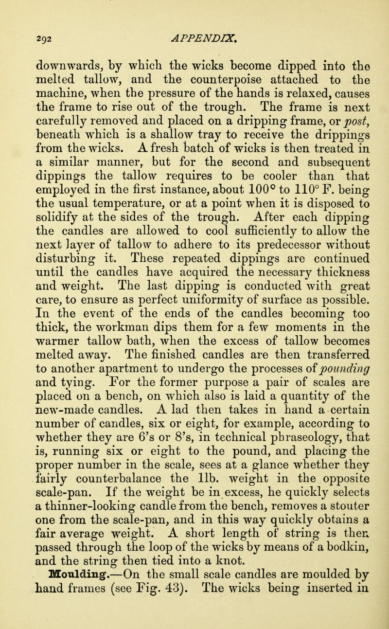 downwards, by which the wicks become dipped into the melted tallow, and the counterpoise attached to the machine, when the pressure of the hands is relaxed, causes the frame to rise out of the trough. The frame is next carefully removed and placed on a dripping frame, or pod, beneath which is a shallow tray to receive the drippings from the wicks. A fresh batch of wicks is then treated in a similar manner, but for the second and subsequent dippings the tallow requires to be cooler than that employed in the first instance, about 100° to 110° F. being the usual temperature, or at a point when it is disposed to solidify at the sides of the trough. After each dipping the candles are allowed to cool suflBciently to allow the next layer of tallow to adhere to its predecessor without disturbing it. These repeated dippings are continued until the candles have acquired the necessary thickness and weight. The last dipping is conducted with great care, to ensure as perfect uniformity of surface as possible. In the event of the ends of the candles becoming too thick, the workman dips them for a few moments in the warmer tallow bath, when the excess of tallow becomes melted away. The finished candles are then transferred to another apartment to undergo the processes oipounding and tying. For the former purpose a pair of scales are placed on a bench, on which also is laid a quantity of the new-made candles. A lad then takes in hand a certain number of candles, six or eight, for example, according to whether they are 6's or 8's, in technical phraseology, that is, running six or eight to the pound, and placing the proper number in the scale, sees at a glance whether they fairly counterbalance the lib. weight in the opposite scale-pan. If the weight be in excess, he quickly selects a thinner-looking candle from the bench, removes a stouter one from the scale-pan, and in this way quickly obtains a fair average w^eight. A short length of string is then passed through the loop of the wicks by means of a bodkin, and the string then tied into a knot. Moulding.—On the small scale candles are moulded by hand frames (see Fig. 43). The wicks being inserted iu