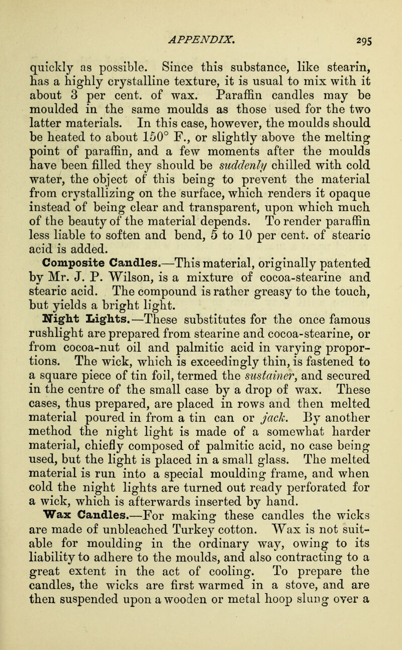 quickly as possible. Since this substance, like stearin, has a highly crystalline texture, it is usual to mix with it about 3 per cent, of wax. ParaflB.n candles may be moulded in the same moulds as those used for the two latter materials. In this case, however, the moulds should be heated to about 150^^ F., or slightly above the melting point of paraffin, and a few moments after the moulds have been filled they should be suddenly chilled with cold water, the object of this being to prevent the material from crystallizing on the surface, which renders it opaque instead of being clear and transparent, upon which much of the beauty of the material depends. To render paraffin less liable to soften and bend, 5 to 10 per cent, of stearic acid is added. Composite Candles.—This material, originally patented by Mr. J. P. Wilson, is a mixture of cocoa-stearine and stearic acid. The compound is rather greasy to the touch, but yields a bright light. Night Lights.—These substitutes for the once famous rushlight are prepared from stearine and cocoa-stearine, or from cocoa-nut oil and palmitic acid in varying propor- tions. The wick, which is exceedingly thin, is fastened to a square piece of tin foil, termed the stistainer, and secured in the centre of the small case by a drop of wax. These cases, thus prepared, are placed in rows and then melted material poured in from a tin can or jack. By another method the night light is made of a somewhat harder material, chiefly composed of palmitic acid, no case being used, but the light is placed in a small glass. The melted material is run into a special moulding frame, and when cold the night lights are turned out ready perforated for a wick, which is afterwards inserted by hand. Wax Candles.—For making these candles the wicks are made of unbleached Turkey cotton. Wax is not suit- able for moulding in the ordinary way, owing to its liability to adhere to the moulds, and also contracting to a great extent in the act of cooling. To prepare the candles, the wicks are first warmed in a stove, and are then suspended upon a wooden or metal hoop slung over a