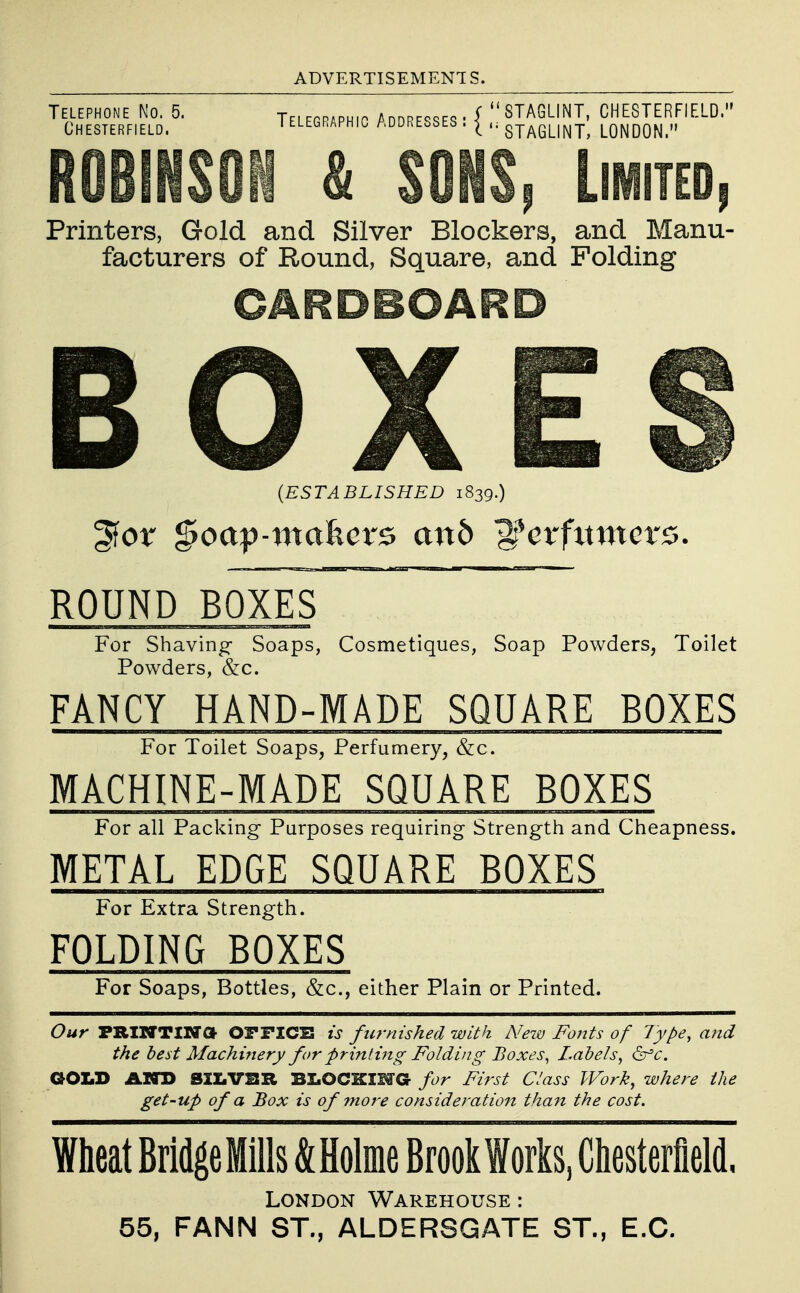 ADVERTISEMENTS. Telephone No. 5. Telegpaphio /Addresses - ( STAGUNT, CHESTERFIELD. Chesterfield. ' ^legraphic addresses . ^ staGLINT, LONDON. ROBINSON & SONS, Limited, Printers, Gold and Silver Blockers, and Manu- facturers of Round, Square, and Folding CARDBOARD BOXES (ESTABLISHED 1839.) ROUND BOXES For Shaving- Soaps, Cosmetiques, Soap Powders, Toilet Powders, &c. FANCY HAND-MADE SQUARE BOXES For Toilet Soaps, Perfumery, &c. MACHINE-MADE SQUARE BOXES For aU Packing Purposes requiring Strength and Cheapness. METAL EDGE SQUARE BOXES For Extra Strength. FOLDING BOXES For Soaps, Bottles, &c., either Plain or Printed. Our FRIIVTINa OmCB is furnished with New Fonts of 7ype, and the best Machinery for printing Folding Boxes^ Labels^ ^c. GOLD AND S2Z.VBR BLOCKING for First Class Work, where the get-up of a Box is of fnore consideration than the cost. Wheat BridgeMills &Holme Brook Works, Chesterfield. London Warehouse : 55, FANN ST., ALDERSGATE ST., E.G. I