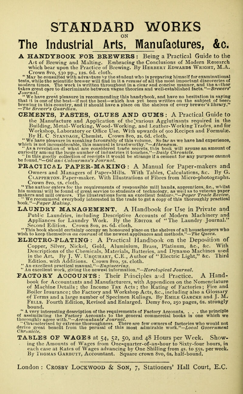 ON The Industrial Arts, Manufactures, &c. A HANDYBOOK FOR BREWERS : Being a Practical Guide to the Art of Brewing and Malting. Embracing- the Conclusions of Modern Research which bear upon the Practice of Brewing. By Herbert Edwards Wright, M.A. Crown 8vo, 530 pp., 12s. 6d. cloth.  May be consulted with advantaae hy the student who is preparing himself for examinational tests, while the scientific brewer will find in it a resiime of all the most important discoveries of modern times. The work is written throughout in a clear and concise maimer, and the author takes great care to discriminate between vague theories and well-established fsicts.—Brewers* Journal.  We have great pleasure in recommending this handybook, and have no hesitation in saying that it is one of the best—if not the best—which has yet been written on the subject of beer- brewing in this country, and it should have a place on the shelves of every brewer's library. —The Brewer's Guardian. CEMENTS, PASTES, GLUES AND GTJMS : A Practical Guide to the Manufacture and Application of the*various Agglutinants required in the Building, Metal-Working, Wood-Working, and Leather-Working Trades, and for Workshop, Laboratory or Office Use. With upwards of goo Recipes and Formulae. By H. C Standage, Chemist. Crown 8vo, 2s. 6d. cloth.  We have pleasure in speaking favourably of this volume. So far as we have had experience, which is not inconsiderable, this manual is tvastwoithy.—Athenceum.  As a revelation of what are considered trade secrets, tliis book will arouse an amount of curiosity among the large number of industries it touches.—Z)a?ii/ Chronicle.  In this goodly collection of receipts it would be strange if a cement for any purpose cannot be found.—Oi^ and Colourman's Journal. PRACIICAL PAPER-MAKING: A Manual for Paper-makers and Owners and Managers of Paper-Mills. With Tables, Calculations, &c. By G. Clapperton. Paper-maker, With Illustrations ot Fibres from Micro-photographs. Crown 8vo, ,ss. cloth. The author caters for the requirements of responsible mill hands, apprentices, &c., wliilst his manual will be found of great service to students of technology, as well as to veteran paper makers and mill owners. The illustrations form an excellent feature.—Paper Trade Review.  We recommeml everybody interested in the trade to get a copy of this thoroughly practical book.—Paper Making. LAUNDRY MANAGEMENT. A Handbook for Use in Private and Public Laundries, including Descriptive Accounts of Modern Machinery and Appliances for Laundry Work. By the Editor of The Laundry Journal. Second Edition. Crown 8vo, 2s. 6d. cloth.  This book should certainly occupy an honoured place on the shelves of all housekeepers who wish to keep themselves an courant of the newest appliances and methods.—2Vie Queen. ELECTRO-PLATING : A Practical Handbook on the Deposition of Copper, Silver, Nickel, Gold, Aluminium, Brass, Platinum, &c., &c. With Descriptions of the Chemicals, Materials, Batteries, and Dynamo Machines used in the Art. By J. W. Urquhart, C.E., Author of  Electric Light, &c. Third Edition, with Additions. Crown 8vo, 5s. cloth.  An excellent practical ma^nwal.—Engineering.  An excellent work, giving the newest information.—iToroZo^icaZ Journal. FACTORY ACCOUNTS: Their Principles and Practice. A Hand- book for Accountants and Manufacturers, with Appendices on the Nomenclature of Machine Details ; the Income Tax Acts ; the Rating of Factories ; Fire and Boiler Insurance; the Factory and Workshop Acts, &c., including also a Glossary of Terms and a large number of Specimen Rulings. By Emile Garcke and J. M. Fells. Fourth Edition, Revised and Enlarged. Demy 8vo, 250 pages, 6s. strongly bound.  A. very Interesting description of the requirements of Factory Accounts. . . . the principle of assimilating the Factory Accounts to the general commercial books is one which we thoroughly agree with.—Accountants' Jouryial.  Characterised by extreme thoroughness. There are few owners of factories who would not derive great benefit from the perusal of this most admirable wor\i.—Local Government Chronicle. TABLES OF WAGES at 54, 52, 50, and 48 Hours per Week. Show- ing the Amounts of Wages from One-quarter-of-an-hour to Sixty-four hours, in each case at Kates of Wages advancing by One Shilling from 4s. to 55s. per week. By Thomas Garbutt, Accountant. Square crown 8vo, 6s. half-bound.