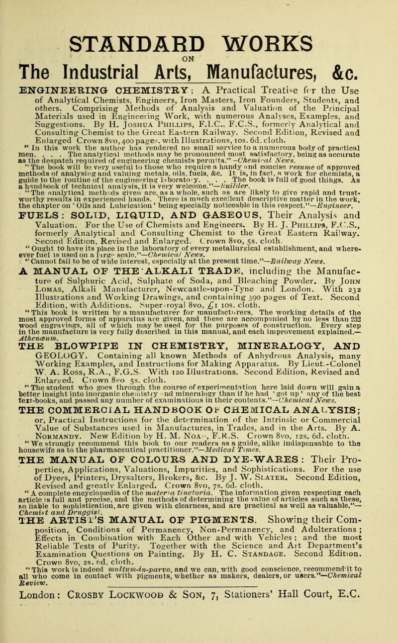 ON The Industrial Arts, Manufactures, &c. ENGINEEUING- CHEMISTRY : A Practical Treatise fr r the Use of Analytical Chemists, Engineers, Iron Masters, Iron Founders, Students, and others. Comprising Methods of Analysis and Valuation of the Principal Materials used in Engineering Work, with numerous Analyses, Examples, and Suggestions. By H. Joshua Phillips, F.l.C, F.C.S., formerly Analytical and Consulting Chemist to the Great Eastern Railway. Second Edition, Revised and Enlarged Crown 8vo, 400pages, with Illustrations, los. 6d. cloth.  In this work the author has rendered no small service to a numerous body of practical men. . . . The analytical methods may be pronounced most satisfactory, being as accurate as the despatcli required of engineering chemists permits. -Chemv-al News.  The book will be very useful to those who require a handy imd concise resume of approved methods of analysing and valuing metals, oils, fuels, &c. It is, in fact, a work for chemists, a guide to the routine of the engineering hiboratoI y. . . . The book is full of good thihgs. As a handbook of technical analysis, it is very welcome.—/^zti/cZer. The analytical methods given are, as a whole, such as are likely to give rapid and trust- worthy results in experienced hands. There is much excellent descriptive matter in the work, the chapter on ' Oils and Lubrication' being specially noticeable in this respect.—^wc/iweer. FUELS : SOLID, LiaUID, AND GASEOUS, Their Analysis and Valuation. For the Use of Chemists and Engineers. By H. J. Phillips, F.C.S., formerly Analytical and Consulting Chemist to the Great Eastern Railway. Second Edition, Revised and Enlarged. Crown 8vo, 5s. cloth.  Ought to have its place in the laboratory of every metallureical establishment, and where- ever fuel is used on a l ii-gp ^cvCi^y—Chemical Neios.  Cannot fail to be of wide interest, especially at the present time.—Railway News. A MANUAL OF THE'ALKALI TRADE, includincr the Manufac- ture of Sulphiuric Acid, Sulphate of Soda, and Bleaching Powder. By John LOMAS, Alkali Manufacturer, Newcastle-upon-Tyne and London. With 232 Illustrations and Working Drawings, and containing 390 pages of Text. Second Edition, with Additions. Super-royal 8vo, £\ los. cloth. This book is written by a manufacturer for manufacturers. The working details of the most approved forms of apparatus are given, and these are accompanied by no less than 232 wood engravings, all of which may be used for the purposes of construction. Every step in the manufacture is very fully described in this manual, and each improvement explained.— AthencBum. THE BLOWPIPE IN CHEMISTRY, MINEHALOGY, AND GEOLOGY. Containing all known Methods of Anhydrous Analysis, many Working Examples, and Instructions for Making Apparatus. By Lieut.-Colonel W. A. Ross, R.A., F.G.S- With 120 Illustrations. Second Edition, Revised and Enlarged. Crown 8v'o 5s. cloth.  The student who goes through the course of experimentation here laid down will gain a better insight into inorganic cheuiisti y nd mineralogy than if he had ' got, up ' an.y of the best text-books, and passed any number of examinations in their contents.—GViemica^ News. THE COMMERCIAL HANDBOOK OK CHEIMICAL ANALYSIS; or, Practical Instructions for the determination of the Intrinsic or Commercial Value of Substances used in Manufactures, in Trades, and in the Arts. By A. Normandy. New Edition by H. M. NoA, F.R.S. Crown 8vo, 12s. 6d. cloth.  We strongly recommend this book to our readers as a guide, alike indispensable to the housewife as^to the pharmaceutical practitioner.—Medical Times. THE MANUAL OF COLOURS AND DYE-WARES: Their Pro- perties, Applications, Valuations, Impurities, and Sophistications. For the use of Dyers, Printers, Drysalters, Brokers, &c. By J. W. Slater. Second Edition, Revised and greatlv Enlarged. Crown 8vo, 7s. 6d. cloth.  A complete encyclopaedia of the materhi tinctoria. The information given respecting each ai'ticle is full and precise, and the methods of determining the value of articles such as these, so liable to sophistication, are given with clearness, and are practical as well as valuable.— Chemist and Druggist. THE ARTISl'S MANUAL OF PIGMENTS. Showing their Com- position, Conditions of Permanency, Non-Permanency, and Adulterations ; Effects in Combination with Each Other and with Vehicles ; and the most Reliable Tests of Purity. Together with the Science and Art Department's Examination Questions on Painting. By H. C. Standage. Second Edition. Crown 8vo, 2s. 5d. cloth. This work is indeed muHum-in-parvo,Rndwe can, with good conscience, recommend'it to all who come in contact with pigments, whether as makers, dealers, or naers.~^Chemical Review.