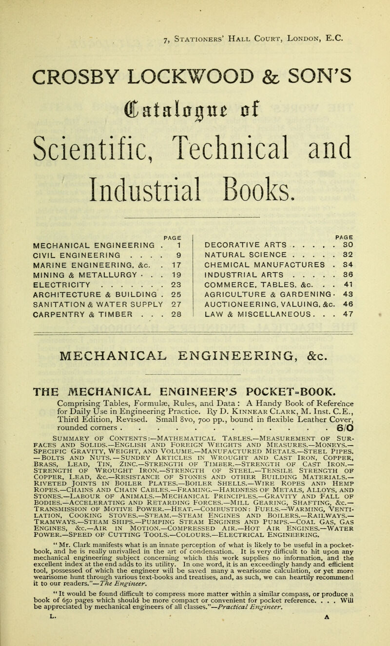 7, Stationers' Hall Court, London, E.G. CROSBY LOCKWOOD & SON'S Scientific, Technical and Industrial Books. PAGE MECHANICAL ENGINEERING . 1 CIVIL ENGINEERING .... 9 MARINE ENGINEERING. &c. . 17 MINING & METALLURGY ... 19 ELECTRICITY 23 ARCHITECTURE & BUILDING . 25 SANITATION & WATER SUPPLY 27 CARPENTRY & TIMBER ... 28 PAGE DECORATIVE ARTS 30 NATURAL SCIENCE 32 CHEMICAL MANUFACTURES . 34 INDUSTRIAL ARTS 36 COMMERCE, TABLES, &c. . . 41 AGRICULTURE cSs GARDENING- 43 AUCTIONEERING. VALUING. &c. 46 LAW & MISCELLANEOUS. . . 47 MECHANICAL ENGINEERING, &c. THE MECHANICAL ENGINEER'5 POCKET=BOOK. Comprising Tables, Formulae, Rules, and Data : A Handy Book of Reference for Daily Use in Engineering Practice. B.y D. Kinnear Clark, M. Inst. C.E., Third Edition, Revised. Small 8vo, 700 pp., bound in flexible Leather Cover, rounded corners 6/0 Summary of Contents:—Mathematical Tables.—Measurement of Sur- faces AND Solids.—English and Foreign aveights and Measures.—Moneys.— Specific Gravity, Weight, and Voluime.—Manufactured Metals.—Steel Pipes. — Bolts and nuts.— Sundry Articles in wrought and Cast iron, Copper, Brass, Lead, Tin, Zinc—Strength of Timber.—Strength of Cast Iron.— Strength of Wrought Iron.—Strength of Steel.—Tensile Strength of Copper, Lead, &c.—Resistance of Stones and other Building Materials.— Riveted Joints in Boiler Plates.—Boiler Shells.—Wire Ropes and Hemp Ropes.—Chains and Chain Cables.—Framing.—Hardness of Metals, Alloys, and Stones.—Labour of Animals.—Mechanical Principles.—Gravity and Fall of Bodies.—Accelerating and Retarding Forces.—Mill Gearing, Shafting, &c.— Transmission of Motive Power.—Heat.—Combustion : Fuels.—Warming, Venti- lation, COOKING Stoves.—Steam.—Steam Engines and Boilers.—Railways.— Tramways.—Steam Ships.—Pumping Steam Engines and Pumps.—Coal Gas, Gas ENGINES, &c.—Air in Motion.—Compressed Air.—Hot Air Engines.—Water Power.—Speed of Cutting Tools.—Colours.—Electrical Engineering.  Mr. Clark manifests what is an innate perception of what is likely to be useful in a pocket- book, and he is really unrivalled in the art of condensation. It is very difficult to hit upon any mechanical engineering- subject concerning which this work supplies no information, and the excellent index at the end adds to its utility. In one word, it is an exceedingly handy and efficient tool, possessed of which the engineer will be saved many a wearisome calculation, or yet more wearisome hunt through various text-books and treatises, and, as such, we can heartily recommend it to our readers.—ZTti? Engineer.  It would be found difficult to compress more matter within a similar compass, or produce a book of 650 pages which should be more compact or convenient for pocket reference. . . . Will be appreciated by mechanical engineers of all classes.—Practical Engineer.