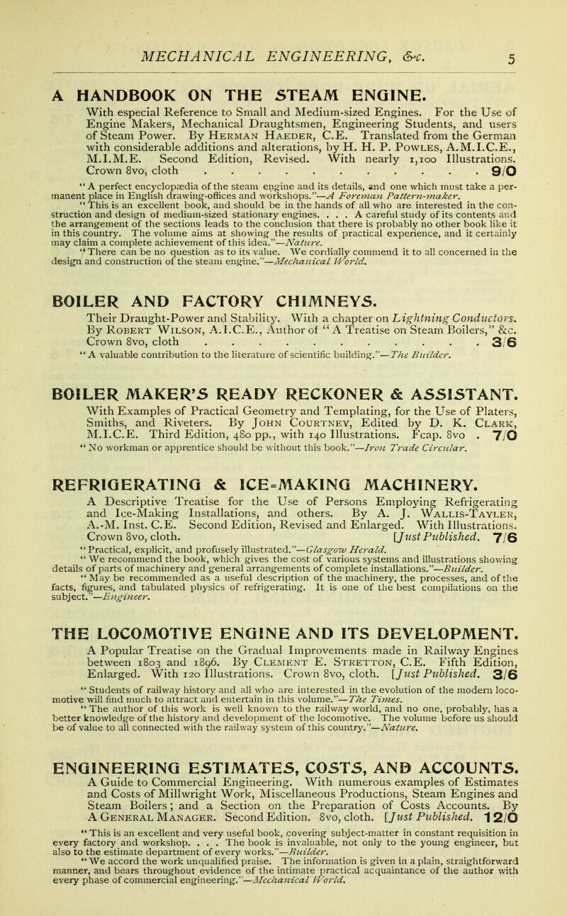 A HANDBOOK ON THE STEAM ENGINE. With especial Reference to Small and Medium-sized Engines. For the Use of Engine Makers, Mechanical Draughtsmen, Engineering Students, and users of Steam Power. By Herman Haeder, C.E. Translated from the German with considerable additions and alterations, by H. H. P. Povvles, A.M.I.C.E., M.I.M.E. Second Edition, Revised. With nearly i,ioo Illustrations. Crown 8vo, cloth 9/0 A perfect encyclopoedia of the steam engine and its details, and one which must take a per- manent place in English drawing--offices and workshops.—A Fo7-ej>ian Pattern-maker. This is an excellent book, and should be in the hands of all who are interested in the con- struction and design of medium-sized stationary engines. ... A careful study of its contents and the arrangement of the sections leads to the conclusion that there is probably no other book like it in this country. The volume aims at showing the results of practical experience, and it certainly may claim a complete achievement of this idea.—Nature. There can be no question as to its value. We cordially commend it to all concerned in the design and construction of the steam engine.—Mechanical World. BOILER AND FACTORY CHIMNEYS. Their Draught-Power and Stability. With a chapter on Lightning Conductors. By Robert Wilson, A.I.C.E., Author of  A Treatise on Steam Boilers, &c. Crown 8vo, cloth ........... 3/6 A valuable contribution to the literature of scientific building.—T/te Builder. BOILER MAKER'S READY RECKONER & ASSISTANT. With Examples of Practical Geometry and Templating, for the Use of Platers, Smiths, and Riveters. By John Courtney, Edited by D. K. Clark, M.I.C.E. Third Edition, 480 pp., with 140 Illustrations. Fcap. 8vo . Y/O  No workman or apprentice should be \\ ithout this book.—Iron Trade CirciLlar. REFRIGERATING & ICE=MAKING MACHINERY. A Descriptive Treatise for the Use of Persons Employing Refrigerating and Ice-Making Installations, and others. By A. J. Wallis-Tayler, A.-M. Inst. C.E. Second Edition, Revised and Enlarged. With Illustrations. Crown Bvo, cloth. [Just Ptiblished. 7/6 Practical, explicit, and profusely illustrated.—Glasgow Herald.  We recommend the book, which gives the cost of various systems and illustrations showing details of parts of machinery and general arrangements of complete installations.—Builder.  May be recommended as a useful description of the machinery, the processes, and of the facts, figures, and tabulated physics of refrigerating. It is one of the best compilations on the subject.—Engineer. THE LOCOMOTIVE ENGINE AND ITS DEVELOPMENT. A Popular Treatise on the Gradual Improvements made in Railway Engines between 1803 and 1896, By Clement E. Stretton, C.E. Fifth Edition, Enlarged. With 120 Illustrations. Crown 8vo, cloth. [Jtist Published. 3/6  Students of railway history and all who are interested in the evolution of the modern loco- motive will find nmch to attract and entertain in this volume.—The Times.  The author of this work is well known to the railway world, and no one, probably, has a better knowledge of the history and development of the locomotive. The volume before us should be of value to all connected with the railway system of this country.—Nature. ENGINEERING ESTIMATES, COSTS, AND ACCOUNTS. A Guide to Commercial Engineering. With numerous examples of Estimates and Costs of Millwright Work, Miscellaneous Productions, Steam Engines and Steam Boilers; and a Section on the Preparation of Costs Accounts. By A General Manager. Second Edition. 8vo, cloth. \_Just Published. I 2/0  This is an excellent and very useful book, covering subject-matter in constant requisition in every factory and workshop. . . . The book is invaluable, not only to the young engineer, but also to the estimate department of every works.—Builder.  We accord the work unqualified praise. The information is given in a plain, straightforward manner, and bears throughout evidence of the intimate practical acquaintance of the author with every phase of commercial engineering.—JMechanical IVorld.