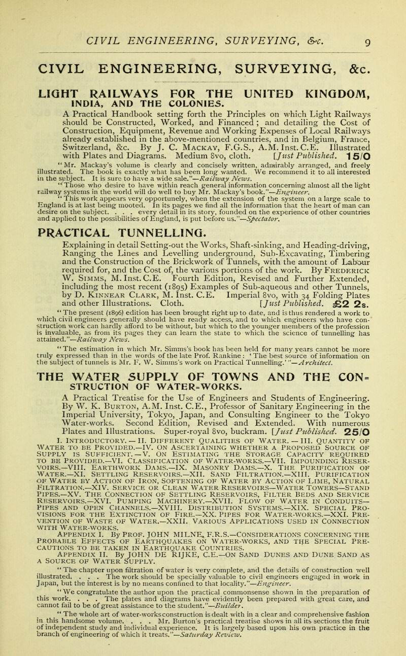 CIVIL ENGINEERING, SURVEYING, &c. LIGHT RAILWAYS FOR THE UNITED KINGDOM, INDIA, AND THE COLONIES. A Practical Handbook setting forth the Principles on which Light Railways should be Constructed, Worked, and Financed ; and detailing the Cost of Construction, Equipment, Revenue and Working Expenses of Local Railways already established in the above-mentioned countries, and in Belgium, France, Switzerland, &c. By J. C. Mackay, F.G.S., A.M. Inst. C.E. Illustrated with Plates and Diagrams. Medium 8vo, cloth. [Just Published. 1 5/0  Mr. Mackay's volume is clearly and concisely written, admirably arrang-ed, and freely illustrated. The book is exactly what has been long- wanted. We recommend it to all intei-ested in the subject. It is sure to have a wide sale.—Rail-way News. Those who desire to have within reach general information concerning'almost all the light railway systems in the world will do well to buy Mr. Mackay's book.—Eiiffiiieer.  This work appears very opportunely, when the extension of the system on a large scale to England is at last being mooted. In its pages we find all the information that the heart of man can desire on the subject. . . . every detail in its story, founded on the experience of other countries and applied to the possibihties of England, is put before us.—Sj>ectator. PRACTICAL TUNNELLING. Explaining in detail Setting-out the Works, Shaft-sinking, and Heading-driving, Ranging the Lines and Levelling underground, Sub-Excavating, Timbering and the Construction of the Brickwork of Tunnels, with the amount of Labour required for, and the Cost of, the various portions of the work. By Frederick W. SiMMS, M.Inst. C.E. Fourth Edition, Revised and Further Extended, including the most recent (1895) Examples of Sub-aqueous and other Tunnels, by D. KiNNEAR Clark, M. Inst. C.E. Imperial 8vo, with 34 Folding Plates and other Illustrations. Cloth. VJust Published. ^2 2s.  The present (1896) edition has been brought right up to date, and is thus rendered a work to which civil engineers generally should have ready access, and to which engineers who have con- struction work can hardly afford to be without, but which to the younger members of the profession is invaluable, as from its pages they can learn the state to which the science of tunnelling has attained.—Railway News. The estimation in which Mr. Simms's book has been held for many years cannot be more truly expressed than in the words of the late Prof. Rankine : ' The best source of information on tlie subject of tunnels is Mr. F. W. Simms's work on Practical Tunnelling.' —Architect. THE WATER SUPPLY OF TOWNS AND THE CON= STRUCTION OF WATER=WORKS. A Practical Treatise for the Use of Engineers and Students of Engineering. By W. K. Burton, A.M. Inst. C.E., Professor of Sanitary Engineering in the Imperial University, Tokyo, Japan, and Consulting Engineer to the Tokyo Water-works. Second Edition, Revised and Extended. With num.erous Plates and Illustrations. Super-royal 8vo, buckram. \Just Published. 25/0 I. Introductory. — II. Different Qualities of Water. — III. Quantity of Water to be Provided.—IV. On Ascertaining v/hether a Proposed Source of Supply is Sufficient.—V. On estimating the Storage Capacity required TO BE Provided.—VI. Classification of Water-works.—Vll. Impounding Reser- voirs.—Vlll. Earthwork Dams.—IX. Masonry Daims.—X. The Purification of Water.—XI. Settling Reservoirs.—XII. Sand Filtration.—xill. Purification of Water by Action of Iron, Softening of Water by Action of Lime, Natural Filtration.—XIV. Service or Clean Water Reservoirs—Water Towers—Stand Pipes.—XV. The Connection of Settling Reservoirs, Filter Beds and Service Reservoirs.—XVI. Pumping Machinery.—XVll. Flow of water in Conduits- Pipes AND Open Channels.—XVIII. Distribution Systems.—XIX. Special Pro- visions FOR THE Extinction of Fire.—XX. Pipes for Water-works.—XXI. Pre- vention OF Waste of Water.—XXII. Various Applications used in Connection WITH Water-works. Appendix I. By Prof. JOHN MILNE, F.R.S.—Considerations concerning the Probable Effects of Earthquakes on Water-works, and the Special Pre- cautions TO BE taken in EARTHQUAKE COUNTRIES. Appendix II. By JOHN DE RIJKE, C.E.—On Sand Dunes and Dune Sand as A Source of Water Supply.  The chapter upon filtration of water is very complete, and the details of construction well illustrated. . . . The work should be specially valuable to civil engfineers engaged in work in Japan, but the interest is by no means confined to that localitjf.—Engineer.  We congratulate the author upon the practical commonsense shown in the preparation of this work. . . . The plates and diagrams have evidently been prepared with great care, and cannot fail to be of great assistance to the student.—Builder. _  The whole art of water-works construction is dealt with in a clear and comprehensive fashion in this handsome volume. . . . Mr. Burton's practical treatise shows in all its sections the fruit of independent study and individual experience. It is largely based upon his own practice in the branch of engineering of which it Xxq^Xs.—Sattirday Review.