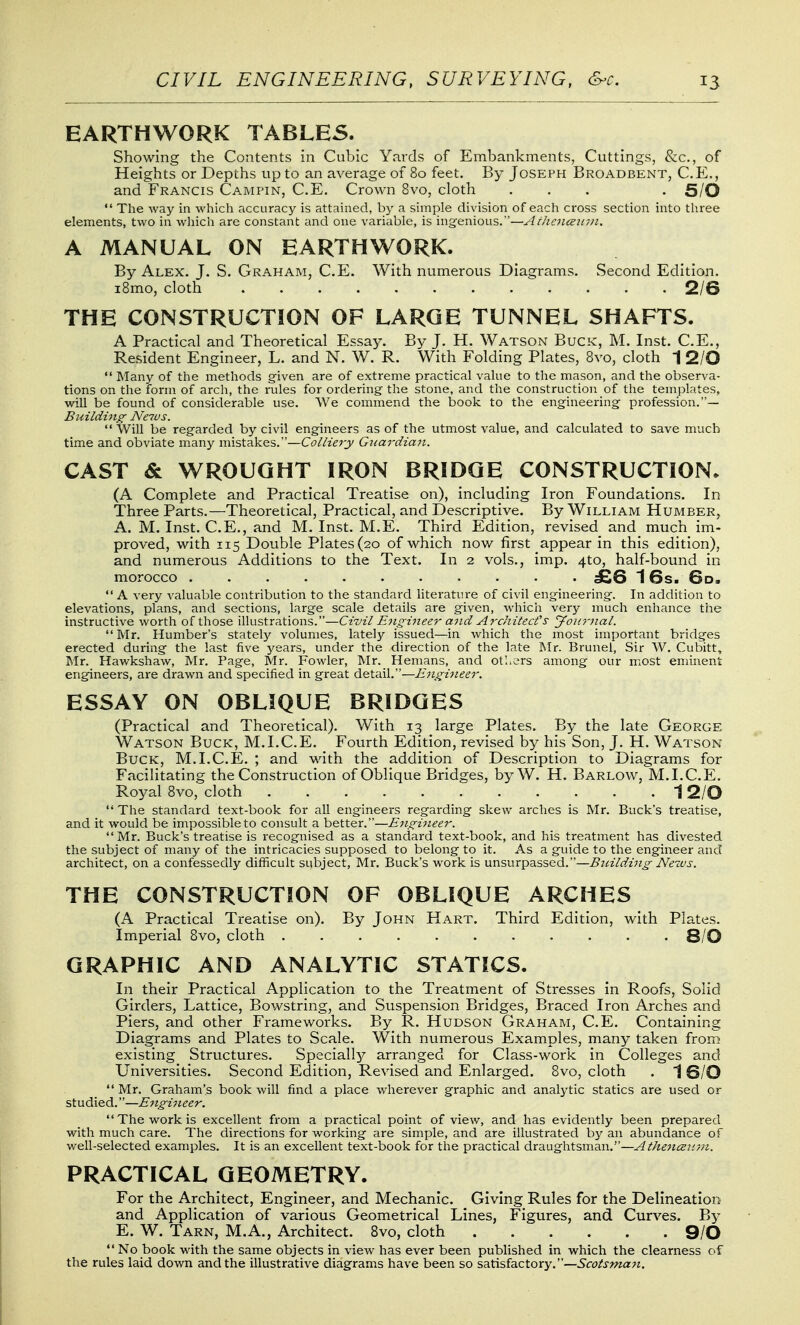 EARTHWORK TABLES. Showing the Contents in Cubic Yards of Embankments, Cuttings, &c., of Heights or Depths up to an average of 80 feet. By Joseph Broadbent, C.E., and Francis Campin, C.E, Crown 8vo, cloth ... . 5/0 A MANUAL ON EARTHWORK. By Alex. J. S. Graham, C.E. With numerous Diagrams. Second Edition. iBmo, cloth . . . Q.jQ THE CONSTRUCTION OF LARGE TUNNEL SHAFTS. A Practical and Theoretical Essay. By J. H. Watson Buck, M. Inst. C.E., Resident Engineer, L. and N. W. R. With Folding Plates, Bvo, cloth 1 2/0  Many of the methods g-iven are of extreme practical value to the mason, and the observa- tions on the form of arch, the rules for ordering the stone, and the construction of the templates, will be found of considerable use. We commend the book to the engineering- profession.— Building Neius.  Will be regarded by civil engineers as of the utmost value, and calculated to save much time and obviate m.any mistakes.—Colliery Gj<ardia7i. CAST & WROUGHT IRON BRIDGE CONSTRUCTION. (A Complete and Practical Treatise on), including Iron Foundations. In Three Parts.—Theoretical, Practical, and Descriptive. By William Humber, A. M. Inst. C.E., and M. Inst. M.E. Third Edition, revised and_ much im- proved, with 115 Double Plates (20 of which now first appear in this edition), and numerous Additions to the Text. In 2 vols., imp. 410, half-bound in morocco £6 16s. 6d.  A very valuable contribution to the standard literature of civil engineering. In addition to elevations, plans, and sections, large scale details are given, which very much enhance tlie instructive worth of those illustrations.—Ciziil E^ij^ineer and Architect's Journal. Mr. Number's stately volumes, lately issued—in which the most important bridges erected during the last five years, under the direction of the late Mr. Brunei, Sir W. Cubitt, Mr. Hawkshaw, Mr. Page, Mr. Fowler, Mr. Hemans, and oti.ers among our most eminent engineers, are drawn and specified in great detail.—Engineer. ESSAY ON OBLIQUE BRIDGES (Practical and Theoretical). With 13 large Plates. By the late George Watson Buck, M.I.C.E. Fourth Edition, revised by his Son, J. H. Watson Buck, M.I.C.E. ; and with the addition of Description to Diagrams for Facilitating the Construction of Oblique Bridges, by W. H. Barlow, M.I.C.E. Royal 8vo, cloth 1 2/0  The standard text-book for all engineers regarding skew arches is Mr. Buck's treatise, and it would be impossible to consult a better.—Engineer. Mr. Buck's treatise is recognised as a standard text-book, and his treatment has divested the subject of many of the intricacies supposed to belong to it. As a guide to the engineer and architect, on a confessedly difficult subject, Mr. Buck's work is unsurpassed.—Btnlding News. THE CONSTRUCTION OF OBLIQUE ARCHES (A Practical Treatise on). By John Hart. Third Edition, with Plates. Imperial 8vo, cloth 8/0 GRAPHIC AND ANALYTIC STATICS. In their Practical Application to the Treatment of Stresses in Roofs, Solid Girders, Lattice, Bowstring, and Suspension Bridges, Braced Iron Arches and Piers, and other Frameworks. By R. Hudson Graham, C.E. Containing Diagrams and Plates to Scale. With numerous Examples, many taken from existing Structures. Specially arranged for Class-work in Colleges and Universities. Second Edition, Revised and Enlarged. 8vo, cloth . J 6/0  Mr. Graham's book will find a place wherever graphic and analytic statics are used or studied.—Engineer. The work is excellent from a practical point of view, and has evidently been prepared with much care. The directions for working are simple, and are illustrated by an abundance of well-selected examples. It is an excellent text-book for the practical draughtsman.—Athenceirm. PRACTICAL GEOMETRY. For the Architect, Engineer, and Mechanic. Giving Rules for the Delineation and Application of various Geometrical Lines, Figures, and Curves. By E. W. Tarn, M.A., Architect. 8vo, cloth 9/0 '* No book with the same objects in view has ever been published in which the clearness of the rules laid down and the illustrative diagrams have been so sdiXHsidLCtory.—Scotsman.