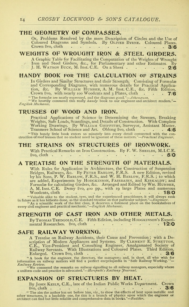 THE GEOMETRY OF COMPASSES. Or, Problems Resolved by the mere Description of Circles and the Use of Coloured Diagrams and Sj^mbols. By Oliver Byrne. Coloured Plates. Crown 8vo, cloth 3/6 WEIGHTS OF WROUGHT IRON & STEEL GIRDERS. A Graphic Table for Facilitating the Computation of the Weights of Wrought Iron and Steel Girders, &c., for Parliamentary and other Estimates, By J. H. Watson Buck, M. Inst. C.E. On a Sheet 2/6 HANDY BOOK FOR THE CALCULATION OF STRAINS In Girders and Similar Structures and their Strength. Consisting of Formulae and Corresponding Diagrams, with numerous details for Practical Applica- tion, &c. By William Humber, A. M. Inst. C.E., &c. Fifth Edition. Crown 8vo, with nearly loo Woodcuts and 3 Plates, cloth . . • T/6  The formulae are neatly expressed, and the diagrams good.—Athe7i(zum.  We heartily commend this really handy book to our engineer and architect readers.— Ejiglish Mechanic. TRUSSES OF WOOD AND IRON. Practical Applications of Science in Determining the Stresses, Breaking Weights, Safe Loads, Scantlings, and Details of Construction. With Complete Working Drawings. By William Griffiths, Surveyor, Assistant Master, Tranmere School of Science and Art. Oblong 8vo, cloth . . . 4/6 This handy little book enters so minutely into every detail connected with the con- struction of roof trusses that no student need be ignorant of these matters.—Practical Ejigiiieer. THE STRAINS ON STRUCTURES OF IRONWORK. With Practical Remarks on Iron Construction. By F. W. Sheilds, M.I.C.E. 8vo, cloth 5/0 A TREATISE ON THE STRENGTH OF MATERIALS. With Rules for Application in Architecture, the Construction of Suspension Bridges, Railways, &c. By Peter Barlow, F.R.S. A new Edition, revised by his Sons, P. W. Barlow, F.R.S., and W. H. Barlow, F.R.S. ; to which are added. Experiments by Hodgkinson, Fairbairn, and Kirkaldy ; and Formulae for calculating Girders, &c. Arranged and Edited by Wm. Humber, A. M.Inst. C.E. Demy 8vo, 400 pp., with 19 large Plates and numerous Woodcuts, cloth . . 1S/O  Valuable alike to the student, tyro, and the experienced practitioner, it will always rank in future as it has hitherto done, as the standard treatise on that particular subject.—Engineer. As a scientific work of the first class, it deserves a foremost place on the bookshelves of every civil engineer and practical mechanic.—English Mechanic. STRENGTH OF CAST IRON AND OTHER METALS. By Thomas Tredgold, C.E. Fifth Edition, including Hodgkinson's Experi- mental Researches. 8vo, cloth 12/0 SAFE RAILWAY WORKING. A Treatise on Railway Accidents, their Cause and Prevention ; with a De- scription of Modern Appliances and Systems. By Clement E. Stretton, C.E., Vice-President and Consulting Engineer, Amalgamated Society of Railway Servants. With Illustrations and Coloured Plates. Third Edition, Enlarged. Crown 8vo, cloth 3/6 A book for the engineer, the directors, the managers; and, in short, all who wish for information on railway matters will find a perfect encyclopaedia in 'Safe Railway Working.'— Railway Review. We commend the remarks on railway signalling to all railway managers, especially where a uniform code and practice is advocated.—HerepatJis Raihuay Jonrnal. EXPANSION OF STRUCTURES BY HEAT. By John Keily, C.E., late of the Indian Public Works Department. Crown 8vo, cloth 3/6  The aim the author has set before him, viz., to show the effects of heat upon metallic and other structures, is a laudable one, for this is a branch of physics upon which the engineer or architect can find but little reliable and comprehensive data in \>oo\s.—Builder.