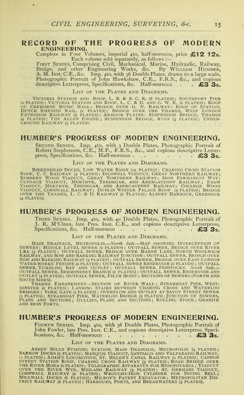 RECORD OF THE PROGRESS OF MODERN ENGINEERING. Complete in Four Volumes, imperial 4to, half-morocco, price £12 12s. Each volume sold separately, as follows :— First Series, Comprising Civil, Mechanical, Marine, Hydraulic, Railway, Bridge, and other Engineering Works, &c. By William Humber, A. M. Inst. C.E., &c. Imp. 410, with 36 Double Plates, drawn to a large scale, Photographic Portrait of John Hawkshaw, C.E., F.R.S., &c., and copious descriptive Letterpress, Specifications, &c. Half-morocco . . £3 3s. List of the Plates and Diagrams, Victoria Station and Roof, L. B. & S. C. R. (8 plates) ; Southport Pier (2 PLATES); Victoria Station and Roof, L. C. & D. and G. W. R. (6 plates) ; Roof OF Cremorne Music Hall; Bridge oyer G. N. Railway: Roof of Station, Dutch Rhenish Rail. (2 plates) ; Bridge over the Thames, West London Extension Railway (5 plates); armour Plates: Suspension Bridge, Thames (4 PLATES); The Allen Engine; Suspension Bridge, A\-on (3 plates); Under- ground Railway (3 plates). HUMBERTS PROGRESS OF MODERN ENGINEERING. Second Series. Imp. 4to, with 3 Double Plates, Photographic Portrait of Robert Stephenson, C.E., M.P., F.R.S., &c., and copious descriptive Letter- press, Specifications, &c. Half-morocco ...... ^3 3s. List of the Plates and Diagrams. Birkenhead Docks, Low Water Basin (15 plates) ; Charing Cross Station Roof, C. C. Railway (3 plates); Digswell Viaduct, Great Northern Railway; Robbery Wood Viaduct, Great Northern Railway; Iron Permanent Way; Clydach Viaduct, Merthyr, Tredegar, and Abergavenny Railway ; Ebbw Viaduct, Merthyr, Tredegar, and Abergavenny Railway; College Wood Viaduct, Cornwall Railway; Dublin Winter Palace Roof (3 plates); Bridge OVER THE Thames, L. C. & D. Railway (6 plates); Albert Harbour, Greenock (4 plates). HUMBERTS PROGRESS OF MODERN ENGINEERING. Third Series. Imp. 4to, with 40 Double Plates, Photographic Portrait of J. R. M'Clean, late Pres. Inst. C.E., and copious descriptive Letterpress, Specifications, &c. Half-morocco ....... £3 3s. List of the Plates and Diagrams. Main Drainage, Metropolis.—TVcr^/t Side.—'Ma.'p showing Interception of SEWERS; Middle Level Sewer (2 plates); Outfall Sewer, Bridge over River Lea (3 plates) ; Outfall Sewer, Bridge over Marsh Lane, North Woolwich Railway, and Bow and Barking Railway Junction ; Outfall Sewer, Bridge over Bov/ and Barking Railway (3 plates) ; Outfall Sewer, Bridge over East London v/ater-works' Feeder (2 plates) ; Outfall Sewer Reservoir (2 plates) ; Outfall Sewer, Tumbling Bay and Outlet ; Outfall Sewer, Penstocks. South Side.— Outfall Sewer, Bermondsey Branch (2 plates) ; Outfall Sewer, Reservoir and Outlet (4 plates) ; Outfall Sewer, Filth Hoist ; Sections of Sewers (North and South sides). Thames Embankment.—Section of River Wall; Steamboat Pier, West- minster (2 plates) ; Landing Stairs between Charing Cross and Waterloo Bridges ; York Gate (2 plates) ; Overflow and Outlet at Savoy Street Sewer (3 PLATES); Steamboat Pier, Waterloo Bridge (3 plates) ; Junction of Sewers, Plans and Sections; Gullies, Plans and Sections; Rolling Stock; Granite AND Iron Forts. HUMBERTS PROGRESS OF MODERN ENGINEERING. Fourth Series. Imp. 4to, with 36 Double Plates, Photographic Portrait of John Fowler, late Pres. Inst. C.E., and copious descriptive Letterpress, Speci- fications, &c. Half-morocco £3 3s. List of the Plates and Diagrams. Abbey Mills Pumping Station, Main Drainage, Metropolis (4 plates) ; Barrow Docks (5 plates) ; Manquis Viaduct, Santiago and Valparaiso Railway, l2 PLATES); Adam's Locomotive, St. Helen's Canal Railway {2 plates); Cannon Street Station Roof, Charing Cross Railway (3 plates) ; Road Bridge over the River Moka (2 plates) ; Telegraphic Apparatus for Mesopotamia ; Viaduct over the River Wye, Midland Railway (3 plates) ; St. Germans Viaduct, Cornwall Railway (2 plates) ; Wrought-Iron Cylinder for Diving Bell ; MiLLWALL Docks (6 plates) ; Milroy's Patent Excavator ; Metropolitan Dis- trict Railway (6 plates) ; Harbours, ports, and Breakwaters (3 plates).