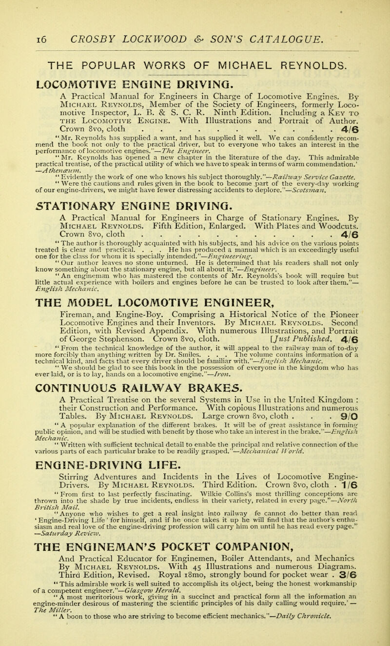 THE POPULAR WORKS OF MICHAEL REYNOLDS. LOCOMOTIVE ENGINE DRiViNQ. A Practical Manual for Engineers in Charge of Locomotive Engines. By Michael Reynolds, Member of the Society of Engineers, formerly Loco- motive Inspector, L. B. & S. C. R. Ninth Edition. Including a Key to THE Locomotive Engine. With Illustrations and Portrait of Author. Crown 8vo, cloth ........... 4/6 Mr. Reynolds has supplied a want, and has supplied it well. We can coniidently recom- mend the book not only to the practical driver, but to everyone who takes an interest in the performance of locomotive engines.—The E7igi)ieer.  Mr. Reynolds has opened a new chapter in the literature of the day. This admirable practical treatise, of the practical utility of which v/e have to speak in terms of warm commendation.' —A tkenceinii. Evidently the work of one who knows his subject thoroughly.—Raihuay Service Gazette.  Were the cautions and rules given in the book to become .part of the every-day working- of our engine-drivers, we might have fewer distressing accidents to deplore.—Scotsjnaii. STATIONARY ENGINE DRIVING. A Practical Manual for Engineers in Charge of Stationary Engines. B3' Michael Reynolds. Fifth Edition, Enlarged. With Plates and Woodcuts. Crown 8vo, cloth ........... 4/6  The author is thoroughly acquainted with his subjects, and his advice on the various points treated is clear and practical. . . . He has produced a manual which is an exceedingly useful one for the class for whom it is specially intended.—E'!ig-i7teeri7ig-.  Our author leaves no stone unturned. He is determined that his readers shall not only know something about the stationary engine, but all about it.—Enguieer. An engineman who has mastered the contents of Mr. Reynolds's book will require but little actual experience with boilers and engines before he can be trusted to look after them.— EjtglisJi Mechanic. THE MODEL LOCOMOTIVE ENGINEER, Fireman, and Engine-Boy. Comprising a Historical Notice of the Pioneer Locomotive Engines and their Inventors. By Michael Reynolds. Second Edition, with Revised Appendix. With numerous Illustrations, and Portrait of George Stephenson. Crown 8vo, cloth. IJu^i Published. ^.jQ  From the technical knowledge of the author, it will appeal to the railway man of to-day more forcibly than anything written by Dr. Smiles. . . . The volume contains information of a technical kind, and facts that every driver should be familiar with.—E,iiglish Mechaiiic.  We should be glad to see this book in the possession of everyone in the kingdom who has ever laid, or is to laj^ hands on a locomotive engine.—Iroti, CONTINUOUS RAILWAY BRAKES. A Practical Treatise on the several Systems in Use in the United Kingdom : their Construction and Performance. With copious Illustrations and numerous Tables. By Michael Reynolds. Large crown 8vo, cloth . . . 9/0  A popular explanation of the different brakes. It will be of great assistance in forming public opinion, and will be studied with benefit by those who take an interest in the brake.—ETLglish Mechanic.  Written with sufficient technical detail to enable the principal and relative connection of the various parts of each particular brake to be readily grasped.—I^IcchanicaL World. ENGINE DRIVING LIFE. Stirring Adventures and Incidents in the Lives of Locomotive Engine- Drivers. By Michael Reynolds. Third Edition. Crown 8vo, cloth . 1 /6  From first to last perfectly fascinating. Wilkie Collins's most thrilling conceptions are thrown into the shade by true incidents, endless in their variety, related in every page.—North British Mail. Anyone who wishes to get a real insight into railway fe cannot do better than read * Engine-Driving Life' for himself, and if he once takes it up he will find that the author's enthu- siasm and real love of the engine-driving profession will carry him on until he has read every page. —Saturday Revieiu. THE ENGINEMAN'S POCKET COMPANION, And Practical Educator for Enginemen, Boiler Attendants, and Mechanics By Michael Reynolds. With 45 Illustrations and numerous Diagrams. Third Edition, Revised. Royal i8mo, strongly bound for pocket wear , 3/6 This admirable work is well suited to accomplish its object, being the honest Avorkmanship of a competent engineer.—Glasgow Herald. A most meritorious work, giving in a succinct and practical form all the information an engine-minder desirous of mastering the scientific principles of his daily calling would require.' — The Miller.  A boon to those who are striving to become efficient mechanics.—Daily Chro~,iicle.