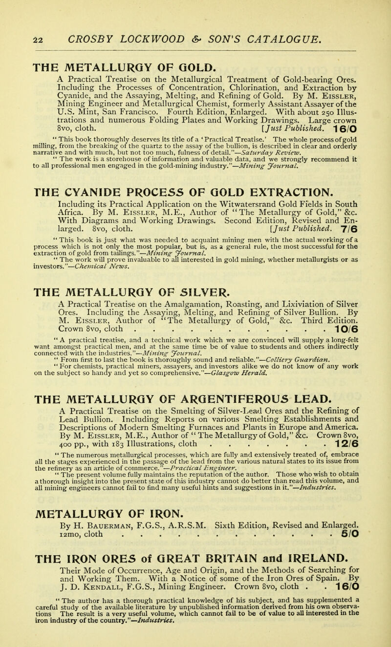 THE METALLURGY OF GOLD. A Practical Treatise on the Metallurgical Treatment of Gold-bearing Ores. Including the Processes of Concentration, Chlorination, and Extraction by Cyanide, and the Assaying, Melting, and Refining of Gold. By M. Eissler, Mining Engineer and Metallurgical Chemist, formerly Assistant Assayer of the U.S. Mint, San Francisco. Fourth Edition, Enlarged. With about 250 Illus- trations and numerous Folding Plates and Working Drawings. Large crown 8vo, cloth. [Just Published. 1 6/0  This book thoroughly deserves its title of a ' Practical Treatise.' The whole process of gold milling, from the breaking of the quartz to the assay of the bullion, is described in clear and orderly narrative and with much, but not too much, fulness of detail.—Saturday Review.  The work is a storehouse of information and valuable data, and we strongly recommend it to all professional men engaged in the gold-mining industry.—Journal. THE CYANIDE PROCESS OF GOLD EXTRACTION. Including its Practical Application on the Witwatersrand Gold Fields in South Africa. By M. Eissler, M.E., Author of The Metallurgy of Gold, &c. With Diagrams and Working Drawings. Second Edition, Revised and En- larged. 8vo, cloth. \Just Published. 7/6 This book is just what was needed to acquaint mining men with the actual working of a process which is not only the most popular, but is, as a general rule, the most successful for the extraction of gold from tailings.—Mining Journal.  The work will prove invaluable to all interested in gold mining, whether metallurgists or as investors.—Chemical News. THE METALLURGY OF SILVER. A Practical Treatise on the Amalgamation, Roasting, and Lixiviation of Silver Ores. Including the Assaying, Melting, and Refining of Silver Bullion. By M. Eissler, Author of The Metallurgy of Gold, &c. Third Edition. Crown 8vo, cloth 10/6  A practical treatise, and a technical work which we are convinced will supply a long-felt want amongst practical men, and at the same time be of value to students and others indirectly connected with the industries.—Mining Journal.  From first to last the book is thoroughly sound and reliable.—Colliery Guardian.  For chemists, practical miners, assayers, and investors alike we do not know of any work on the subject so handy and yet so comprehensive.—Glasgow Herald. THE METALLURGY OF ARGENTIFEROUS LEAD. A Practical Treatise on the Smelting of Silver-Lead Ores and the Refining of Lead Bullion. Including Reports on various Smelting Establishm.ents and Descriptions of Modern Smelting Furnaces and Plants in Europe and America. By M. Eissler, M.E., Author of  The Metallurgy of Gold, &c. Crown 8vo, 400 pp., with 183 Illustrations, cloth 12/6  The numerous metallurgical processes, which are fully and extensively treated of, embrace all the stages experienced in the passage of the lead from the various natural states to its issue from the refinery as an article of commerce.—Practical Engineer.  The present volume fully maintains the reputation of the author. Those who wish to obtain a thorough insight into the present state of this industry cannot do better than read this volume, and all mining engineers cannot fail to find many useful hints and suggestions in it.—Industries. METALLURGY OF IRON. By H. Bauerman, F.G.S., A.R.S.M. Sixth Edition, Revised and Enlarged. i2mo, cloth 6/0 THE IRON ORES of GREAT BRITAIN and IRELAND. Their Mode of Occurrence, Age and Origin, and the Methods of Searching for and Working Them. With a Notice of some of the Iron Ores of Spain. By J. D. Kendall, F.G.S., Mining Engineer. Crown 8vo, cloth . . 1 6/0  The author has a thorough practical knowledge of his subject, and has supplemented a careful study of the available literature by unpublished information derived from his own observa- tions The result is a very useful volume, which cannot fail to be of value to all interested in the iron industry of the coxxntry.—Industries.