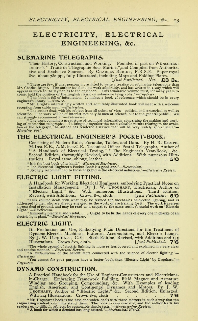 ELECTRICITY, ELECTRICAL ENGINEERING, &c. SUBMARINE TELEGRAPHS. Their History, Construction, and Working. Founded in part on Wunschen- dorff's  Traits de T^l^graphie Sous-Marine,,and Compiled from Authorita- tive and Exclusive Sources. By Charles I3right, F.R.S.E. Super-royal 8vo, about 780 pp., fully Illustrated, including Maps and Folding Plates. [Jusi Published. Net. £3 3s.  There are few, if any, persons more fitted to write a treatise on submarine telegraphy than Mr. Charles Bright. The author has done his work admirably, and has written in a way which wiH appeal as much to the layman as to the engineer. This admirable volume must, for many years to come, hold the position of the English classic on submarine telegraphy.—Engineer.  This book is full of information. It makes a book of reference which should be in every engineer's library.—Nature.  Mr. Bright's interestingly written and admirably illustrated book will meet with a welcome reception from cable men.—Electrician.  The author deals with his subject from all points of view—political and strategical as well as scientific. The work will be of interest, not only to men of science, but to the general public. We can strongly recommend it.—Athenceum.  The work contains a great store of technical information concerning the making and work- ing of submarine telegraphs. In bringing together the most valuable results relating to the evolu- tion of the telegraph, the author has rendered a service that will be very widely appreciated.— Morning Post. THE ELECTRICAL ENGINEER'S POCKET=BOOK. Consisting of Modern Rules, Formulae, Tables, and Data. By H. R. Kempe, M.Inst.E.E., A.M.Inst.C.E., Technical Officer Postal Telegraphs, Author of A Handbook of Electrical Testing, The Engineer's Year-Book, &c. Second Edition, thoroughly Revised, with Additions. With numerous Illirs- trations. Royal 32mo, oblong, leather . . . . . . . 5/0  It is the best book of its kind.—Electrical Engineer.  The Electrical Engineer's Pocket-Book is a gfood one.—Electrician.  Strongly recommended to those engaged in the electrical industries.—Electrical Review. ELECTRIC LIGHT FITTING. A Handbook for Working Electrical Engineers, embodying Practical Notes on Installation Management. By J. W. Urquhart, Electrician, Author of Electric Light, &c. With numerous Illustrations. Third Edition, Revised, with Additions. Crown Bvo, cloth. [Ju-st Published. 6/0  This volume deals with what may be termed the mechanics of electric lighting, and is addressed to men who are already engaged in the work, or are training for it. The work traverses a great deal of ground, and may be read as a sequel to the same author's useful work on ' Electric Light.'—Electrician.  Eminently practical and useful . . . Ought to be In the hands of every one in charge of an electric light plant. —Electrical Engineer. ELECTRIC LIGHT. Its Production and Use, Embodying Plain Directions for the Treatment of Dynamo-Electric Machines, Batteries, Accumulators, and Electric Lamps. By J. W. Urquhart, C.E. Sixth Edition, Revised, with Additions and 145 Illustrations. Crown Bvo, cloth. {Just Published. HQ  The whole ground of electric lighting is more or less covered and explained in a very clear and concise manner.—Electrical Review. A vade-mecum of the salient facts connected with the science of electric lighting.— Electrician. You cannot for your purpose have a better book than 'Electric Light' by Urquhart.— Engineer. DYNAMO CONSTRUCTION. A Practical Handbook for the Use of Engineer-Constructors and Electricians- in-Charge. Embracing Framework Building, Field Magnet and Armature Winding and Grouping, Compounding, &c. With Examples of leading English, American, and Continental Dynamos and Motors. By J. W. Urquhart, Author of  Electric Light, &c. Second Edition, Enlarged. With 114 Illustrations. Crown Bvo, cloth 7/6  Mr. Urquhart's book is the first one which deals with these matters in such a way that the engineering student can understand them. The book is very readable, and the author leads his readers up to difliicult subjects by reasonably simple tests.—Engineering Review.  A book for which a demand has long existed.—Mechanical World.