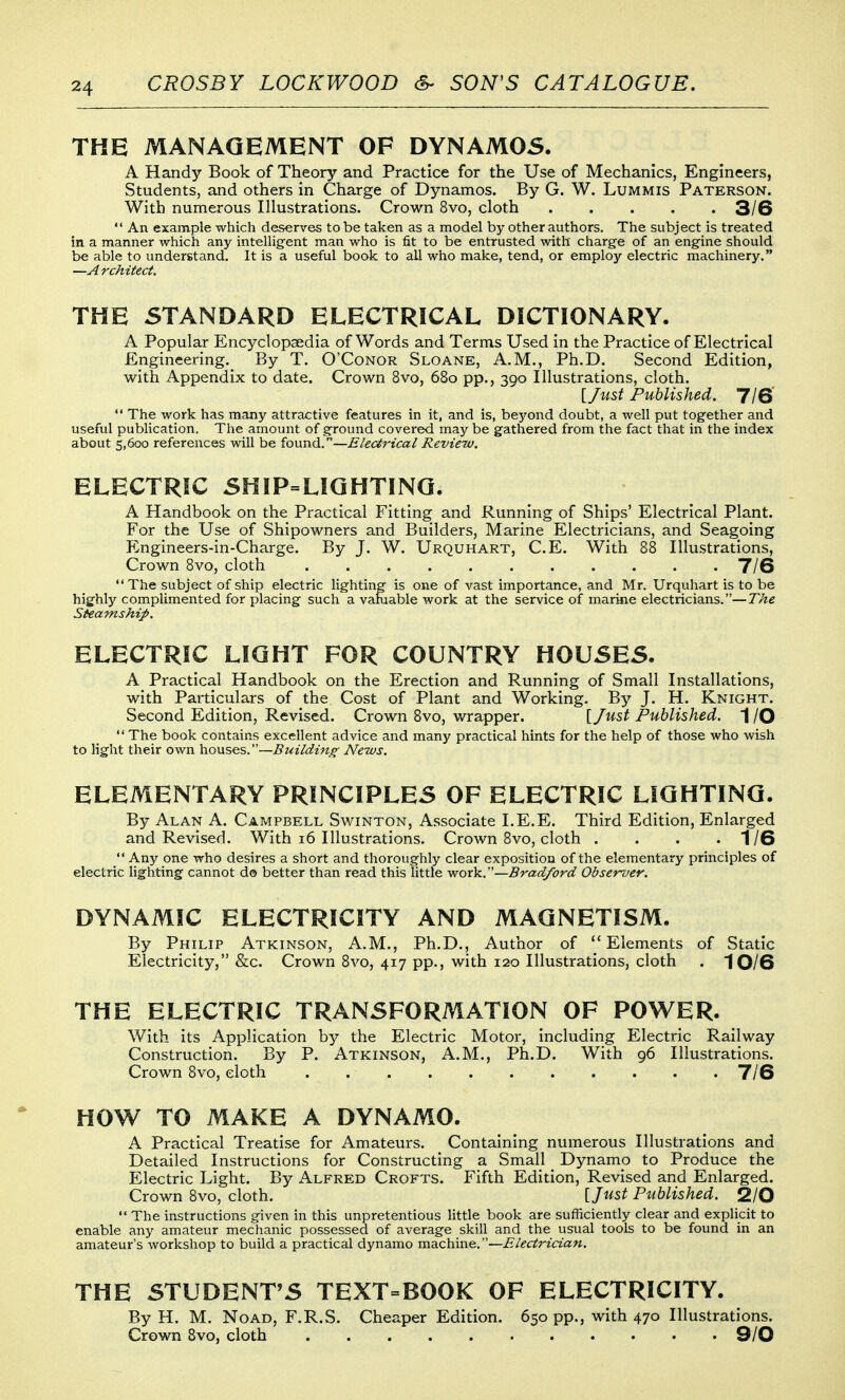 THE MANAGEMENT OF DYNAM05. A Handy Book of Theory and Practice for the Use of Mechanics, Engineers, Students, and others in Charge of Dynamos. By G. W. Lummis Paterson. With numerous Illustrations. Crown 8vo, cloth 3/6  An example which deserves to be taken as a model by other authors. The subject is treated in a manner which any intelligent man who is fit to be entrusted with charge of an engine should be able to understand. It is a useful book to all who make, tend, or employ electric machinery. —A rchitect. THE STANDARD ELECTRICAL DICTIONARY. A Popular Encyclopaedia of Words and Terms Used in the Practice of Electrical Engineering.^ By T. O'Conor Sloane, A.M., Ph.D. Second Edition, with Appendix to date. Crown 8vo, 680 pp., 390 Illustrations, cloth. \_Just Published. 7IS  The work has many attractive features in it, and is, beyond doubt, a well put together and useful publication. The amount of ground covered may be gathered from the fact that in the index about 5,600 references will be found.—Electrical Review. ELECTRIC 5HIP=LIQHTINQ. A Handbook on the Practical Fitting and Running of Ships' Electrical Plant. For the Use of Shipowners and Builders, Marine Electricians, and Seagoing Engineers-in-Charge. By J. W. Urquhart, C.E. With 88 Illustrations, Crown 8vo, cloth ........... 7/6 The subject of ship electric lighting is one of vast importance, and Mr. Urquhart is to be highly complimented for placing such a vamable work at the service of marine electricians,—The Steamship. ELECTRIC LIGHT FOR COUNTRY HOUSES. A Practical Handbook on the Erection and Running of Small Installations, with Particulars of the Cost of Plant and Working. By J. H. Knight. Second Edition, Revised. Crown 8vo, wrapper. \Just Published. 1 /O  The book contains excellent advice and many practical hints for the help of those who wish to light their own houses.—Building News, ELEMENTARY PRINCIPLES OF ELECTRIC LIGHTING. By Alan A. Campbell Swinton, Associate I.E.E. Third Edition, Enlarged and Revised. With 16 Illustrations. CroAvn 8vo, cloth . . . -1/6  Any one who desires a short and thoroughly clear exposition of the elementary principles of electric lighting cannot do better than read this little vfov'k..'—Bradford Obser-oer. DYNAMIC ELECTRICITY AND MAGNETISM. By Philip Atkinson, A.M., Ph.D., Author of Elements of Static Electricity, &c. Crown 8vo, 417 pp., with 120 Illustrations, cloth . 10/6 THE ELECTRIC TRANSFORMATION OF POWER. With its Application by the Electric Motor, including Electric Railway Construction. By P. Atkinson, A.M., Ph.D. With 96 Illustrations. Crown 8vo, cloth ........... T/6 HOW TO MAKE A DYNAMO. A Practical Treatise for Amateurs. Containing numerous Illustrations and Detailed Instructions for Constructing a Small Dynamo to Produce the Electric Light. By Alfred Crofts. Fifth Edition, Revised and Enlarged. Crown 8vo, cloth. [/wsi^ Published. 2/0  The instructions given in this unpretentious little book are sufficiently clear and explicit to enable any amateur mechanic possessed of average skill and the usual tools to be found in an amateurs workshop to build a practical dynamo machine.—i?/grfrz«««. THE STUDENT'S TEXT=BOOK OF ELECTRICITY. By H. M. NoAD, F.R.S. Cheaper Edition. 650 pp., with 470 Illustrations. Crown Svo, cloth 9/0