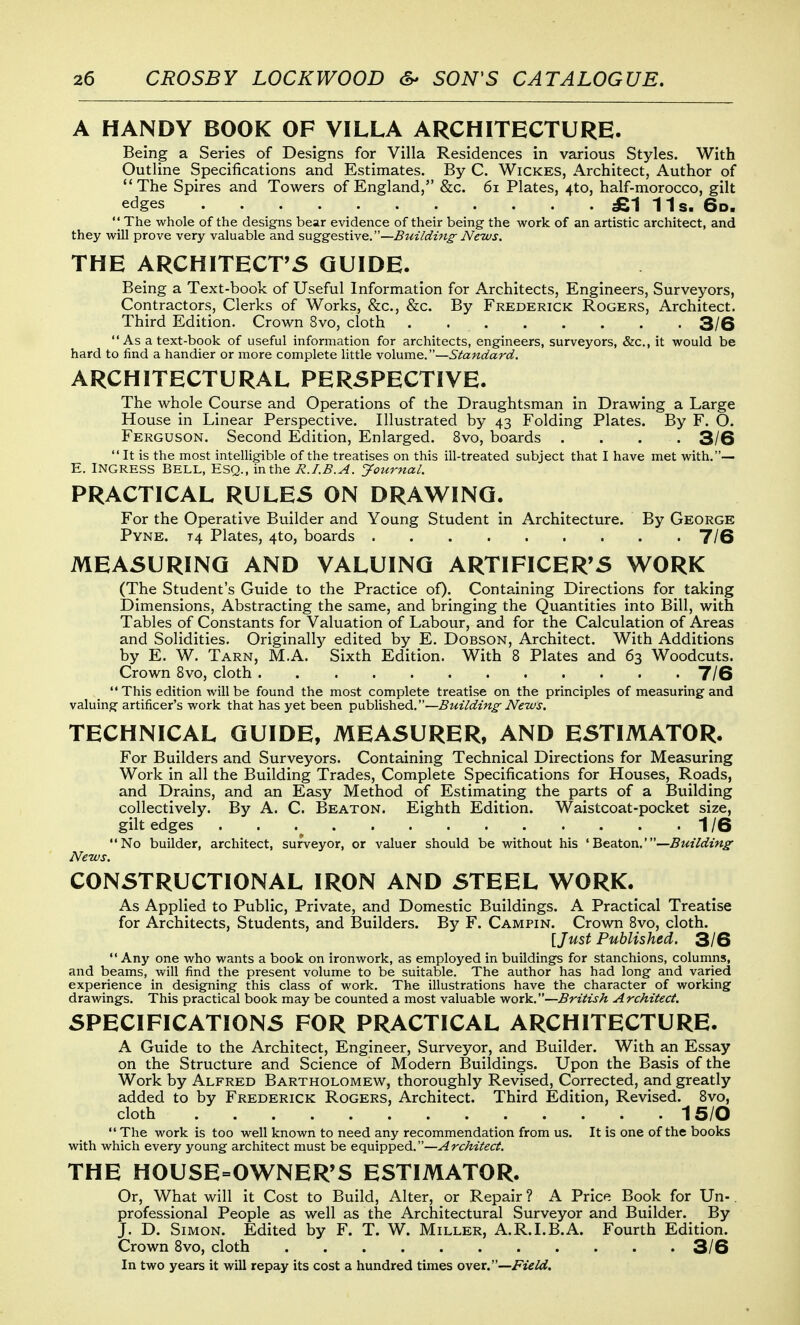 A HANDY BOOK OF VILLA ARCHITECTURE. Being a Series of Designs for Villa Residences in various Styles. With Outline Specifications and Estimates. By C. Wickes, Architect, Author of The Spires and Towers of England, &c. 6i Plates, 4to, half-morocco, gilt edges £1 11s. 6d, The whole of the designs bear evidence of their being the work of an artistic architect, and they will prove very valuable and suggestive,—B^nlduig News. THE ARCHITECT'S GUIDE. Being a Text-book of Useful Information for Architects, Engineers, Surveyors, Contractors, Clerks of Works, &c., &c. By Frederick Rogers, Architect. Third Edition. Crown 8vo, cloth 3/6  As a text-book of useful information for architects, engineers, surveyors, &c., it would be hard to find a handier or more complete little volume.—Standard. ARCHITECTURAL PERSPECTIVE. The whole Course and Operations of the Draughtsman in Drawing a Large House in Linear Perspective. Illustrated by 43 Folding Plates. By F. O. Ferguson. Second Edition, Enlarged. 8vo, boards .... 3/6  It is the most intelligible of the treatises on this ill-treated subject that I have met with.— E. INGRESS BELL, ESQ., in the R.I.B.A. yournal. PRACTICAL RULES ON DRAWING. For the Operative Builder and Young Student in Architecture. By George Pyne. t4 Plates, 4to, boards 7/6 MEASURING AND VALUING ARTIFICER'S WORK (The Student's Guide to the Practice oQ- Containing Directions for taking Dimensions, Abstracting the same, and bringing the Quantities into Bill, with Tables of Constants for Valuation of Labour, and for the Calculation of Areas and Solidities. Originally edited by E. Dobson, Architect. With Additions by E. W. Tarn, M.A. Sixth Edition. With 8 Plates and 63 Woodcuts. Crown 8vo, cloth 7/6  This edition will be found the most complete treatise on the principles of measuring and valuing artificer's work that has yet been published.—Building- News. TECHNICAL GUIDE, MEASURER, AND ESTIMATOR. For Builders and Surveyors. Containing Technical Directions for Measuring Work in all the Building Trades, Complete Specifications for Houses, Roads, and Drains, and an Easy Method of Estimating the parts of a Building collectively. By A. C. Beaton. Eighth Edition. Waistcoat-pocket size, gilt edges . . 1/6 No builder, architect, surveyor, or valuer should be without his 'Beaton.'—Building News. CONSTRUCTIONAL IRON AND STEEL WORK. As Applied to Public, Private, and Domestic Buildings. A Practical Treatise for Architects, Students, and Builders. By F. Campin. Crown Bvo, cloth. [Just Published. 3/6  Any one who wants a book on ironwork, as employed in buildings for stanchions, columns, and beams, will find the present volume to be suitable. The author has had long- and varied experience in designing this class of work. The illustrations have the character of working drawings. This practical book may be counted a most valuable work.—British Architect. SPECIFICATIONS FOR PRACTICAL ARCHITECTURE. A Guide to the Architect, Engineer, Surveyor, and Builder. With an Essay on the Structure and Science of Modern Buildings. Upon the Basis of the Work by Alfred Bartholomew, thoroughly Revised, Corrected, and greatly added to by Frederick Rogers, Architect. Third Edition, Revised. Bvo, cloth 15/0  The work is too well known to need any recommendation from us. It is one of the books with which every young architect must be equipped.—Architect. THE HOUSE=OWNER'S ESTIMATOR. Or, What will it Cost to Build, Alter, or Repair ? A Price Book for Un-. professional People as well as tlae Architectural Surveyor and Builder. By J. D. Simon. Edited by F. T. W. Miller, A.R.LB.A. Fourth Edition. Crown Bvo, cloth 3/6 In two years it will repay its cost a hundred times ov&t.—Field.