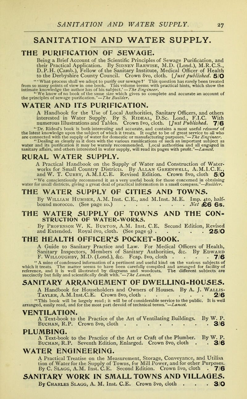 SANITATION AND WATER SUPPLY. SANITATION AND WATER SUPPLY. THE PURIFICATION OF SEWAGE. Being a Brief Account of the Scientific Principles of Sewage Purification, and their Practical Application. By Sidney Barwise, M.D, (Lond.), M.R.C.S., D.P.H. (Camb.), Fellow of the Sanitary Institute, Medical Officer of Health to the Derbyshire County Council. Crown 8vo, cloth, [/usi published. 5/0  ' What process shall we adopt to purify our sewage ?' This question has rarely been treated from so many points of view in one book. This volume teems with practical hints, which show the intimate knowledge the author has of his subject.' —The Etigineer. We know of no book of the same size which gives so complete and accurate an account of the principles of sewage purification.—The Bi-iilder. WATER AND ITS PURIFICATION. A Handbook for the Use of Local Authorities, Sanitary Officers, and others interested in Water Supply. By S. Rideal, D.Sc Lond., F.LC. With numerous Illustrations and Tables. Crown 8vo, cloth. \_Just Published. 7/6 Dr. Rideal's book is both interesting and accurate, and contains a most useful rdsum^ of the latest knowledge upon the subject of which it treats. It ought to be of great service to all who are connected with the supply of water for domestic or manufacturing purposes.—The Engineer.  Dealing as clearly as it does with the various ramifications of such an important subject as water and its purification it may be warmly recommended. Local authorities and all engaged in sanitary affairs, and others interested in water supply, will read its pages with profit.—Lancet. RURAL WATER SUPPLY. A Practical Handbook on the Supply of Water and Construction of Water- works for Small Country Districts. By Allan Greenwell, A.M.I.C.E., andW. T. Curry, A.M.I.C.E. Revised Edition. Crown 8vo, cloth 5/0 We conscientiously recommend it as a very useful book for those concerned in obtaining water for small districts, giving a great deal of practical information in a small compass.—Builder. THE WATER SUPPLY OF CITIES AND TOWNS. By William Humber, A.M. Inst. C.E., and M.Inst. M.E. Imp. 4to, half- bound morocco. (See page 10.) JVei £Q QS. THE WATER SUPPLY OF TOWNS AND THE CON- STRUCTION OF WATER=W0RK5. By Professor W. K. Burton, A.M. Inst. C.E. Second Edition, Revised and Extended. Royal 8vo, cloth. (See page 9) I25/0 THE HEALTH OFFICER'S POCKET=BOOK. A Guide to Sanitary Practice and Law. For Medical Officers of Health, Sanitary Inspectors, Members of Sanitary Authorities, &c. By Edward F. WiLLOUGHBY, M.D. (Lond.), &c. Fcap. 8vo, cloth .... 7/6  A mine of condensed information of a pertinent and useful kind on the various subjects of which it treats. The matter seems to have been carefully compiled and arranged for facility of reference, and it is well illustrated by diagrams and woodcuts. The different subjects are succinctly but fully and scientifically dealt with.—The Lancet. SANITARY ARRANGEMENT OF DWELLING-HOUSES. A Handbook for Householders and Owners of Houses. By A. J. Wallis- Tayler, A.M.Inst.C.E. Crown 8vo, cloth 2/6 This book will be largely read; it will be of considerable service to the public. It is well arranged, easily read, and for the most part devoid of technical terms.—Lancet. VENTILATION. A Text-book to the Practice of the Art of Ventilating Buildings. By W. P. BucHAN, R.P. Crown 8vo, cloth 3/6 PLUMBING. A Text-book to the Practice of the Art or Craft of the Plumber. By W. P. BuCHAN, R.P. Seventh Edition, Enlarged. Crown 8vo, cloth . . 3/6 WATER ENGINEERING. A Practical Treatise on the Measurement, Storage, Conveyance, and Utilisa tion of Water for the Supply of Towns, for Mill Power, and for other Purposes. By C. Slagg, A.m. Inst. C.E. Second Edition. Crown 8vo, cloth . 7/6 SANITARY WORK IN SMALL TOWNS AND VILLAGES. By Charles Slagg, A. M. Inst. C.E. Crown Svo, cloth . . . 3/0