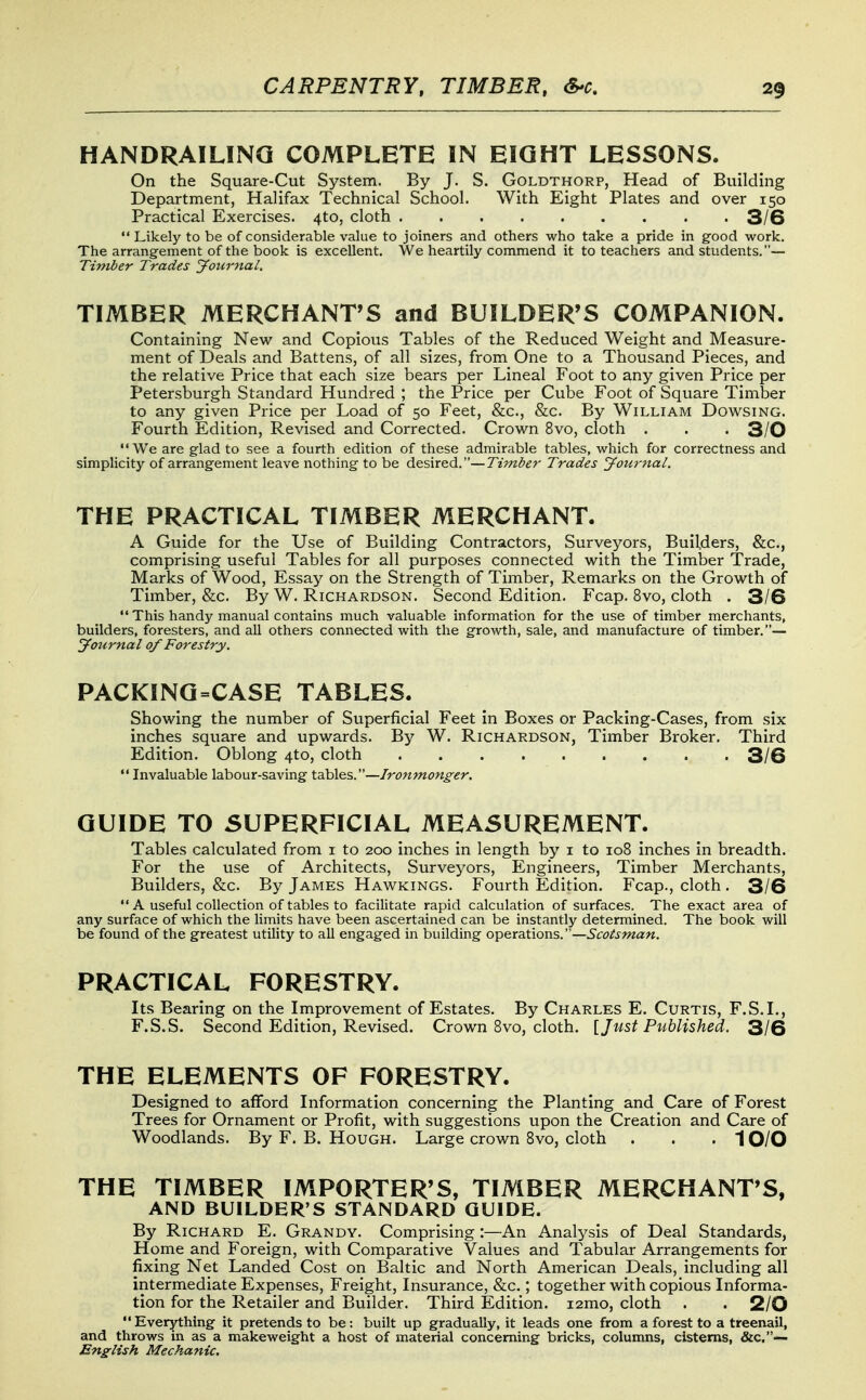 HANDRAILING COMPLETE IN EIGHT LESSONS. On the Square-Cut System. By J. S. Goldthorp, Head of Building Department, Halifax Technical School. With Eight Plates and over 150 Practical Exercises. 4to, cloth 3/6 Likely to be of considerable value to joiners and others who take a pride in good work. The arrangement of the book is excellent. We heartily commend it to teachers and students.— Timber Trades Journal. TIMBER MERCHANTS and BUILDER'S COMPANION. Containing New and Copious Tables of the Reduced Weight and Measure- ment of Deals and Battens, of all sizes, from One to a Thousand Pieces, and the relative Price that each size bears per Lineal Foot to any given Price per Petersburgh Standard Hundred ; the Price per Cube Foot of Square Timber to any given Price per Load of 50 Feet, &c., &c. By William Dowsing. Fourth Edition, Revised and Corrected. Crown 8vo, cloth . . -3/0 We are glad to see a fourth edition of these admirable tables, which for correctness and simplicity of arrangement leave nothing to be desired.—Timber Trades Jou7'nal. THE PRACTICAL TIMBER MERCHANT. A Guide for the Use of Building Contractors, Surveyors, Builders, &c., comprising useful Tables for all purposes connected with the Timber Trade, Marks of Wood, Essay on the Strength of Timber, Remarks on the Growth of Timber, &c. By W. Richardson. Second Edition. Fcap. 8vo, cloth . 3/6  This handy manual contains much valuable information for the use of timber merchants, builders, foresters, and all others connected with the growth, sale, and manufacture of timber.— Journal of Forestry. PACKINQ=CASE TABLES. Showing the number of Superficial Feet in Boxes or Packing-Cases, from six inches square and upwards. By W. Richardson, Timber Broker. Third Edition. Oblong 4to, cloth 3/6  Invaluable labour-saving tables.—Ironmonger. GUIDE TO SUPERFICIAL MEASUREMENT. Tables calculated from i to 200 inches in length by i to 108 inches in breadth. For the use of Architects, Surveyors, Engineers, Timber Merchants, Builders, &c. By James Hawkings. Fourth Edition. Fcap., cloth . 3/6  A useful collection of tables to facilitate rapid calculation of surfaces. The exact area of any surface of which the limits have been ascertained can be instantly determined. The book will be found of the greatest utility to all engaged in building operations.— PRACTICAL FORESTRY. Its Bearing on the Improvement of Estates. By Charles E. Curtis, F.S.I., F.S.S. Second Edition, Revised. Crown 8vo, cloth. [Just Published. 3/6 THE ELEMENTS OF FORESTRY. Designed to afford Information concerning the Planting and Care of Forest Trees for Ornament or Profit, with suggestions upon the Creation and Care of Woodlands. By F. B. Hough. Large crown Svo, cloth . . .10/0 THE TIMBER IMPORTER'S, TIMBER MERCHANT'S, AND BUILDER'S STANDARD GUIDE. By Richard E. Grandy. Comprising :—An Analysis of Deal Standards, Home and Foreign, with Comparative Values and Tabular Arrangements for fixing Net Landed Cost on Baltic and North American Deals, including all intermediate Expenses, Freight, Insurance, &c.; together with copious Informa- tion for the Retailer and Builder. Third Edition. i2mo, cloth . . 2/0 Everything it pretends to be: built up gradually, it leads one from a forest to a treenail, and throws in as a makeweight a host of material concerning bricks, columns, cisterns, &c.— English Mechanic.