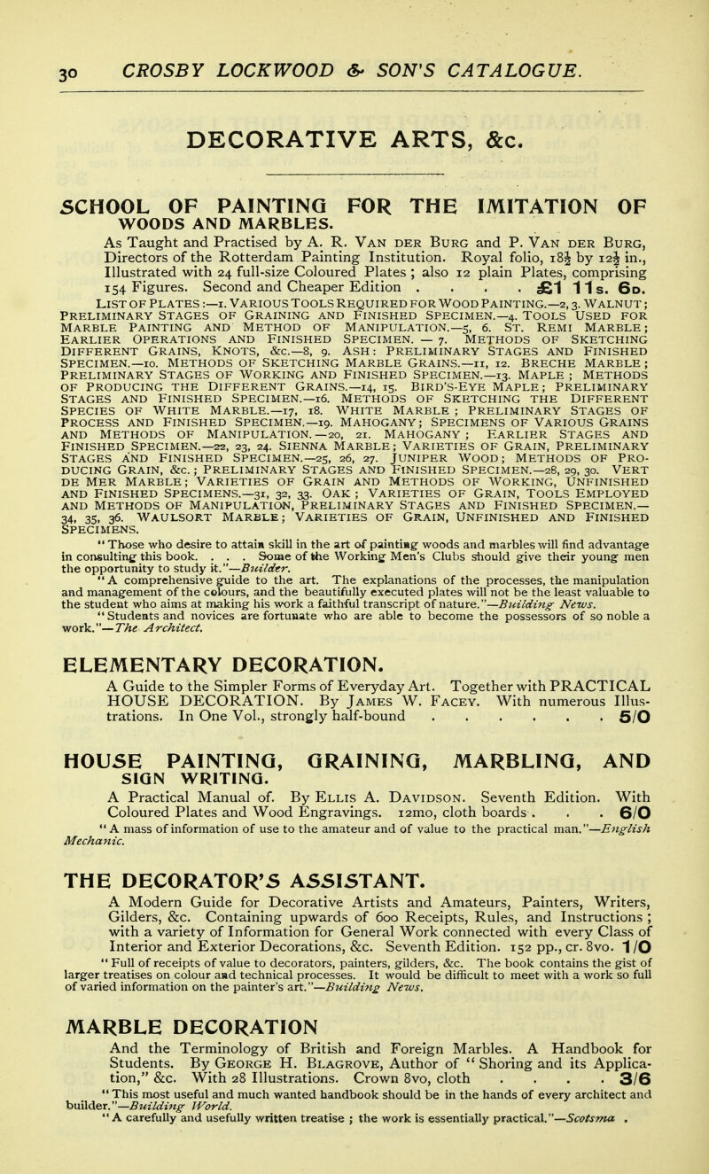 DECORATIVE ARTS, &c. SCHOOL OF PAINTING FOR THE IMITATION OF WOODS AND MARBLES. As Taught and Practised by A. R. Van der Burg and P. Van der Burg, Directors of the Rotterdam Painting Institution. Royal folio, i8^ by 12^ in.. Illustrated with 24 full-size Coloured Plates ; also 12 plain Plates, comprising 154 Figures. Second and Cheaper Edition .... £1 11s. 6d. List of plates :—i. Various Tools Required for Wood Painting.—2,3. Walnut ; Preliminary stages of Graining and Finished Specimen.—4. Tools Used for Marble Painting and Method of Manipulation.—5, 6. St. Remi Marble; Earlier Operations and Finished Specimen. — 7. Methods of Sketching Different Grains, Knots, &c.—8, 9. Ash: Preliminary Stages and Finished Specimen.—10. Methods of Sketching Marble Grains.—h, 12. Breche Marble ; Preliminary Stages of Working and Finished Specimen.—13. Maple ; Methods of Producing the Different Grains.—14, 15. Bird's-Eye Maple; Preliminary Stages and Finished Specimen.—16. Methods of Sketching the Different Species of White Marble.—17, 18. White Marble ; Preliminary Stages of Process and finished Specimen.—19. Mahogany; Specimens of Various Grains and methods of manipulation.—20, 21. mahogany; earlier stages and Finished Specimen.—22, 23, 24. Sienna Marble; Varieties of Grain, Preliminary Stages and Finished Specimen.—25, 26, 27. Juniper Wood; Methods of Pro- ducing Grain, &c. ; preliminary Stages and Finished Specimen.—28, 29, 30. Vert de Mer Marble; Varieties of Grain and Methods of Working, Unfinished and Finished Specimens.—31, 32, 33. Oak ; Varieties of Grain, Tools Employed and Methods of manipulation, preliminary Stages and Finished Specimen.— 34, 35. 36. WAULSORT MARBLE; VARIETIES OF GRAIN, UNFINISHED AND FINISHED Specimens.  Those who desire to attain skill in the art of paintimg woods and marbles will find advantage in consulting this book. . . . Some of the Working Men's Clubs should give their young men the opportunity to study it.—Buildtr.  A comprehensive guide to the art. The explanations of the processes, the manipulation and management of the colours, and the beautifully executed plates will not be the least valuable to the student who aims at making his work a faithful transcript of nature.—BuzIdtn^ News. Students and novices are fortunate who are able to become the possessors of so noble a work.—The Architect. ELEMENTARY DECORATION. A Guide to the Simpler Forms of Everyday Art. Together with PRACTICAL HOUSE DECORATION. By James W. Facey. With numerous Illus- trations. In One Vol., strongly half-bound 6/0 HOUSE PAINTING, GRAINING, MARBLING, AND SIGN WRITING. A Practical Manual of. By Ellis A. Davidson. Seventh Edition. With Coloured Plates and Wood Engravings. i2mo, cloth boards . . • 6/0 A mass of information of use to the amateur and of value to the practical man.—English Mechanic. THE DECORATOR'S ASSISTANT. A Modern Guide for Decorative Artists and Amateurs, Painters, Writers, Gilders, &c. Containing upwards of 600 Receipts, Rules, and Instructions ; with a variety of Information for General Work connected with every Class of Interior and Exterior Decorations, &c. Seventh Edition. 152 pp., cr. 8vo. 1 /O  Full of receipts of value to decorators, painters, gilders, &c. The book contains the gist of larger treatises on colour aad technical processes. It would be difficult to meet with a work so full of varied information on the painter's art.—Building News. MARBLE DECORATION And the Terminology of British and Foreign Marbles. A Handbook for Students. By George H. Blagrove, Author of  Shoring and its Applica- tion, &c. With 28 Illustrations. Crown Bvo, cloth .... 3/6  This most useful and much wanted handbook should be in the hands of every architect and builder.—Building World.  A carefully and usefully written treatise ; the work is essentially practical. —5f<?/j-?«a .