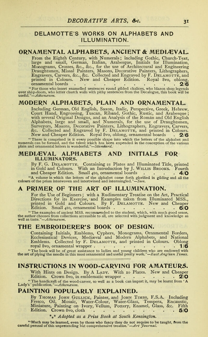DECORATIVE ARTS, S-c. DELAMOTTE'S WORKS ON ALPHABETS AND ILLUMINATION. ORNAMENTAL ALPHABETS, ANCIENT & MEDIAEVAL. From the Eighth Century, with Numerals; including Gothic, Church-Text, large and small, German, Italian, Arabesque, Initials for Illuminationj Monograms, Crosses, &c., &c., for the use of Architectural and Engineering Draughtsmen, Missal Painters, Masons, Decorative Painters, Lithographers, Engravers, Carvers, &c., &c. Collected and Engraved by F. Delamotte, and printed in Colours, New and Cheaper Edition. Royal 8vo, oblong, ornamental boards 2/6  For those who insert enamelled sentences round gilded chalices, who blazon shop legends over shop-doors, who letter church walls with pithy sentences from the Decalogue, this book will be useful.—A thencEum. MODERN ALPHABETS, PLAIN AND ORNAMENTAL. Including German, Old English, Saxon, Italic, Perspective, Greek, Hebrew, Court Hand, Engrossing, Tuscan, Riband, Gothic, Rustic, and Arabesque ; with several Original Designs, and an Analysis of the Roman and Old English Alphabets, large and small, and Numerals, for the use of Draughtsmen, Surveyors, Masons, Decorative Painters, Lithographers, Engravers, Carvers, &c. Collected and Engraved by F. Delamotte, and printed in Colours. New and Cheaper Edition. Royal 8vo, oblong, ornamental boards . 2/6  There is comprised in it every possible shape into which the letters of the alphabet and numerals can be formed, and the talent which has been expended in the conception of the various plain and ornamental letters is wonderful.—Standard. MEDIEVAL ALPHABETS AND INITIALS FOR ILLUMINATORS. By F. G. Delamotte. Containing 21 Plates and Illuminated Title, printed in Gold and Colours. With an Introduction by J. Willis Brooks. Fourth and Cheaper Edition. Small 4to, ornamental boards .... 4/0 A volume in which the letters of the alphabet come forth glorified in gilding and all the colours of the prism interwoven and intertwined and intermingled.—Sun. A PRIMER OF THE ART OF ILLUMINATION. For the Use of Beginners ; with a Rudimentary Treatise on the Art, Practical Directions for its Exercise, and Examples taken from Illuminated MSS., printed in Gold and Colours. By F. Delamotte. New and Cheaper Edition. Small 4to, ornamental boards ....... 6/0  The examples of ancient MSS. recommended to the student, which, with much good sense, the author chooses from collections accessible to all, are selected with judgment and knowledge as well as tdiSte.—Athenceum. THE EMBROIDERER^S BOOK OF DESIGN. Containing Initials, Emblems, Cyphers, Monograms, Ornamental Borders, Ecclesiastical Devices, Mediaeval and Modern Alphabets, and National Emblems. Collected by F. Delamotte, and printed in Colours. Oblong royal 8vo, ornamental wrapper . . . . . . . . .1/6 •* The book will be of great assistance to ladies and young children who are endowed with the art of plying the needle in this most ornamental and useful pretty work.—East Anglian Times. INSTRUCTIONS IN WOOD=CARVINO FOR AMATEURS. With Hints on Design. By A Lady. With 10 Plates. New and Cheaper Edition. Crown 8vo, in emblematic wrapper 2/0  The handicraft of the wood-carver, so well as a book can impart it, may be learnt from ' A Lady's ' puhMcation.—Athenceum. PAINTING POPULARLY EXPLAINED. By Thomas John Gullick, Painter, and John Times, F.S.A. Including Fresco, Oil, Mosaic, Water-Colour, Water-Glass, Tempera, Encaustic, Miniature, Painting on Ivory, Vellum, Pottery, Enamel, Glass, &c. Fifth Edition. Crown 8vo, cloth 6/0 *:)c* Adopted as a Prize Book at South Kensington.  Much may be learned, even by those who fancy they do not require to be taught, from the careful perusal of this unpretending but comprehensive treatise.—^r/f Journal.