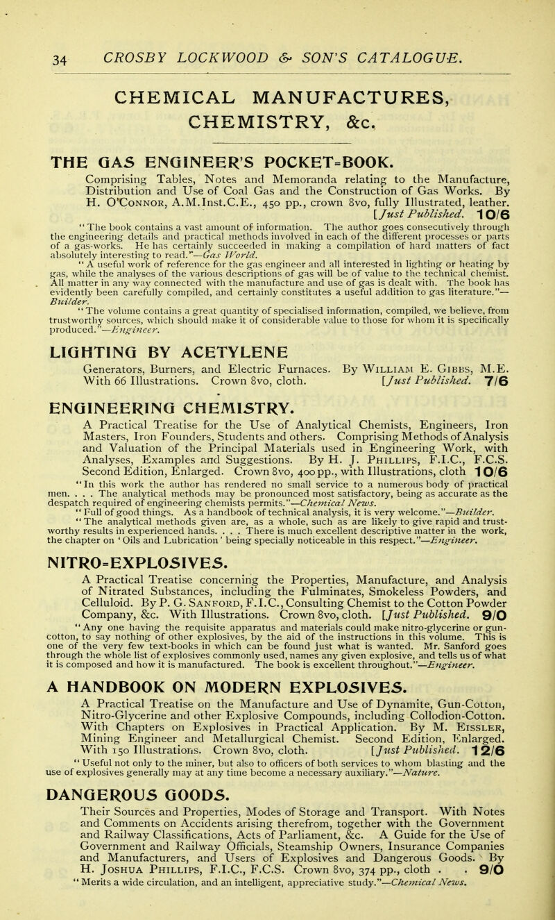 CHEMICAL MANUFACTURES, CHEMISTRY, &c. THE GAS ENGINEER'S POCKET=BOOK. Comprising Tables, Notes and Memoranda relating to the Manufacture, Distribution and Use of Coal Gas and the Construction of Gas Works. By H. O'Connor, A.M.Inst.C.E., 450 pp., crown 8vo, fully Illustrated, leather. ljust Published. 1 0/6  The book contains a vast amount of information. The author goes consecutively through the engineering details and practical methods involved in each of the different processes or parts of a gas-works. He has certainly succeeded in making a compilation of hard matters of fact absolutely interesting to read.'—Gas IVorld.  A useful work of reference for the gas engineer and all interested in lighting or heating by gas, while the analyses of the various descriptions of gas will be of value to the technical chemist. All matter in any way connected with the manufacture and use of gas is dealt with. The book has evidently been carefully compiled, and certainly constitutes a useful addition to gas literature.— Builder. The volume contains a great quantity of specialised information, compiled, we believe, from trustworthy sources, which should make it of considerable value to those for whom it is specifically produced.—Ejif^i7ieer. LIGHTING BY ACETYLENE Generators, Burners, and Electric Furnaces. By William E. Gibbs, M.E. With 66 Illustrations. Crown 8vo, cloth. \Just Published. 7/6 ENGINEERING CHEMISTRY. A Practical Treatise for the Use of Analytical Chemists, Engineers, Iron Masters, Iron Founders, Students and others. Comprising Methods of Analysis and Valuation of the Principal Materials used in Engineering Work, with Analyses, Examples and Suggestions. By H. J. Phillips, F.I.C., F.C.S. Second Edition, Enlarged. Crown 8vo, 400 pp., with Illustrations, cloth 1 0/6 In this work the author has rendered no small service to a numerous body of practical men. . . . The analytical methods may be pronounced most satisfactory, being as accurate as the despatch required of engineering chemists permits.—Chemical News.  Full of good things. As a handbook of technical analysis, it is very welcome.—Bidlder. The analytical methods given are, as a whole, such as are likely to give rapid and trust- worthy results in experienced hands. . . . There is much excellent descriptive matter in the work, the chapter on ' Oils and Lubrication' being specially noticeable in this respect.—Etigineer. NITRO=EXPLOSIYES. A Practical Treatise concerning the Properties, Manufacture, and Analysis of Nitrated Substances, including the Fulminates, Smokeless Powders, and Celluloid. By P. G. San ford, F. I. C, Consulting Chemist to the Cotton Powder Company, &c. With Illustrations. Crown 8vo, cloth. {Just Published. Q/O Any one having the requisite apparatus and materials could make nitro-glycerine or gun- cotton, to say nothing of other explosives, by the aid of the instructions in this volume. This is one of the very few text-books in which can be found just what is wanted. Mr. Sanford goes through the whole list of explosives commonly used, names any given explosive, and tells us of what it is composed and how it is manufactured. The book is excellent throughout.—Engineer. A HANDBOOK ON MODERN EXPLOSIVES. A Practical Treatise on the Manufacture and Use of Dynamite, Gun-Cotton, Nitro-Glycerine and other Explosive Compounds, including Collodion-Cotton. With Chapters on Explosives in Practical Application. By M. Eissler, Mining Engineer and Metallurgical Chemist. Second Edition, Enlarged. With 150 Illustrations. Crown 8vo, cloth. VJust Published. 1 2/6  Useful not only to the miner, but also to officers of both services to whom blasting and the use of explosives generally may at any time become a necessary auxiliary.—Nature. DANGEROUS GOODS. Their Sources and Properties, Modes of Storage and Transport. With Notes and Comments on Accidents arising therefrom, together with the Government and Railway Classifications, Acts of Parliament, &c. A Guide for the Use of Government and Railway Officials, Steamship Owners, Insurance Companies and Manufacturers, and Users of Explosives and Dangerous Goods. By H. Joshua Phillips, F.I.C, F.C.S. Crown 8vo, 374 pp., cloth . . 9/0 Merits a wide circulation, and an intelligent, appreciative study.—Che77iical News.
