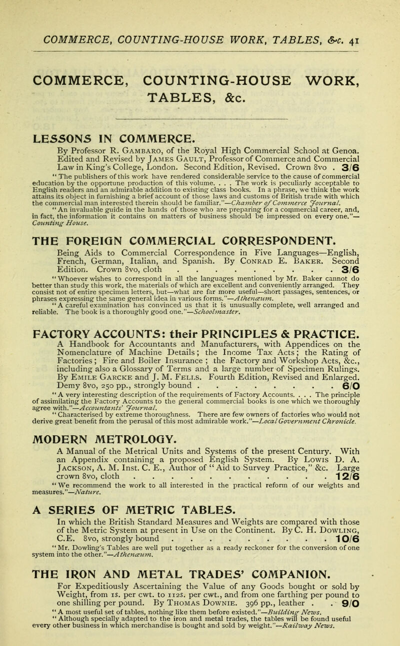 COMMERCE, COUNTING-HOUSE WORK, TABLES, &c. LESSONS IN COMMERCE. By Professor R. Gambaro, of the Royal High Commercial School at Genoa. Edited and Revised by James Gault, Professor of Commerce and Commercial Law in King's College, London. Second Edition, Revised. Crown 8vo . 3/6  The publishers of this work have rendered considerable service to the cause of commercial education by the opportune production of this volume. . . . The work is peculiarly acceptable to Eng-lish readers and an admirable addition to existing class books. In a phrase, we think the work attains its object in furnishing a brief account of those laws and customs of British trade with which the commercial man interested therein should be familiar.—Chamber of Commerce yournal. An invaluable guide in the hands of those who are preparing for a coipmercial career, and, in fact, the information it contains on matters of business should be impressed on every one.— Counting House. THE FOREIGN COMMERCIAL CORRESPONDENT. Being Aids to Commercial Correspondence in Five Languages—English, French, German, Italian, and Spanish. By Conrad E. Baker. Second Edition. Crown 8vo, cloth ......... 3/6  Whoever vdshes to correspond in all the languages mentioned by Mr. Baker cannot do better than study this work, the materials of which are excellent and conveniently arranged. They consist not of entire specimen letters, but—what are far more useful—short passages, sentences, or phrases expressing the same general idea in various forms.—Athe7iceum.  A careful examination has convinced us that it is unusually complete, well arranged and reliable. The book is a thoroughly good one.—Schoolmaster. FACTORY ACCOUNTS: their PRINCIPLES & PRACTICE. A Handbook for Accountants and Manufacturers, with Appendices on the Nomenclature of Machine Details; the Income Tax Acts; the Rating of Factories ; Fire and Boiler Insurance ; the Factory and Workshop Acts, &c., including also a Glossary of Terms and a large number of Specimen Rulings. By Emile Garcke and J. M. Fells. Fourth Edition, Revised and Enlarged. Demy 8vo, 250 pp., strongly bound 6/0  A very interesting description of the requirements of Factory Accounts. . . . The principle of assimilating the Factory Accounts to the general commercial books is one which we thoroughly agree with.—Accoimtajtts' Journal.  Characterised by extreme thoroughness. There are few owners of factories who would not derive great benefit from the perusal of this most admirable work.—Local Government Chronicle. MODERN METROLOGY. A Manual of the Metrical Units and Systems of the present Century. With an Appendix containing a proposed English System. By Lowis D. A. Jackson, A. M. Inst. C. E., Author of  Aid to Survey Practice, &c. Large crown 8vo, cloth 1 2/6 We recommend the work to all interested in the practical reform of our weights and measures.—Nature. A SERIES OF METRIC TABLES. In which the British Standard Measures and Weights are compared with those of the Metric System at present in Use on the Continent. ByC. H. Dowling, C.E. 8vo, strongly bound 10/6 Mr. Bowling's Tables are well put together as a ready reckoner for the conversion of one system into the other.—Athencsu^n. THE IRON AND METAL TRADES' COMPANION. For Expeditiously Ascertaining the Value of any Goods bought or sold by Weight, from is. per cwt. to 112s, per cwt., and from one farthing per pound to one shilling per pound. By Thomas Downie. 396 pp., leather . . 9/0  A most useful set of tables, nothing like them before existed.—Building- News.  Although specially adapted to the iron and metal trades, the tables will be found useful every other business in which merchandise is bought and sold by weight.—i?az7way News.