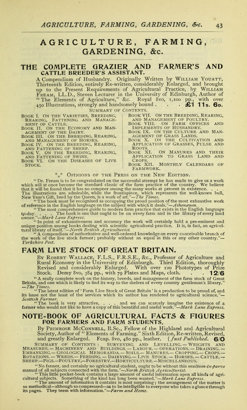 AGRICULTURE, FARMING, GARDENING, &c. THE COMPLETE GRAZIER AND FARMER'S AND CATTLE BREEDER'S ASSISTANT. A Compendium of Husbandry. Originally Written by William Youatt, Thirteenth Edition, entirely Re-written, considerably Enlarged, and brought up to the Present Requirements of Agricultural Practice, by William Fream, LL.D., Steven Lecturer in the University of Edinburgh, Author of The Elements of Agriculture, &c. Royal 8vo, i,ioo pp., with over . 450 Illustrations, strongly and handsomely bound . . . £1 11s. 6d. Summary of Contents. BOOK VII. ON THE Breeding, Rearing, and Management of Poultry. BOOK VIII. On Farm Offices and Book I. On the Varieties, Breeding, Rearing, Fattening and Manage- ment OF Cattle. Book II. on the Economy and Man- agement OF THE Dairy. Book III. On the breeding, Rearing, and Management of Horses. Book IV. on the breeding, Rearing, AND Fattening of Sheep. BOOK V. On the breeding. Rearing, AND Fattening of Swine. BOOK VI. ON THE Diseases of Live Stock. Implements of Husbandry. BOOK IX. ON THE Culture and Man- agement of Grass Lands. Book X. On the Cultivation and Application of Grasses, Pulse and Roots. BOOK XI. On Manures and their Application to Grass Land and Crops. Book Xli. monthly Calendars of Farmvvork. Opinions of the Press on the New Edition.  Dr. Fream is to be congratulated on the successful attempt he has made to give us a work which will at once become the standard classic of the farm practice of the country. We believe that it will be found that it has no compeer among the many works at present in existence. . . , The illustrations are. admirable, while the frontispiece, which represents the well-known bull, New Year's Gift, bred by the Queen, is a work of art.—The Times. The book must be recognised as occupying the proud position of the most exhaustive work of reference in the English language on the subject with which it deals.—Athenaiim.  The most comprehensive guide to modern farm practice that exists in the English language tp-day. . . . The book is one that ought to be on every farm and in the library of every land owner.—Mark Laiie Express.  In point of exhaustiveness and accuracy the work will certainly hold a pre-eminent and unique position among books dealing with scientific agricultural practice. It is, in fact, an agricul- tural librar};- of itself.—North British Agriailtiirist.  A compendium of authoritative and well-ordered knowledge on every conceivable branch of the work of the live stock farmer; probably without an equal in this or any other country.— Yorkshire Post. FARM LIVE STOCK OF GREAT BRITAIN. By Robert Wallace, F.L.S., F.R.S.E., &c.. Professor of Agriculture and Rural Economy in the University of Edinburgh. Third Edition, thoroughly Revised and considerably Enlarged. With over 120 Phototypes of Prize Stock. Demy 8vo, 384 pp., with 79 Plates and Maps, cloth. . . 1 2/6  A really complete work on the history, breeds, and management of the farm stock of Great Britain, and one which is likely to find its way to the shelves of every country gentleman's library. — The Times.  The latest edition of ' Farm Live Stock of Great Britain' is a production to be proud of, and its issue not the least of the services which its author has rendered to agricultural science.— Scottish Farmer. The book is very attractive, . . . and we can scarcely imagine the existence of a farmer who would not like to have a copy of this beautiful and useful work.—Mark Lane Express. NOTE=BOOK OF AGRICULTURAL FACTS & FIGURES FOR FARMERS AND FARM STUDENTS. By Primrose McConnell, B.Sc, Fellow of the Highland and Agricultural Society, Author of  Elements of Farming. Sixth Edition, Re-written, Revised, and greatly Enlarged. Fcap. Bvo, 480 pp., leather. \_ Just Published. SIO Summary of Contents : Surveying and Levelling. — Weights and Measures. — Machinery and Buildings. — Labour. — Operations. — Draining. — Embanking.— Geological Memoranda.— Soils.— Manures.— Cropping.— Crops.— Rotations. — weeds.— Feeding. — Dairying.— Live Stock. — Horses. — Cattle. — Sheep.—Pigs.—Poultry.—Forestry.—Horticulture.—Miscellaneous.  No farmer, and certainly no agricultural student, ought to be without this multuvi-hi-parvo manual of all subjects connected with the farm.—North British A^riadticrist.  This little pocket-book contains a large amount of useful information upon all kinds of agri- cultural subjects. Something of the kind has long been wanted.—Mark Lane Express.  The amount of information it contains is most surprising; the arrangement of the matter is so methodical—although so compressed—as to be intelligible to everyone who takes a glance through its pages. They teem with information.—Farm and Home.