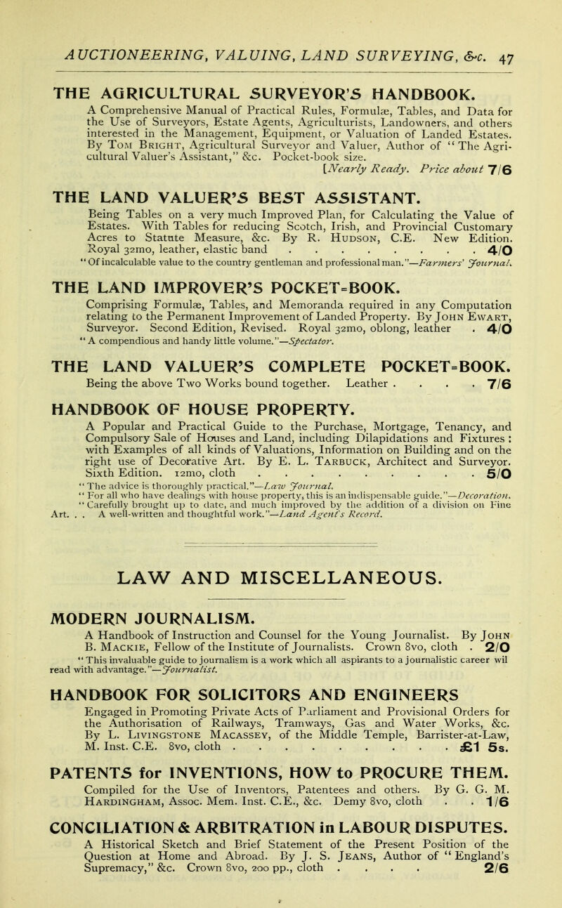 THE AGRICULTURAL SURVEYOR'S HANDBOOK. A Comprehensive Manual of Practical Rules, Formula;, Tables, and Data for the Use of Surveyors, Estate Agents, Agriculturists, Landowners, and others interested in the Management, Equipment, or Valuation of Landed Estates. By Tom Bright, Agricultural Surveyor and Valuer, Author of The Agri- cultural Valuer's Assistant, &c. Pocket-book size. [IVearly Ready. Price about 7IS THE LAND VALUER'S BEST ASSISTANT. Being Tables on a very much Improved Plan, for Calculating the Value of Estates. With Tables for reducing Scotch, Irish, and Provincial Customary Acres to Statute Measure, &c. By R. Hudson, C.E. New Edition. Royal 32mo, leather, elastic band 4/0  Of incalculable value to the countrjf gentleman and professional man.—Fariiiers' 'yoitrnah THE LAND IMPROVER'S POCKET=BOOK. Comprising Formulae, Tables, and Memoranda required in any Computation relating to the Permanent Improvement of Landed Property. By John Ewart, Surveyor. Second Edition, Revised. Royal 32mo, oblong, leather . 4-/0 A compendious and handy little volume.—Spectator. THE LAND VALUER'S COMPLETE POCKET=BOOK. Being the above Two Works bound together. Leather .... 7/6 HANDBOOK OF HOUSE PROPERTY. A Popular and Practical Guide to the Purchase, Mortgage, Tenancy, and Compulsory Sale of Houses and Land, including Dilapidations and Fixtures : with Examples of all kinds of Valuations, Information on Building and on the right use of Decorative Art. By E. L. Tarbuck, Architect and Surveyor. Sixth Edition. i2mo, cloth 5/0 The advice is thoroujj^hly practical.—Laiu yoiirnal.  For all who have dealings with house property, this is an indispensable guide.-—Decoration.  Carefully brought up to date, and much improved by the addition of a division on Fine Art. . . A well-written and thoughtful work. -^jLa:;«(f J'/^^cf^rn'. LAW AND MISCELLANEOUS. MODERN JOURNALISM. A Handbook of Instruction and Counsel for the Young Journalist. By John B. Mackie, Fellow of the Institute of Journalists. Crown 8vo, cloth . 2/0  This invaluable guide to journalism is a work which all aspirants to a journalistic career wil read with advantage.—Journalist. HANDBOOK FOR SOLICITORS AND ENGINEERS Engaged in Promoting Private Acts of Parliament and Provisional Orders for the Authorisation of Railways, Tramways, Gas and Water Works, &c. By L. Livingstone Macassey, of the Middle Temple, Barrister-at-Law, M. Inst. C.E. 8vo, cloth £1 5s. PATENTS for INVENTIONS, HOW to PROCURE THEM. Compiled for the Use of Inventors, Patentees and others. By G. G. M. Hardingham, Assoc. Mem. Inst. C.E., &c. Demy 8vo, cloth . -1/6 CONCILIATION & ARBITRATION in LABOUR DISPUTES. A Historical Sketch and Brief Statement of the Present Position of the Question at Home and Abroad. By J. S. Jeans, Author of  England's Supremacy, &c. Crown 8vo, 200 pp., cloth .... 2/6