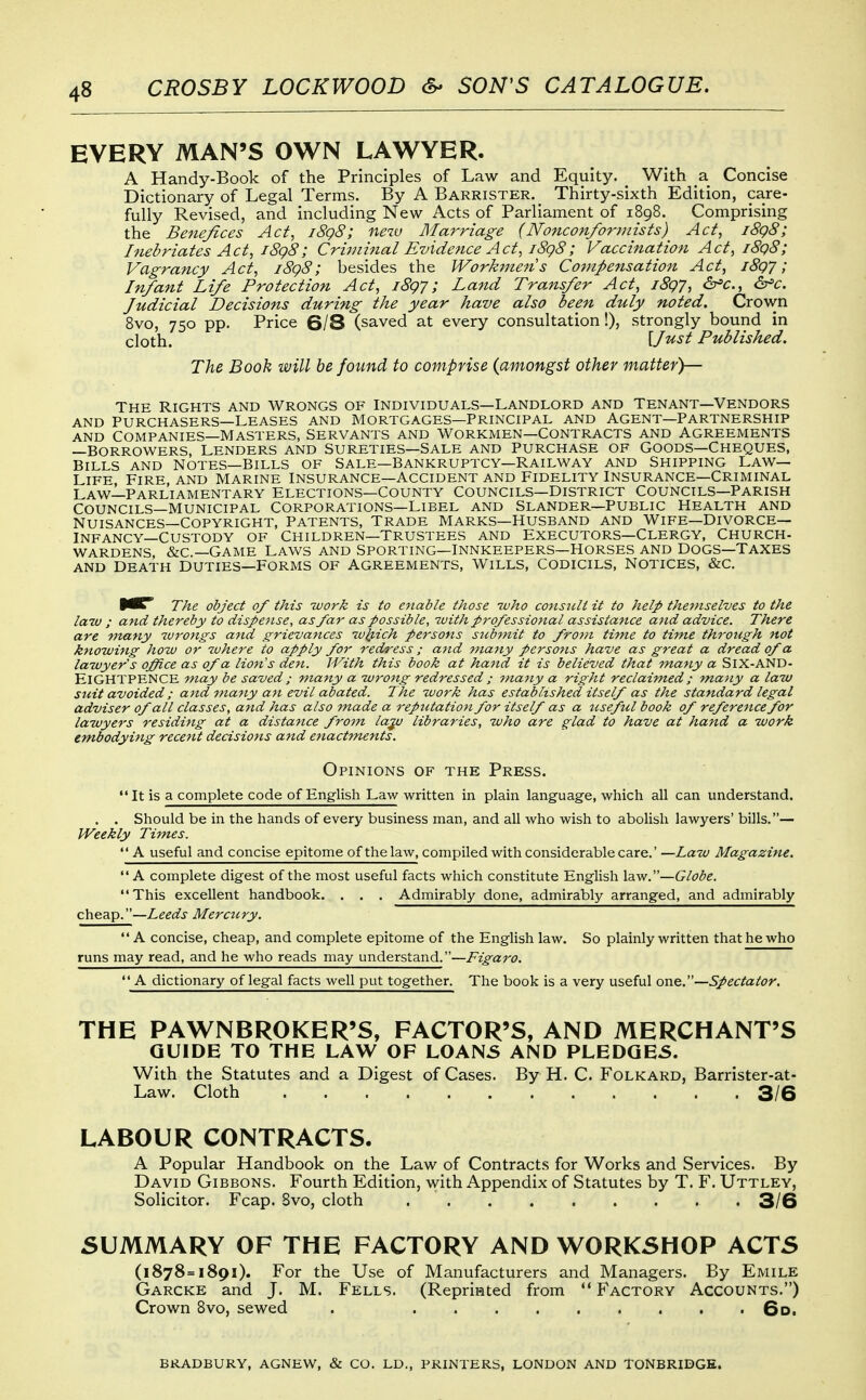 EVERY MAN'S OWN LAWYER. A Handy-Book of the Principles of Law and Equity. _ With a Concise Dictionary of Legal Terms. By A Barrister. Thirty-sixth Edition, care- fully Revised, and including New Acts of Parliament of 1898. Comprising the Benefices Act, i8g8; new Marriage (Nonconformists) Act, i8g8; Inebriates Act, i8g8; Crijninal Evidence Act, i8g8; Vaccination Act, i8g8; Vagrancy Act, i8g8; besides the Workmen s Co^npensation Act, i8gj; Infant Life Protection Act, iSgy; Land Transfer Act, i8g7, &^c., &'c. Judicial Decisions during the year have also been duly noted. Crown 8vo, 750 pp. Price 6/8 (saved at every consultation!), strongly bound in cloth. {Just Published. The Book will be found to comprise (amongst other matter)— The Rights and Wrongs of individuals—Landlord and tenant—Vendors AND Purchasers—Leases and mortgages—Principal and Agent—partnership AND Companies—Masters, Servants and Workmen—Contracts and Agreements —Borrowers, lenders and sureties—Sale and Purchase of Goods—Cheques, Bills and Notes—Bills of sale—Bankruptcy—Railway and Shipping Law- Life Fire, and Marine Insurance—Accident and Fidelity Insurance—Criminal Law—Parliamentary Elections—County Councils—District Councils—Parish Councils—municipal corporations—Libel and Slander—public Health and NUISANCES—Copyright, Patents, Trade Marks—Husband and Wife—Divorce— Infancy—Custody of Children—trustees and Executors—Clergy, Church- WARDENS, &c.—Game Laws and Sporting—Innkeepers—Horses and Dogs—Taxes AND Death Duties—Forms of Agreements, Wills, Codicils, Notices, &c. The object of this work is to enable those -who consicli it to help theviselues to the law ; and thereby to dispettse, as far as possible, with professional assistance and advice. There are many wrongs and grievances w^ich persons submit to fro7n time to time through not knowing how or where to apply for redress; and many persons have as great a dread of a lawyer's office as of a lion's den. With this book at hand it is believed that many a SlX-AND- ElGHTPENCE may be saved; many a wrong redressed ; many a right reclaimed; ma^iy a law suit avoided; and mariy an evil abated. The work has established itself as the standard legal adviser of all classes, and has also made a reputation for itself as a useful book of reference for lawyers residing at a distance from la^ libraries, who are glad to have at hand a work embodying recent decisions and enactments. Opinions of the Press.  It is a complete code of English Law written in plain language, which all can understand. . . Should be in the hands of every business man, and all who wish to abolish lawyers' bills.— Weekly Times.  A useful and concise epitome of the law, compiled with considerable care.' —Law Magazine.  A complete digest of the most useful facts which constitute English Globe. This excellent handbook, . . . Admirably done, admirably arranged, and admirably cheap.—Z-gg^i- Merctcry. A concise, cheap, and complete epitome of the English law. So plainly written that he who runs may read, and he who reads may understand.—Figaro.  A dictionary of legal facts well put together. The book is a very useful one.—Spectator. THE PAWNBROKER'S, FACTOR'S, AND MERCHANT'S GUIDE TO THE LAW OF LOAN5 AND PLEDQE5. With the Statutes and a Digest of Cases. By H. C. Folkard, Barrister-at- Law. Cloth 3/6 LABOUR CONTRACTS. A Popular Handbook on the Law of Contracts for Works and Services. By David Gibbons. Fourth Edition, with Appendix of Statutes by T. F. Uttlev, Solicitor. Fcap. 8vo, cloth 3/6 SUMMARY OF THE FACTORY AND WORKSHOP ACTS (1878=1891). For the Use of Manufacturers and Managers. By Emile Garcke and J. M. Fells. (Repriated from Factory Accounts.) Crown 8vo, sewed . 6d. BRADBURY, AGNEW, & CO. LD., PRINTERS, LONDON AND TONBRIDGE.