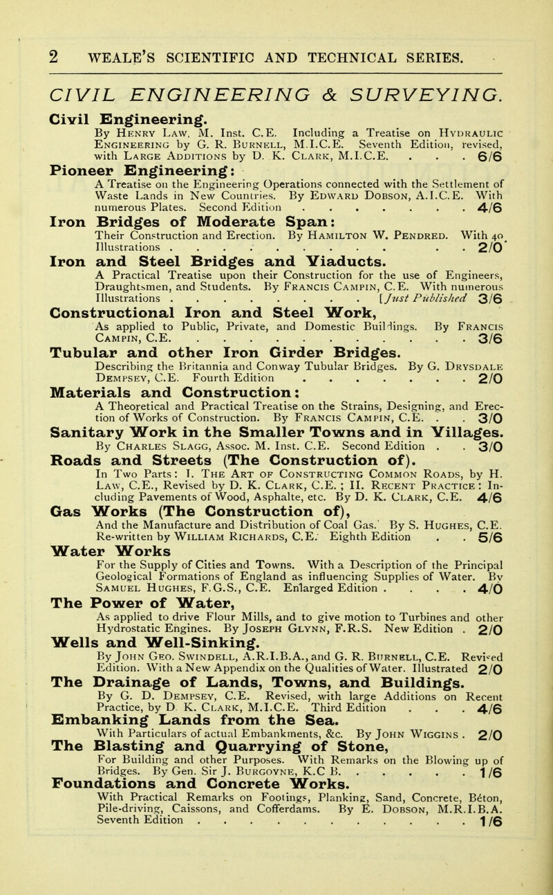 CIVIL ENGINEERING & SURVEYING. Civil Engineering. By Henry Law, M. Inst. C.E. Including a Treatise on Hydraulic Engineering by G. R. Burnell, M.LC.E. Seventh Edition, revised, with Large Additions by D. K. Clark, M.I.C.E. . . . 6/6 Pioneer Engineering: A Treatise on the Engineering Operations connected with the Settlement of Waste Lands in New Countries. By Edward Dobson, A.I.C.E. With numerous Plates. Second Edition 4/6 Iron Bridges of Moderate Span: Their Construction and Erection. By Hamilton W. Pendred. With 40^ Illustrations . . 2/0' Iron and Steel Bridges and Viaducts. A Practical Treatise upon their Construction for the use of Engineers, Draughtsmen, and Students. By Francis Campin, C.E. With numerous Illustrations [fust Published 3/6 Constructional Iron and Steel Work, As applied to Public, Private, and Domestic BuiHings. By Francis Campin, C.E 3/6 Tubular and other Iron Girder Bridges. Describing the Britannia and Conway Tubular Bridges. By G. Drysdale Dempsey, C.E. Fourth Edition 2/0 Materials and Construction: A Theoretical and Practical Treatise on the Strains, Designing, and Erec- tion of Works of Construction. By Francis Campin, C.E. . . 3/0 Sanitary Work in the Smaller Towns and in Villages. By Charles Slagg, Assoc. M. Inst. C.E. Second Edition . . 3/0 Roads and Streets (The Construction of). In Two Parts: T. The Art of Constructing Common Roads, by H. Law, C.E., Revised by D. K. Clark, C.E. ; II. Recent Practice: In- cluding Pavements of Wood, Asphalte, etc. By D. K. Clark, C.E. 4/6 Gas Works (The Construction of), And the Manufacture and Distribution of Coal Gas. By S. Hughes, C.E. Re-written by William Richards, C.E. Eighth Edition . . 5/6 Water Works For the Supply of Cities and Towns. With a Description of the Principal Geological Formations of England as influencing Supplies of Water. Bv Samuel Hughes, F.G.S., C.E. Enlarged Edition . . . . 4/0 The Power of Water, As applied to drive Flour Mills, and to give motion to Turbines and other H^^drostatic Engines. By Joseph Glynn, F.R.S. New Edition . 2/0 Wells and Well-Sinking. By John Geo. Swindell, A.R.I.B.A., and G. R. Burnell, C.E. Revi'-ed Edition. With a New Appendix on the Qualities of Water. Illustrated 2/0 The Drainage of Ltands, Towns, and Buildings. By G. D. Dempsey, C.E. Revised, with large Additions on Recent Practice, by D K. Clark, M.I.C.E. Third Edition . . . 4/6 Elmbanking Lands from the Sea. With Particulars of actual Embankments, &c. By John Wiggins . 2/0 The Blasting and Quarrying of Stone, For Building and other Purposes. With Remarks on the Blowing up of Bridges. By Gen. Sir J. Burgoyne, K.C B T 1 /6 Foundations and Concrete Works. With Practical Remarks on Footings, Planking, Sand, Concrete, B^ton, Pile-driving, Caissons, and Cofferdams. By E. Dobson, M.R.I.B.A. Seventh Edition 1/6