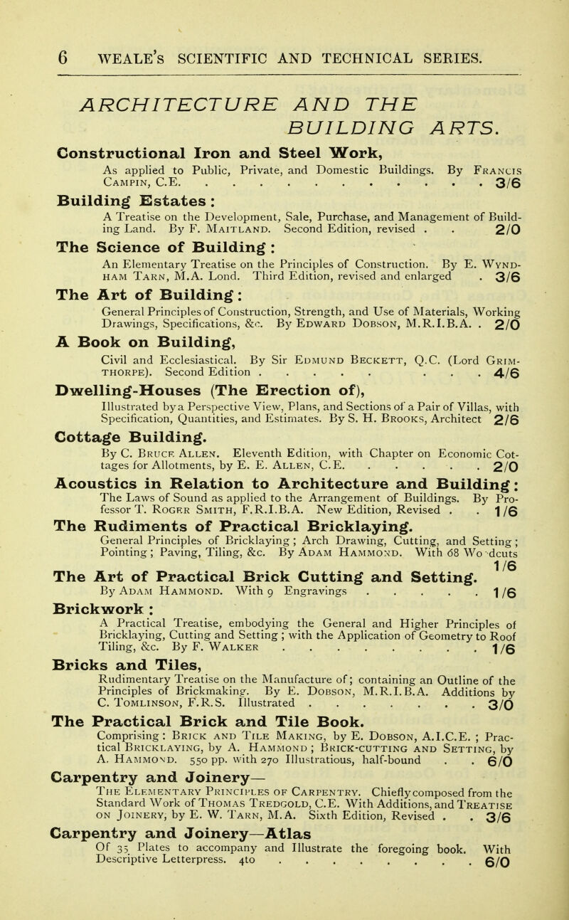 ARCHITECTURE AND THE BUILDING ARTS. Constructional Iron and Steel Work, As applied to Public, Private, and Domestic Buildings. By Francis Campin, C.E 3/6 Building Estates : A Treatise on the Development, Sale, Purchase, and Management of Build- ing Land. By F. Maitland. Second Edition, revised . . 2/0 The Science of Building : An Elementary Treatise on the Principles of Construction. By E. Wynd- HAM Tarn, M.A. Lond. Third Edition, revised and enlarged . 3/6 The Art of Building: General Principles of Construction, Strength, and Use of Materials, Working Drawings, Specifications, &c. By Edward Dobson, M.R.I.B.A. . 2/0 A Book on Building, Civil and Ecclesiastical. By Sir Edmund Beckett, Q.C. (Lord Grim- thorpe). Second Edition ... 4/6 Dwelling-Houses (The Erection of). Illustrated by a Perspective View, Plans, and Sections of a Pair of Villas, with Specification, Quantities, and Estimates. By S. H. Brooks, Architect 2/6 Cottage Building. By C. Bruce Allen. Eleventh Edition, with Chapter on Economic Cot- tages for Allotments, by E. E. Allen, C.E 2/0 Acoustics in Relation to Architecture and Building: The Laws of Sound as applied to the Arrangement of Buildings. By Pro- fessor T. Roger Smith, F.R.LB.A. New Edition, Revised . -1/6 The Rudiments of Practical Bricklaying. General Principles of Bricklaying ; Arch Drawing, Cutting, and Setting ; Pointing; Paving, Tiling, &c. By Adam Hammond. With 68 Wo dcuts 1/6 The Art of Practical Brick Cutting and Setting. By Adam Hammond. With g Engravings 1/6 Brickwork : A Practical Treatise, embodying the General and Higher Principles of Bricklaying, Cutting and Setting ; with the Application of Geometry to Roof Tiling, &c. By F. Walker 1/6 Bricks and Tiles, Rudimentary Treatise on the Manufacture of; containing an Outline of the Principles of Brickmaking. By E. Dobson, M.R.LB.A. Additions by C. Tomlinson, F.R.S. Illustrated 3/0 The Practical Brick and Tile Book. Comprising: Brick and Tile Making, by E. Dobson, A.LC.E. ; Prac- tical Bricklaying, by A. Hammond ; Brick-cutting and Setting, by A.Hammond. 550 pp. with 270 lUustratious, half-bound . . 6/0 Carpentry and Joinery— The Elementary Principles of Carpentry. Chiefly composed from the Standard Work of Thomas Tredgold, C.E. With Additions, and Treatise ON Joinery, by E. W. Tarn, M.A. Sixth Edition, Revised . .3/6 Carpentry and Joinery—Atlas Of 35 Plates to accompany and Illustrate the foregoing book. With Descriptive Letterpress. 410 6/0