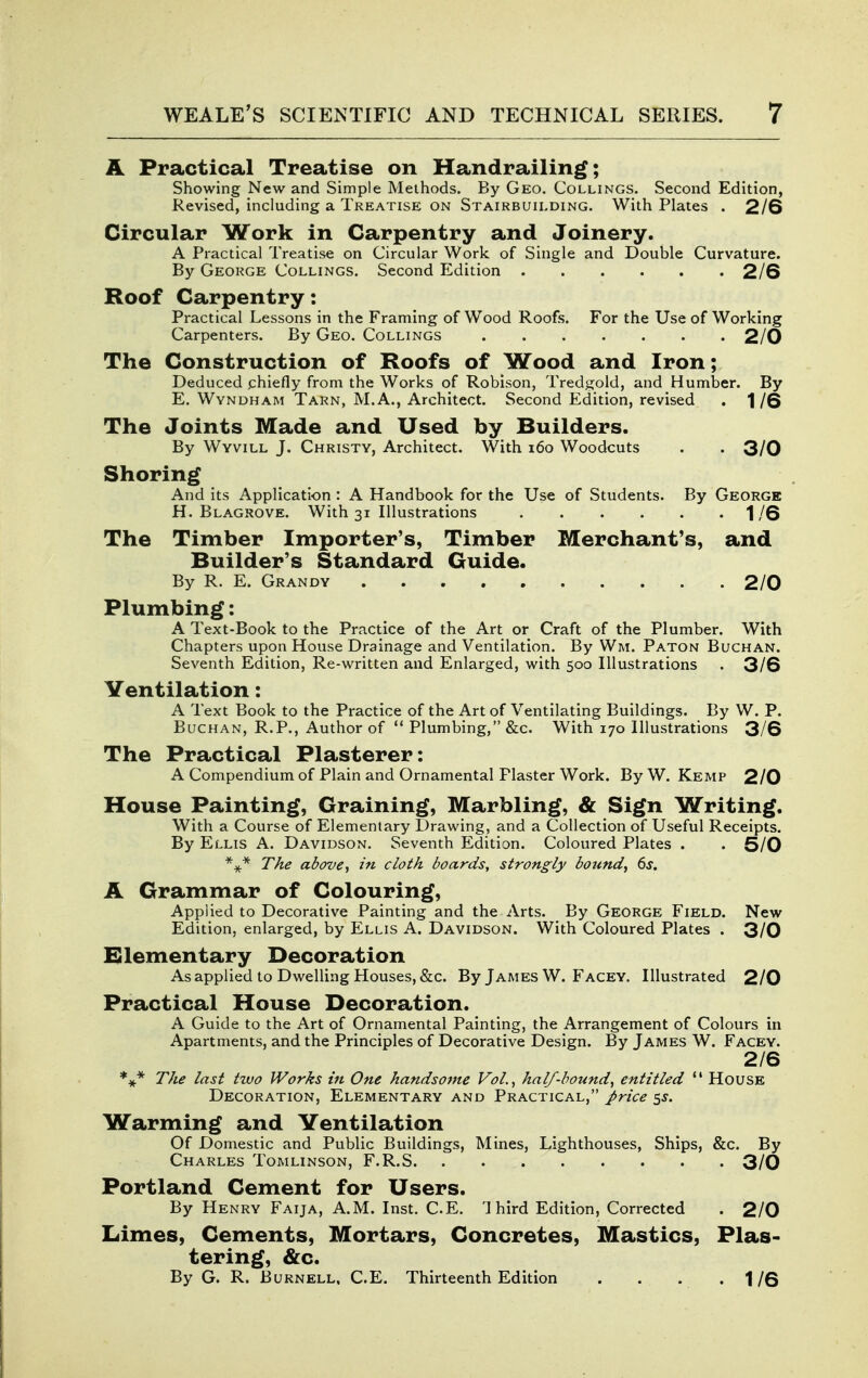 JL Practical Treatise on Handrailing; Showing New and Simple Methods. By Geo. Collings. Second Edition, Revised, including a Treatise on Stairbuilding. With Plates . 2/6 Circular Work in Carpentry and Joinery. A Practical Treatise on Circular Work of Single and Double Curvature. By George Collings. Second Edition 2/6 Roof Carpentry: Practical Lessons in the Framing of Wood Roofs. For the Use of Working Carpenters. By Geo. Collings 2/0 The Construction of Roofs of Wood and Iron; Deduced .chiefly from the Works of Robison, Tredgold, and Humber. By E. WvNDHAM Tarn, M.A., Architect. Second Edition, revised . 1/6 The Joints Made and Used by Builders. By Wyvill J. Christy, Architect. With i6o Woodcuts . . 3/0 Shoring And its Application : A Handbook for the Use of Students. By George H. Blagrove. With 31 Illustrations 1/6 The Timber Importer's, Timber Merchant's, and Builder's Standard Guide. By R. E. Grandy 2/0 Plumbing: A Text-Book to the Practice of the Art or Craft of the Plumber. With Chapters upon House Drainage and Ventilation. By Wm. Paton Buchan. Seventh Edition, Re-written and Enlarged, with 500 Illustrations . 3/6 Ventilation: A Text Book to the Practice of the Art of Ventilating Buildings. By W. P. Buchan, R.P., Author of Plumbing, &c. With 170 Illustrations 3/6 The Practical Plasterer: A Compendium of Plain and Ornamental Plaster Work. By W. Kemp 2/0 House Painting, Graining, Marbling, & Sign Writing. With a Course of Elementary Drawing, and a Collection of Useful Receipts. By Ellis A. Davidson. Seventh Edition. Coloured Plates . . 5/0 The above., in cloth boards, strongly bound., 6s. A Grammar of Colouring, Applied to Decorative Painting and the Arts. By George Field. New Edition, enlarged, by Ellis A. Davidson. With Coloured Plates . 3/0 Elementary Decoration As applied to Dwelling Houses, &c. By James W. Facey, Illustrated 2/0 Practical House Decoration. A Guide to the Art of Ornamental Painting, the Arrangement of Colours in Apartments, and the Principles of Decorative Design. By James W. Facey. 2/6 The last two Works in One handsome Vol.., half-bound, entitled  House Decoration, Elementary and Practical, price 5^. Warming and Ventilation Of Domestic and Public Buildings, Mines, Lighthouses, Ships, &c. By Charles Tomlinson, F.R.S 3/0 Portland Cement for Users. By Henry Faija, A.M. Inst. CE. '1 bird Edition, Corrected . 2/0 Limes, Cements, Mortars, Concretes, Mastics, Plas- tering, &c. By G. R. Burnell. C.E. Thirteenth Edition . . . -1/6