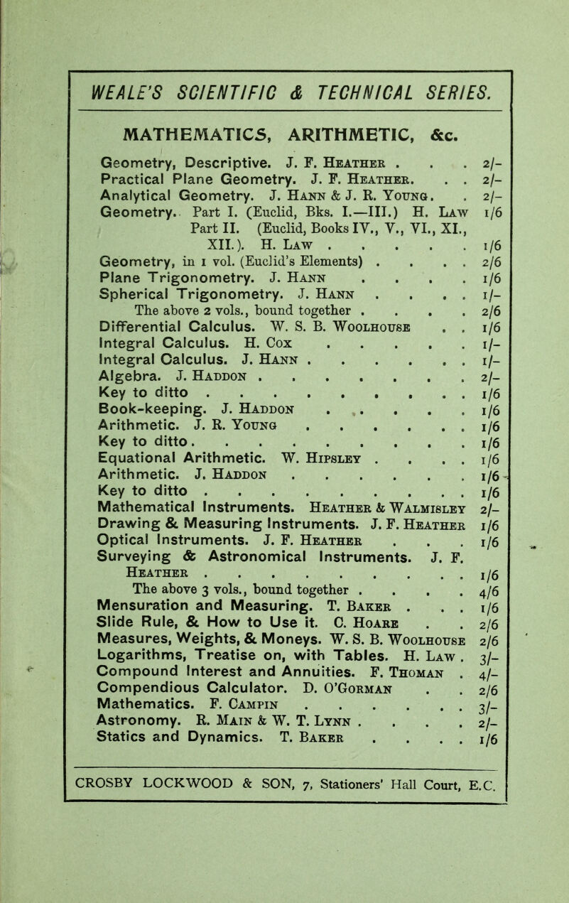 MATHEMATICS, ARITHMETIC, &c. Geometry, Descriptive. J. F. Heather . . . 2/- Practical Plane Geometry. J. F. Heather. . . 2/- Analytical Geometry. J. Hann & J. R. YouNa. . 2/- Geometry. Part I. (Euclid, Bks. I.—III.) H. Law 1/6 Part II. (Euclid, Books lY., Y., YL, XL, XIL). H. Law 1/6 Geometry, in i vol. (Euclid's Elements) . , . . 2/6 Plane Trigonometry. J. Hann . , . .1/6 Spherical Trigonometry. J. Hann . . . . i/- The above 2 vols., bound together . . , .2/6 Differential Calculus. W. S. B. Woolhouse . . 1/6 Integral Calculus. H. Cox i/- Integral Calculus. J. Hann i/- Algebra. J. Haddon 2/- Key to ditto 1/6 Book-keeping. J. Haddon . . , . .1/6 Arithmetic. J. R. Young 1/6 Key to ditto 1/6 Equational Arithmetic. W. Hipsley . , . . 1/6 Arithmetic. J. Haddon 1/6 - Key to ditto 1/6 Mathematical Instruments. Heather & Walmisley 2/- Drawing & Measuring Instruments. J. F. Heather 1/6 Optical Instruments. J. F. Heather . . .1/6 Surveying & Astronomical Instruments. J. F. Heather 1/6 The above 3 vols., bound together . . . .4/6 Mensuration and Measuring. T. Baker . . . 1/6 Slide Rule, & How to Use it. 0. Hoare . 2/6 Measures, Weights, & Moneys. W. S. B. Woolhoijse 2/6 Logarithms, Treatise on, with Tables. H. Law . 3/- Compound Interest and Annuities. F. Thoman . 4/- Compendious Calculator. D. O'Gorman . . 2/6 Mathematics. F, Campin 3/_ Astronomy. R. Main & W. T. Lynn . . . . 2/- Statics and Dynamics. T. Baker . . . . 1/6