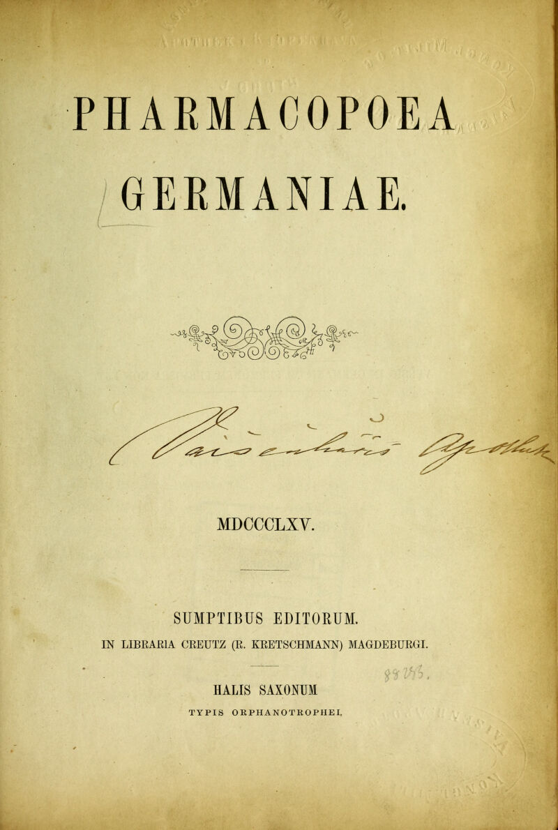 PHARMACOPOEA /GERMANIAE. MDCCCLXV. SUMPTIBUS EDITORUM. IN LIBRAEIA CREUTZ (R. KRETSCHMANN) MAGDEBURGI. HALIS SAXOmi TYPIS ORPHANOTROPHEI,