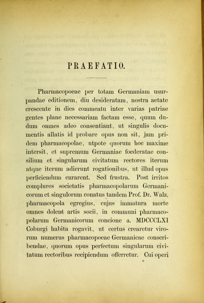 PRAEFATIO. Pharmacopoeae per totam Germaniam usm^- pandae editionem, diu desideratam, nostra aetate crescente in dies commeatu inter varias patriae gentes plane necessariam factam esse, quum du- dum omnes adeo consentiant, ut singulis docu- mentis allatis id probare opus non sit, jam pri- dem pharmacopolae, utpote quorum hoc maxime intersit, et supremum Germaniae foederatae con- silium et singularum civitatum rectores iterum atque iterum adierunt rogationibus, ut iUud opus perficiendum curarent. Sed frustra. Post irritos complures societatis pharmacopolarum Germani- corum et singulorum conatus tandem Prof. Dr. Walz, pharmacopola egregius, cujus immatura morte omnes dolent artis socii, in communi pharmaco- polarum Germanicorum concione a. MDCCCLXI Coburgi habita rogavit, ut certus crearetur viro- rum numerus pharmacopoeae Germanicae conscri- bendae, quorum opus perfectum singularum civi- tatum rectoribus recipiendum offerretur. Cui operi