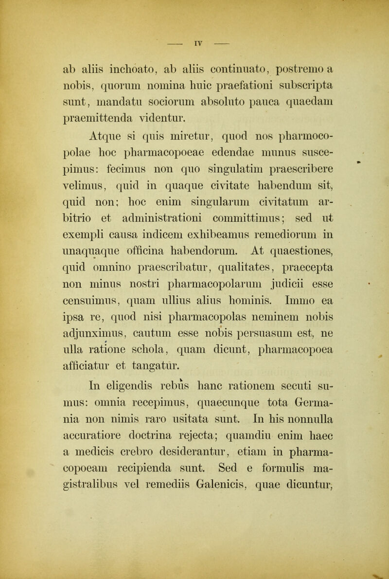 ab aliis inchoato, ab aliis continiiato, postremo a nobis, quorum nomina huic praefationi subscripta sunt, mandatu sociorum absohito pauca quaedam praemittenda videntur. Atque si quis miretur, quod nos pharmoco- polae hoc pharmacopoeae edendae munus susce- pimus: fecimus non quo singulatim praescribere vehmus, quid in quaque civitate habendum sit, quid non; hoc enim singularum civitatum ar- bitrio et administrationi committimus; sed ut exempU causa indicem exhibeamus remediorum in unaquaque officina habendorum. At quaestiones, quid omnino praescribatur, quahtates, praecepta non minus nostri pharmacopolarum judicii esse censuimus, quam ulhus ahus hominis. Immo ea ipsa re, quod nisi pharmacopolas neminem nobis adjunximus, cautum esse nobis persuasum est, ne uUa ratione schola, quam dicunt, pharmacopoea afficiatur et tangatur. In ehgendis rebus hanc rationem secuti su- mus: omnia recepimus, quaecunque tota Germa- nia non nimis raro usitata sunt. In his nonnuUa accuratiore doctrina rejecta; quamdiu enim haec a medicis crebro desiderantur, etiam in pharma- copoeam recipienda sunt. Sed e formuhs ma- gistrahbus vel remediis Galenicis, quae dicuntur,