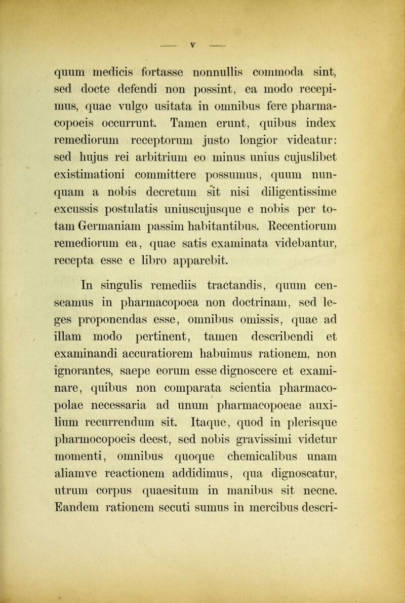 quum medicis fortasse nonnuUis commoda sint, sed docte defendi non posnint, ea modo recepi- mus, quae vulgo usitata in omnibus fere pharma- copoeis occurrunt. Tamen erunt, quibus index remediorum receptorum justo longior videatur: sed hujus rei arbitrium eo minus unius cujuslibet existimationi committere possumus, quum nun- quam a nobis decretum sit nisi diligentissime excussis postulatis uniuscujusque e nobis per to- tam Germaniam passim habitantibus. Recentiorum remediorum ea, quae satis examinata videbantur, recepta esse e libro apparebit. In singulis remediis tractandis, quum cen- seamus in pharmacopoea non doctrinam, sed le- ges proponendas esse, omnibus omissis, quae ad illam modo pertinent, tamen describendi et examinandi accuratiorem habuimus rationem, non ignorantes, saepe eorum esse dignoscere et exami- nare, quibus non comparata scientia pharmaco- polae necessaria ad iinum jjharmaeopoeae auxi- lium recurrendum sit. Itaque, quod in plerisque pharmocopoeis deest, sed nobis gravissimi videtur momenti, omnibus quoque chemicahbus unam aliamve reactionem addidimus, qua dignoscatur, utrum corpus quaesitum in manibus sit necne. Eandem rationem secuti sumus in mercibus descri-