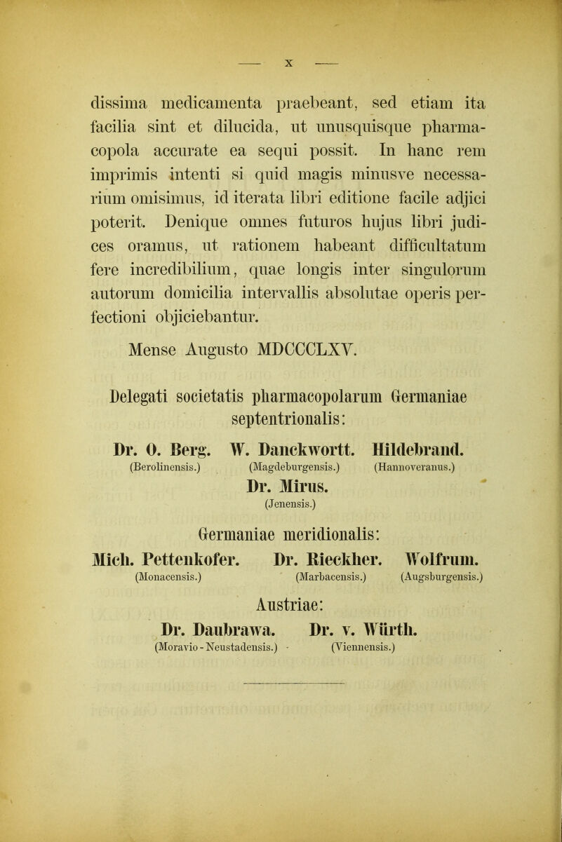 dissima medicamenta praebeant, sed etiam ita facilia sint et dilucida, ut unusquisque pharma- copola accurate ea sequi possit. In lianc rem imprimis intenti si quid magis minusve necessa- rium omisimus, id iterata libri editione facile adjici poterit. Denique omnes futuros hujus libri judi- ces oramus, ut rationem habeant difficultatum fere incredibilium, quae longis inter singulorum autorum domiciha intervaUis absokitae operis per- fectioni objiciebantur. Mense Augusto MDCCCLXV. Delegati societatis pharmacopolarmn Germaniae septentrionalis: Dr. 0. Berg. W. Danckwortt. Hildebraiid. (Berolinensis.) (Magdeburgensis.) (Hannoveranus.) Dr. Mirus. (Jenensis.) Grermaniae meridionalis: Micli. Petteiikofer. Dr. Kiecklier. Wolfrum. (Monacensis.) ' (Marbacensis.) (Augslburgensis.) Aiistriae: Dr. Daubrawa. Dr. v. Wiirtli. (Moravio - Neustadensis.) • (Viennensis.)