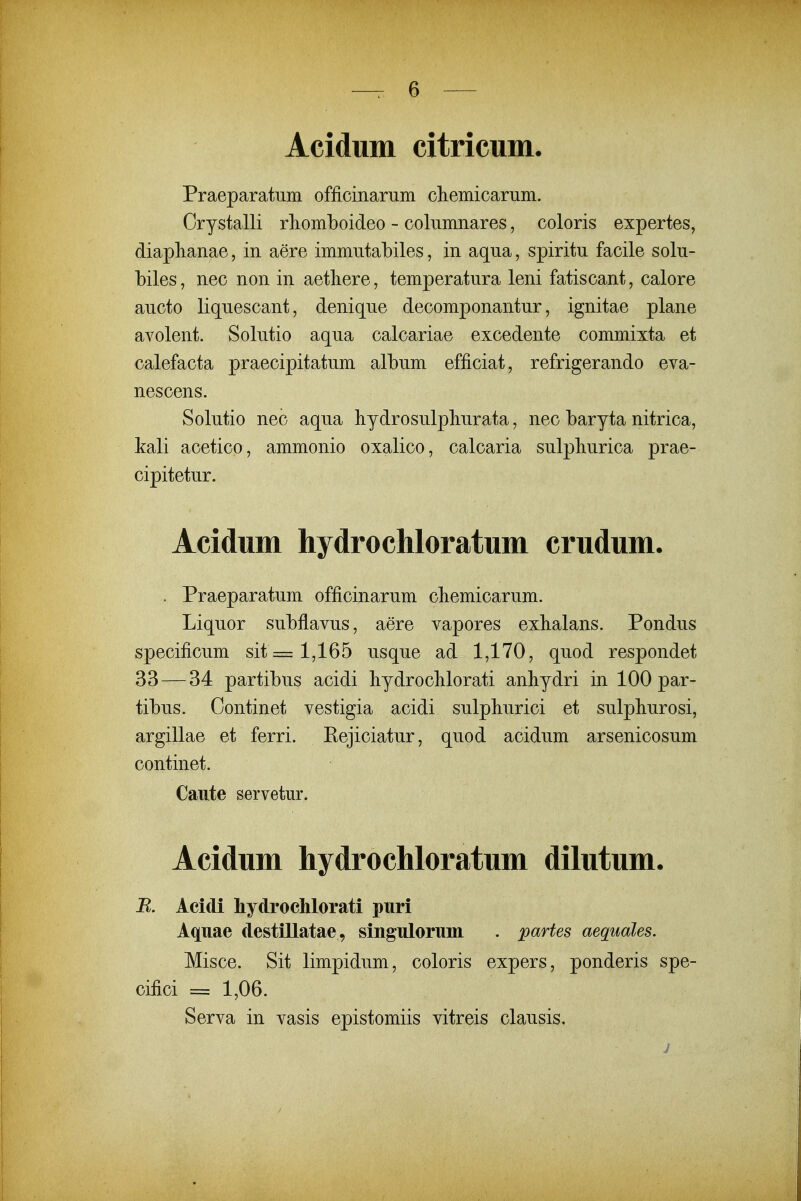 Acidiim citricum. Praeparatum officinarum cliemicarum. Crystalli rliomboideo - columnares, coloris expertes, diaplianae, in aere immutabiles, in aqua, spiritu facile solu- biles, nec non in aetbere, temperatura leni fatiscant, calore aucto liquescant, denique decomponantur, ignitae plane avolent. Solutio aqua calcariae excedente commixta et calefacta praecipitatum album efficiat, refrigerando eva- nescens. Solutio nec aqua hydrosulpliurata, nec baryta nitrica, kali acetico, ammonio oxalico, calcaria sulpliurica prae- cipitetur. Acidum hydrochloratum crudum. . Praeparatum officinarum cbemicarum. Liquor subflavus, aere vapores exbalans. Pondus specificum sit = 1,165 usque ad 1,170, quod respondet 33 — 34 partibus acidi bydroclilorati anbydri in 100 par- tibus. Oontinet vestigia acidi sulphurici et sulpliurosi, argillae et ferri. Rejiciatur, quod acidum arsenicosum continet. Caute servetur. Acidum hydrochloratum dilutum. R. Acidi hydrochlorati puri Aquae destillatae, singulorum . partes aequales. Misce. Sit limpidum, coloris expers, ponderis spe- cifici = 1,06. Serva in vasis epistomiis vitreis clausis. j