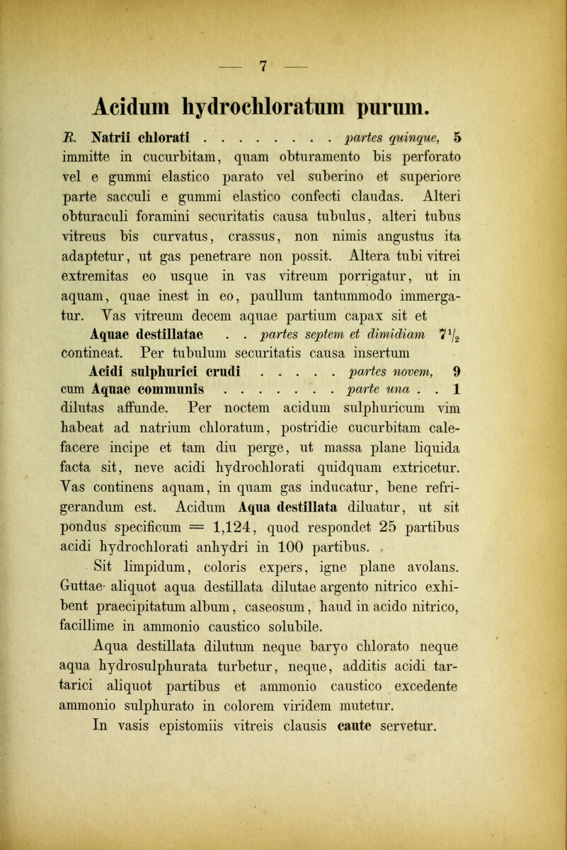 Acidum hydrochloratum purum. R. Natrii chlorati partes quinque, 5 immitte in cucurbitam, quam obturamento bis perforato vel e gummi elastico parato vel suberino et superiore parte sacculi e gummi elastico confecti claudas. Alteri obturaculi foramini securitatis causa tubulus, alteri tubus vitreus bis curvatus, crassus, non nimis angustus ita adaptetur, ut gas penetrare non possit. Altera tubi vitrei extremitas eo usque in vas vitreum porrigatur, ut in aquam, quae inest in eo, paullum tantummodo immerga- tur. Yas vitreum decem aquae partium capax sit et Aquae destillatae . . partes septem et dimidiam contineat. Per tubulum securitatis causa insertum Acidi sulphurici crudi partes novem, 9 cum Aquae communis . parte una . . 1 dilutas affunde. Per noctem acidum sulpliuricum vim habeat ad natrium cliloratum, postridie cucurbitam cale- facere incipe et tam diu perge, ut massa plane liquida facta sit, neve acidi bydroclilorati quidquam extricetur. Yas continens aquam, in quam gas inducatur, bene refri- gerandum est. Acidum Aqua destillata diluatur, ut sit pondus specificum = 1,124, quod respondet 25 partibus acidi hydroclilorati anliydri in 100 partibus. Sit limpidum, coloris expers, igne plane avolans. Guttae- aliquot aqua destillata dilutae argento nitrico exhi- bent praecipitatum album, caseosum, liaud in acido nitrico, facillime in ammonio caustico solubile. Aqua destillata dilutum neque baryo clilorato neque aqua hydrosulpburata turbetur, neque, additis acidi tar- tarici aliquot partibus et ammonio caustico excedente ammonio sulpliurato in colorem viridem mutetur. In vasis epistomiis vitreis clausis caute servetur.