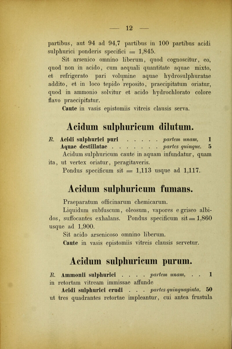 partibus, aut 94 ad 94,7 partibus in 100 partibus acidi sulpburici ponderis specifici = 1,845. Sit arsenico omnino liberum, quod cognoscitur, eo, quod non in acido, cum aequali quantitate aquae mixto, et refrigerato pari volumine aquae hydrosulphuratae addito, et in loco tepido reposito, praecipitatum oriatur, quod in ammonio solvitur et acido bydrocHorato colore flavo praecipitatur. Caute in vasis epistomiis vitreis clausis serva. Aciduni sulphuricum dilutum. R. Acidi sulphurlci puri partem unam, 1 Aquae destillatae partes quinque. 5 Acidum sulpburicum caute in aquam infundatur, quam ita, ut vertex oriatur, peragitaveris. Pondus specificum sit = 1,113 usque ad 1,117. Acidum sulphuricum fumans. Praeparatum officinarum cliemicarum. Liquidum subfuscum, oleosum, vapores e griseo albi- dos, suffocantes exbalans. Pondus specificum sit= 1,860 usque ad 1,900. Sit acido arsenicoso omnino liberum. Caute in vasis epistomiis vitreis clausis servetur. Acidum sulphuricum purum. R. Ammonii sulphurici .... partem unam, . . 1 in retortam vitream immissae affunde Acidi sulpliuriei crudi . . . partes quinquaginta, 50 ut tres quadrantes retortae impleantur, cui antea frustula