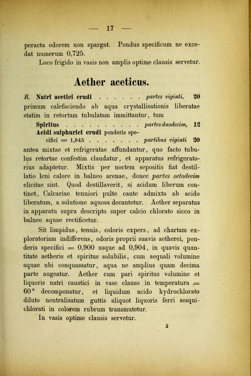 peracta odorem non spargat. Pondus specificum ne exce- dat numerum 0,725. Loco frigido in vasis non amplis optime clausis servetur. Aether aceticus. B. Natri acetici crudi partes viginti, 30 primum calefaciendo ab aqua crystallisationis liberatae statim in retortam tubulatam immittantur, tum Spiritus partesduodecimy 13 Acidi sulpliurici crudi ponderis spe- cifici = 1,845 partihus viginti 30 antea mixtae et refrigeratae affundantur, quo facto tubu- lus retortae confestim claudatur, et apparatus refrigerato- rius adaptetur. Mixtis per noctem sepositis fiat destil- latio leni calore in balneo arenae, donec partes ododecim elicitae sint. Quod destillaverit, si acidum liberum con- tinet, Calcariae tenuiori pulte caute admixta ab acido liberatum, a solutione aquosa decantetur. Aetber separatus in apparatu supra descripto super calcio chlorato sicco in balneo aquae rectificetur. Sit limpidus, tenuis, coloris expers, ad cliartam ex- ploratoriam indifferens, odoris proprii suavis aetberei, pon- deris specifici = 0,900 usque ad 0,904, in quavis quan- titate aetlieris et spiritus solubilis, cum aequali volumine aquae ubi conquassatur, aqua ne amplius quam decima parte augeatur. Aether cum pari spiritus volumine et liquoris natri caustici in vase clauso in temperatura = 60^ decomponatur, et liquidum acido hydroclilorato diluto neutralisatum guttis aliquot liquoris ferri sesqui- clilorati in colorem rubrum transmutetur. In vasis optime clausis servetur. 2