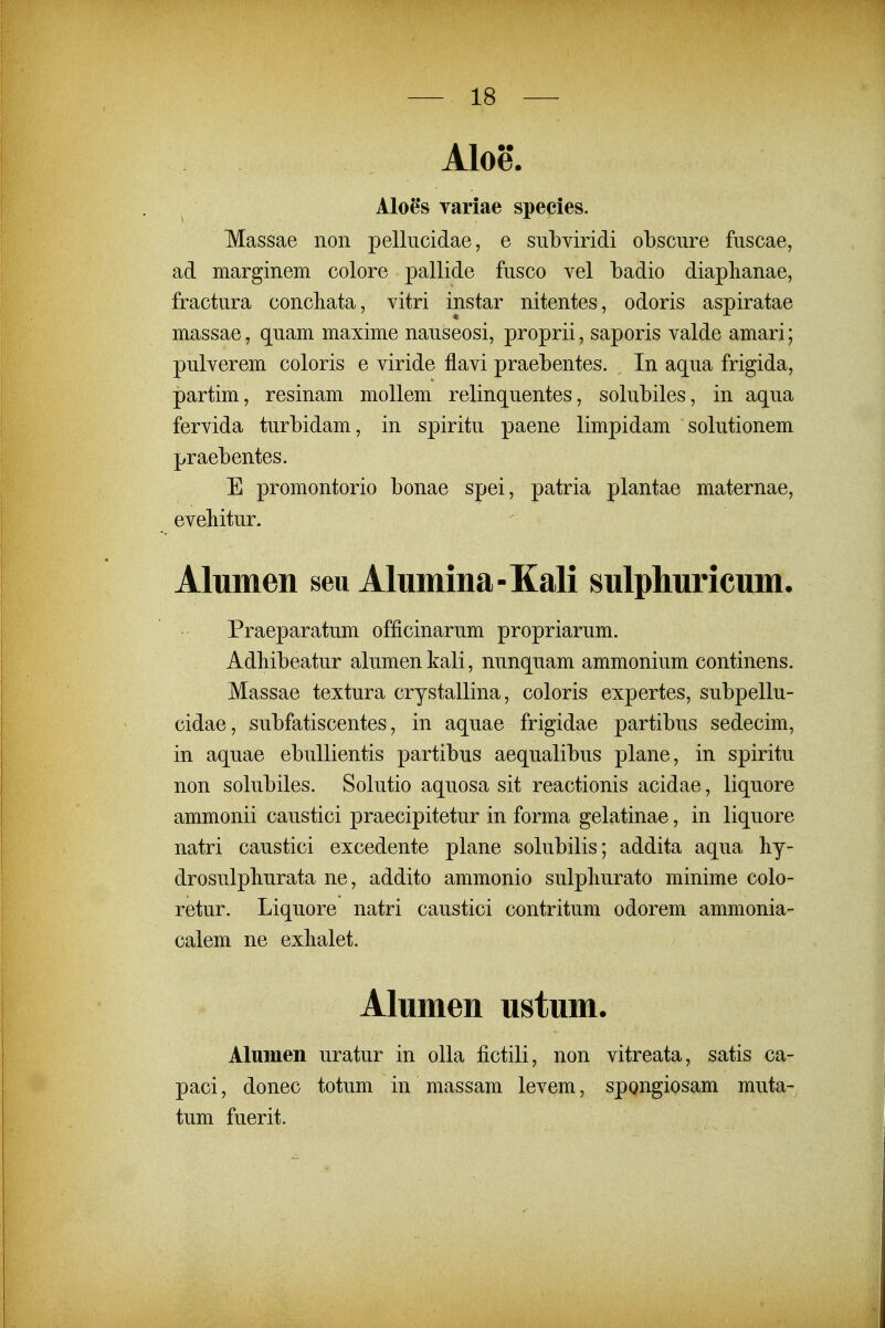 Aloe. Aloe*s variae species. Massae non pellucidae, e subviridi obscure fuscae, ad marginem colore pallide fusco vel Ladio diaplianae, fractura concliata, vitri instar nitentes, odoris aspiratae massae, quam maxime nauseosi, proprii, saporis valde amari; pulverem coloris e viride flavi praebentes. In aqua frigida, partim, resinam mollem relinquentes, solubiles, in aqua fervida turbidam, in spiritu paene limpidam solutionem praebentes. E promontorio bonae spei, patria plantae maternae, evehitur. Alumen seu Alumina-Kali sulphuricum. Praeparatum officinarum propriarum. Adbibeatur alumen kali, nunquam ammonium continens. Massae textura crystallina, coloris expertes, subpellu- cidae, subfatiscentes, in aquae frigidae partibus sedecim, in aquae ebullientis partibus aequalibus plane, in spiritu non solubiles. Solutio aquosa sit reactionis acidae, liquore ammonii caustici praecipitetur in forma gelatinae, in liquore natri caustici excedente plane solubilis; addita aqua hy- drosulpburata ne, addito ammonio sulpliurato minime colo- retur. Liquore natri caustici contritum odorem ammonia- calem ne exlialet. Alumen ustum. Alumen uratur in oUa fictili, non vitreata, satis ca- paci, donec totum in massam levem, spongiosam muta- tum fuerit.