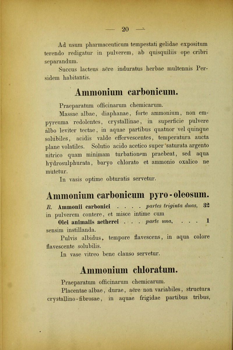 Ad usum pharmaceuticum tempestati gelidae expositum terendo redigatur in pulverem, ab quisquiliis ope cribri separandum. Succus lacteus aere induratus lierbae multennis Per- sidem habitantis. Ammonmni carbonicum. Praeparatum officinarum cbemicarum. Massae albae, diaplianae, forte ammonium, non em- pyreuma redolentes, crystallinae, in superficie pulvere albo leviter tectae, in aquae partibus quatuor vel quinque solubiles, acidis valde effervescentes, temperatura aucta plane volatiles. Solutio acido acetico super'saturata argento nitrico quam minimam turbationem praebeat, sed aqua hydrosulphurata, baryo chlorato et ammonio oxalico ne mutetur. In vasis optime obturatis servetur. Ammonium carbonicum pyro - oleosum. B. Anmionii carlbonici .... partes triginta duas, 33 in pulverem contere, et misce intime cum Olei animalis aetherei . . . parte una, ... 1 sensim instillanda. Pulvis albidus, tempore flavescens, in aqua colore flavescente solubilis. In vase vitreo bene clauso servetur. Ammonium cMoratum. Praeparatum officinarum cbemicarum. Placentaealbae, durae, aere non variabiles, structura crystallino-fibrosae, in aquae frigidae partibus tribus.