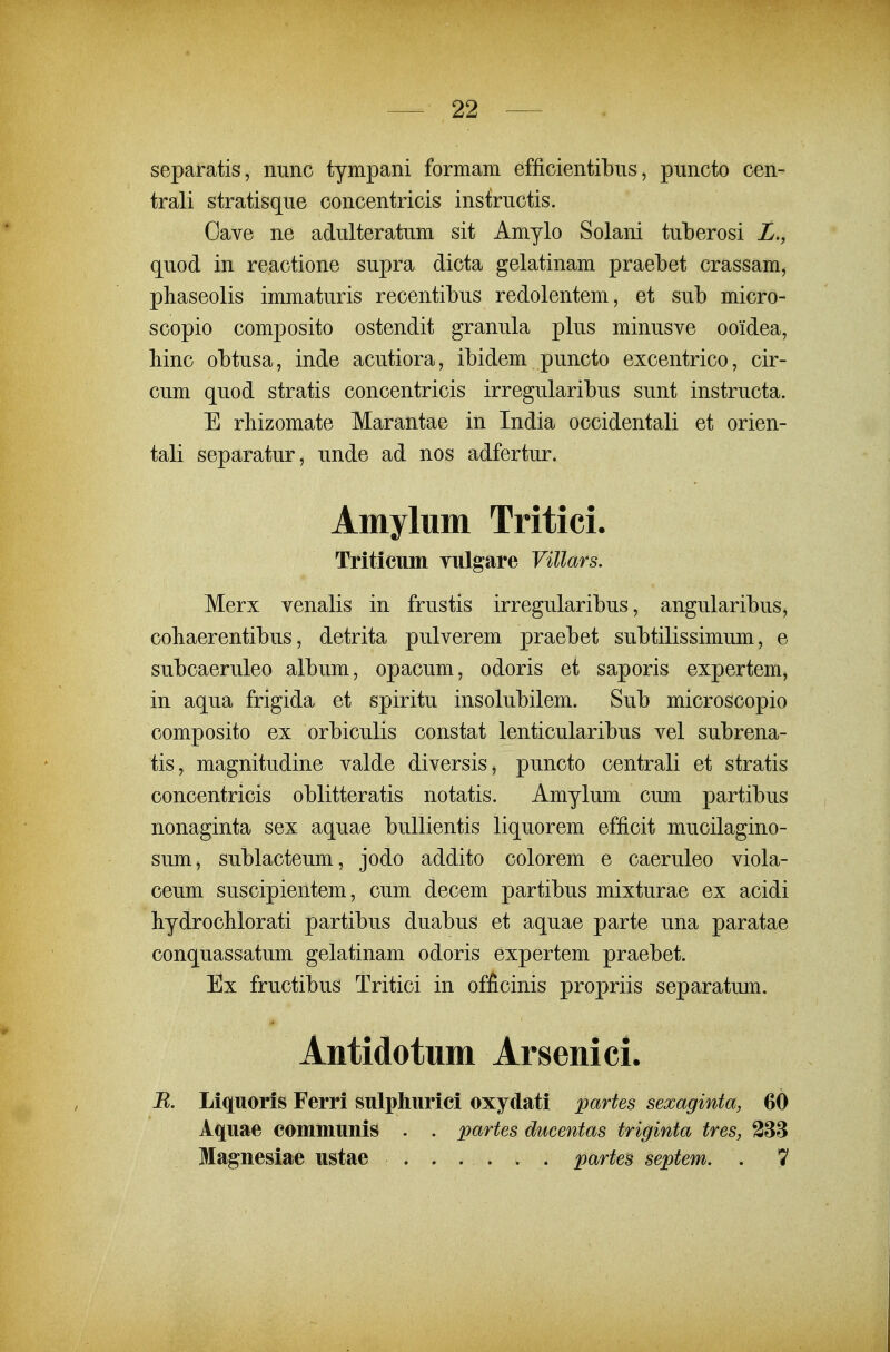 separatis, nunc tympani formam efficientibns, puncto cen- trali stratisqiie concentricis instructis. Gave ne adulteratum sit Amylo Solani tuberosi Z., quod in reactione supra dicta gelatinam praebet crassam, phaseolis immaturis recentibus redolentem, et sub micro- scopio composito ostendit granula plus minusve ooidea, Mnc obtusa, inde acutiora, ibidem puncto excentrico, cir- cum quod stratis concentricis irregularibus sunt instructa. E rbizomate Marantae in India occidentali et orien- tali separatur, unde ad nos adfertur. Amylum Tritici. Triticttm vttlgare Villars. Merx venalis in frustis irregularibus, angularibus, cobaerentibus, detrita pulverem praebet subtilissimum, e subcaeruleo album, opacum, odoris et saporis expertem, in aqua frigida et spiritu insolubilem. Sub microscopio composito ex orbiculis constat lenticularibus vel subrena- tis, magnitudine valde diversis, puncto centrali et stratis concentricis oblitteratis notatis. Amylum cum partibus nonaginta sex aquae buUientis liquorem efficit mucilagino- sum, sublacteum, jodo addito colorem e caeruleo viola- ceum suscipientem, cum decem partibus mixturae ex acidi bydrocHorati partibus duabus et aquae parte una paratae conquassatum gelatinam odoris expertem praebet. Ex fructibus Tritici in officinis propriis separatum. Antidotum Arsenici. E. Liqttoris Ferri Sttlphttrici oxydati partes sexaginta, 60 Aqttae commttnis . . partes ducentas triginta tres, 388 Magnesiae ustae ...... partes septem. . 1