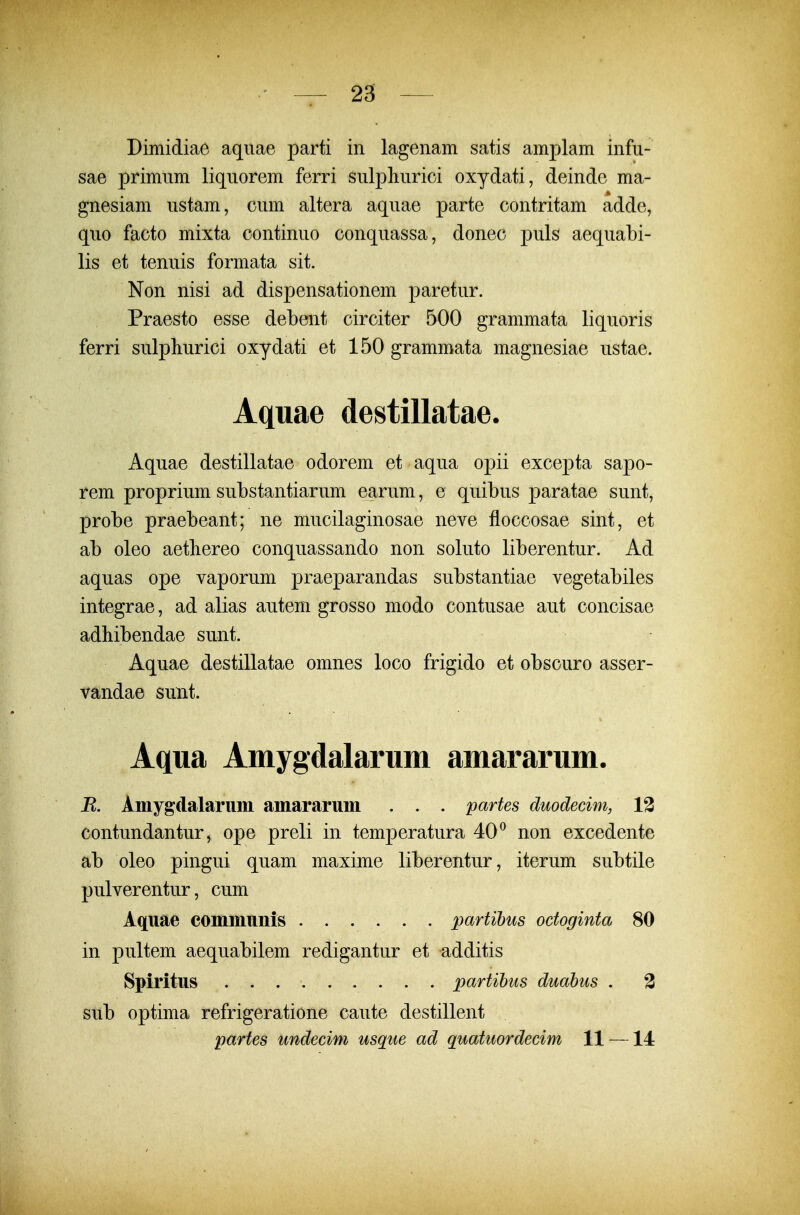 Dimidiae aquae parti in lagenam satis amplam infu- sae primum liquorem ferri sulpliurici oxydati, deinde ma- gnesiam ustam, cum altera aquae parte contritam adde, quo facto mixta continuo conquassa, donec puls aequabi- lis et tenuis formata sit. Non nisi ad dispensationem paretur. Praesto esse debent circiter 500 grammata liquoris ferri sulphurici oxydati et 150 grammata magnesiae ustae. Aquae destillatae. Aquae destillatae odorem et aqua opii excepta sapo- rem proprium substantiarum earum, e quibus paratae sunt, probe praebeant; ne mucilaginosae neve floccosae sint, et ab oleo aethereo conquassando non soluto liberentur. Ad aquas ope vaporum praeparandas substantiae vegetabiles integrae, ad alias autem grosso modo contusae aut concisae adhibendae sunt. Aquae destillatae omnes loco frigido et obscuro asser- vandae sunt. Aqua Amygdalarum amararum. R. Amygdalariim amarariim . . . partes duodecim, 13 contundantur, ope preli in temperatura 40^ non excedente ab oleo pingui quam maxime liberentur, iterum subtile pulverentur, cum Aquae communis ...... partihus octoginta 80 in pultem aequabilem redigantur et additis Spiritus partihus duahus . 3 sub optima refrigeratione caute destillent partes undecim usque ad quatuordecim 11 —14