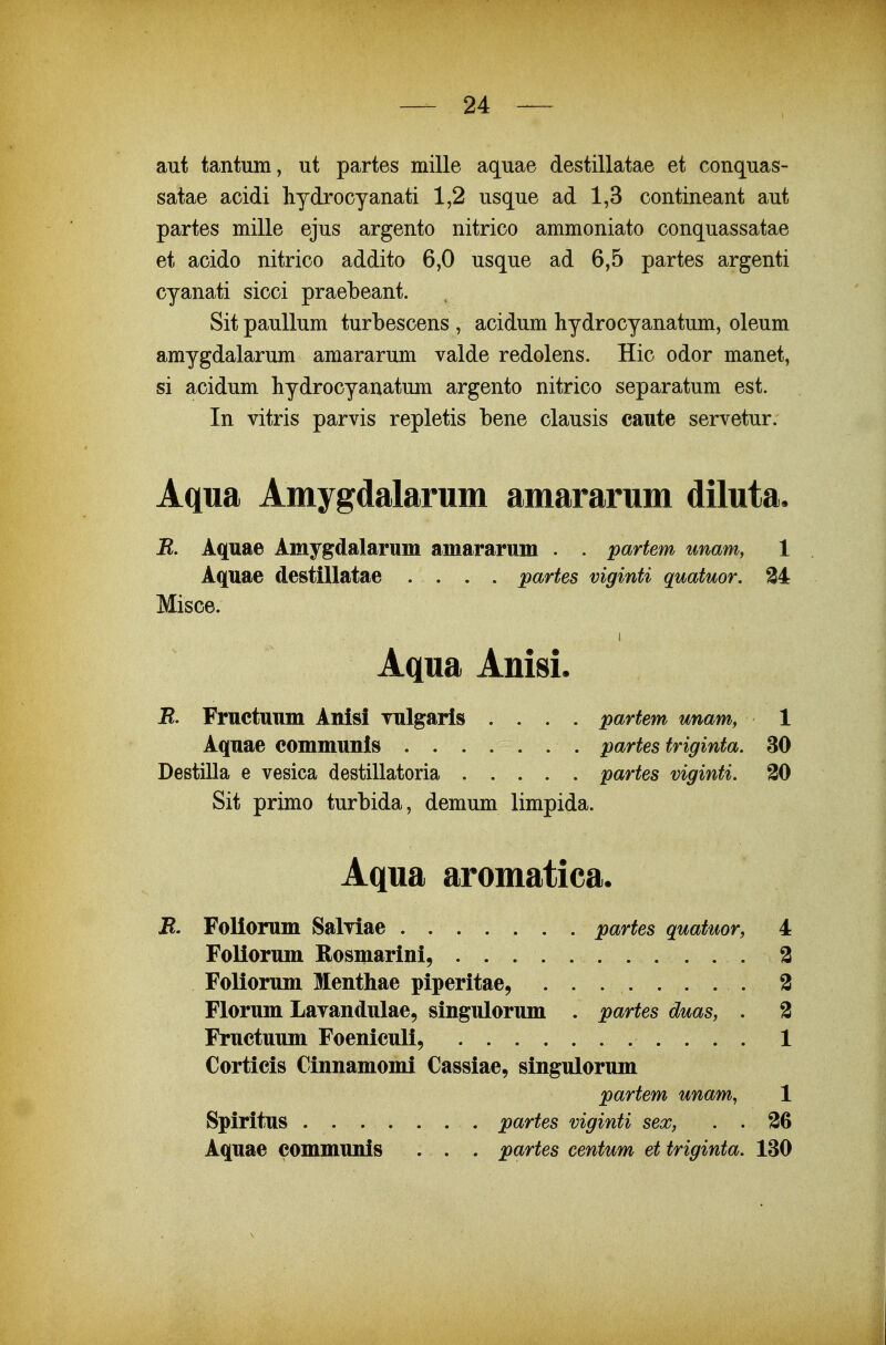 aut tantum, ut partes mille aquae destillatae et conquas- satae acidi hydrocyanati 1,2 usque ad 1,3 contineant aut partes mille ejus argento nitrico ammoniato conquassatae et acido nitrico addito 6,0 usque ad 6,5 partes argenti cyanati sicci praebeant. Sit pauUum turbescens , acidum hydrocyanatum, oleum amygdalarum amararum valde redolens. Hic odor manet, si acidum hydrocyanatum argento nitrico separatum est. In vitris parvis repletis bene clausis caute servetur. Aqua Amygdalarum amararum diluta. R. Aquae Amygdalarum amararum . . partem unam, 1 Aquae destillatae .... partes viginti quatuor. 34 Misce. AqvLSL Anisi. E. Fruetuum Anisi vulgaris .... partem unam, 1 Aquae eommunis partes triginta. 30 Destilla e vesica destillatoria partes viginti. 30 Sit primo turbida, demum limpida. Aqua aromatica. R. FoKorum Salviae partes quatuor, Foliorum Rosmarini, Foliorum Menthae piperitae, Florum Lavandulae, singulorum . partes duas, . Fruetuum Foeniculi, Corticis Cinnamomi Cassiae, singulorum partem unam^ Spiritus partes viginti sex, . . Aquae eommunis . . . partes centum et triginta.