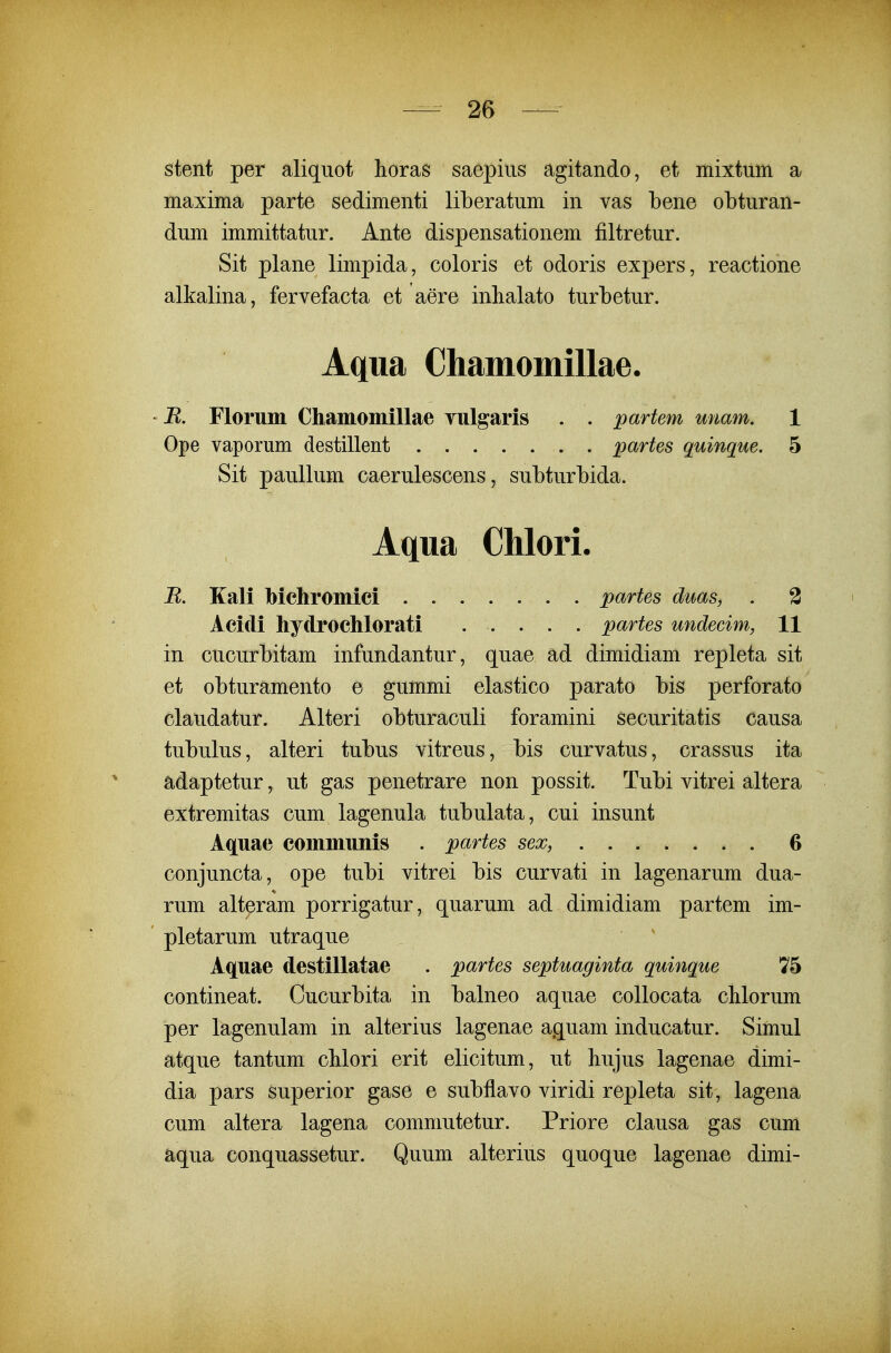 stent per aliquot horas saepius agitando, et mixtum a maxima parte sedimenti liLeratum in vas bene obturan- dum immittatur. Ante dispensationem filtretur. Sit plane limpida, coloris et odoris expers, reactione alkalina, fervefacta et aere inhalato turbetur. ' B. Florum ChamomlUae vulgaris . . partem unam. 1 Ope vaporum destillent partes quinque. 5 Sit paullum caerulescens, subturbida. in cucurbitam infundantur, quae ad dimidiam repleta sit et obturamento e gummi elastico parato bis perforato claudatur. Alteri obturaculi foramini securitatis causa tubulus, alteri tubus vitreus, bis curvatus, crassus ita adaptetur, ut gas penetrare non possit. Tubi vitrei altera extremitas cum lagenula tubulata, cui insunt Aquae communis . partes sex, 6 conjuncta, ope tubi vitrei bis curvati in lagenarum dua- rum alteram porrigatur, quarum ad dimidiam partem im- pletarum utraque Aquae destillatae . partes septuaginta quinque 75 contineat. Cucurbita in balneo aquae collocata chlorum per lagenulam in alterius lagenae aquam inducatur. Simul atque tantum cMori erit elicitum, ut bujus lagenae dimi- dia pars superior gase e subflavo viridi repleta sit, lagena cum altera lagena commutetur. Priore clausa gas cum aqua conquassetur. Quum alterius quoque lagenae dimi- Aqua Chamomillae. Aqua Chlori. R. Kali bichromiei . Acidi hydrochlorati partes duas, . 2 partes undecim, 11