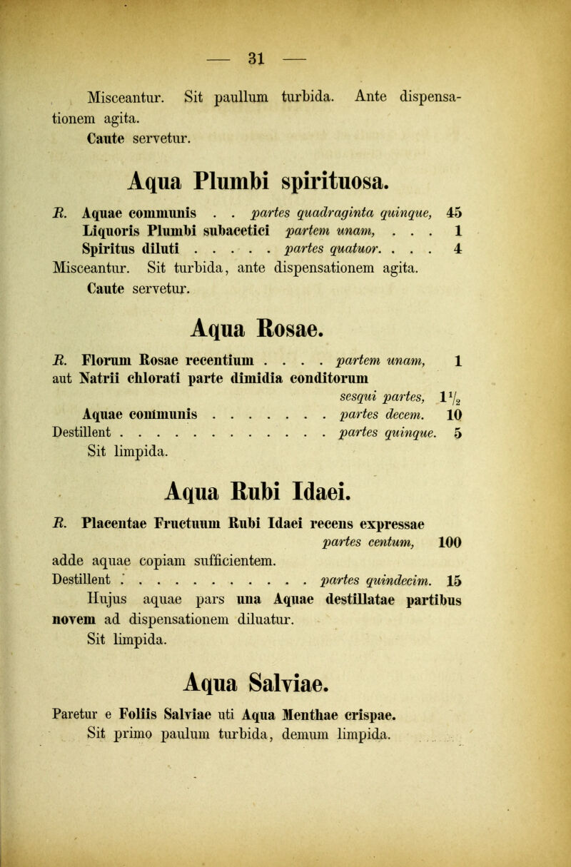 Misceantur. Sit paullum turbida. Ante dispensa- tionem agita. Caute servetur. Aqua Plumbi spirituosa. jR. Aquae commuiiis . . partes quadraginta quinque, 45 Liquoris Plumbi subacetici partem unam, ... 1 Spiritus diluti partes quatuor, ... 4 Misceantur. Sit turbida, ante dispensationem agita. Caute servetur. Aqua Rosae. B. Florum Rosae recentium .... partem unam, 1 aut Natrii chlorati parte dimidia conditorum sesqui partes, 1^2 Aquae conlmunis ....... partes decem. 10 Destillent partes quinque. 5 Sit limpida. Aqua Rubi Idaei. R. Placentae Fructuum Rubi Idaei recens expressae partes centum, 100 adde aquae copiam sufficientem. Destillent .' partes quindecim. 15 Hujus aquae pars una Aquae destillatae partibus norem ad dispensationem diluatur. Sit limpida. Aqua Salviae. Paretur e Foliis Salviae uti Aqua Menthae crispae. Sit primo paulum turbida, demum limpida.