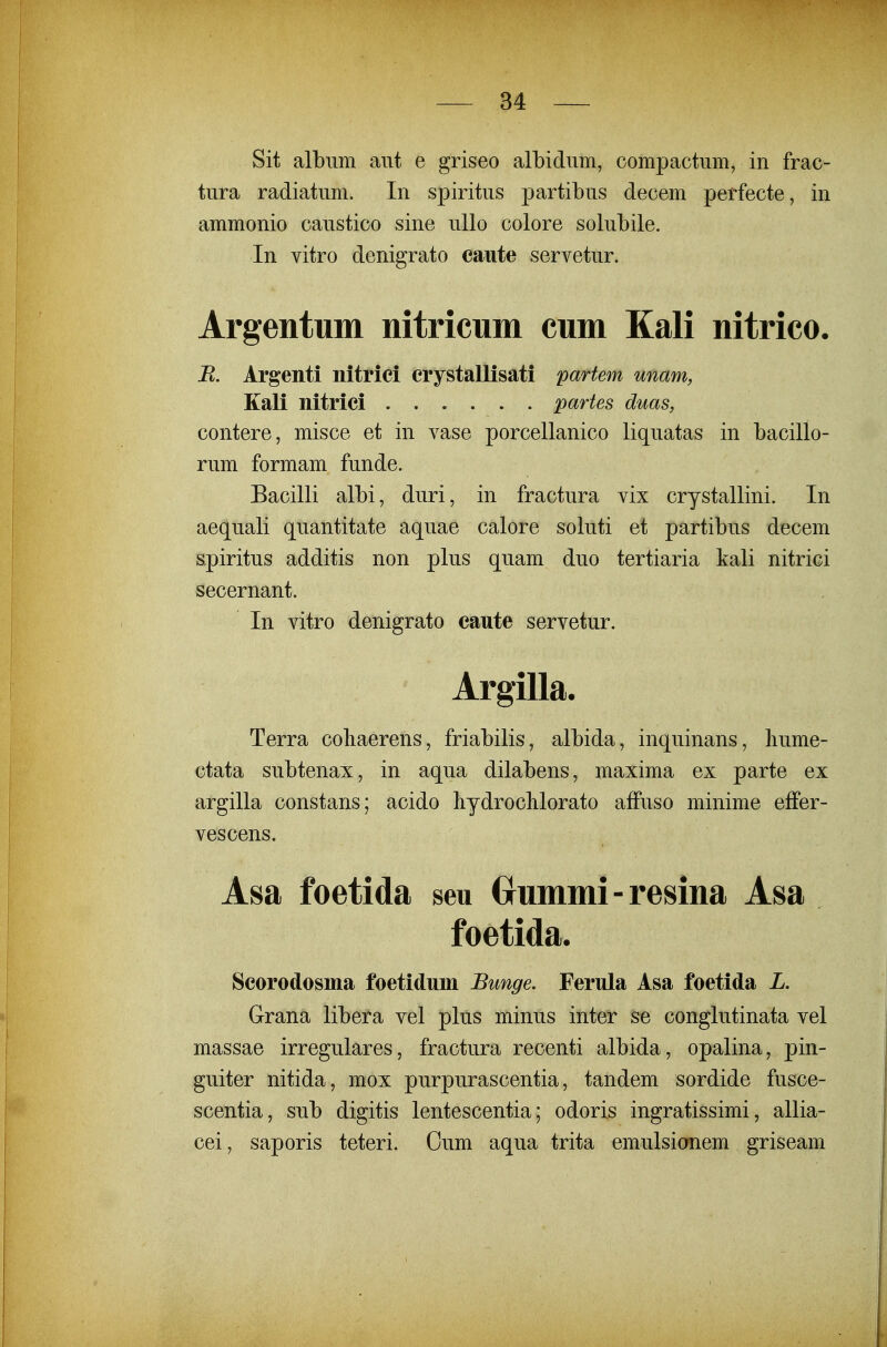 Sit albiim aut e griseo albidiim, compactum, in frac- tnra radiatiim. In spiritus partibus decem perfecte, in ammonio caustico sine uUo colore solubile. In vitro denigrato caute servetur. Argentum nitricum cum Kali nitrico. B. Argenti nitriei erystallisati partem unam, Kali nitriei partes duas, contere, misce et in vase porcellanico liquatas in bacillo- rum formam funde. Bacilli albi, duri, in fractura vix crystallini. In aequali quantitate aquae calore soluti et partibus decem spiritus additis non plus quam duo tertiaria kali nitrici secernant. In vitro denigrato caute servetur. Argilla. Terra coliaerens, friabilis, albida, inquinans, liume- ctata subtenax, in aqua dilabens, maxima ex parte ex argilla constans; acido hydroclilorato affuso minime effer- vescens. Asa foetida seu Oummi-resina Asa foetida. Seorodosma foetidum Bunge. Ferula Asa foetida L. Grana libera vel plus minus inter se conglutinata vel massae irregulares, fractura recenti albida, opalina, pin- guiter nitida, mox purpurascentia, tandem sordide fusce- scentia, sub digitis lentescentia; odoris ingratissimi, allia- cei, saporis teteri. Cum aqua trita emulsionem griseam