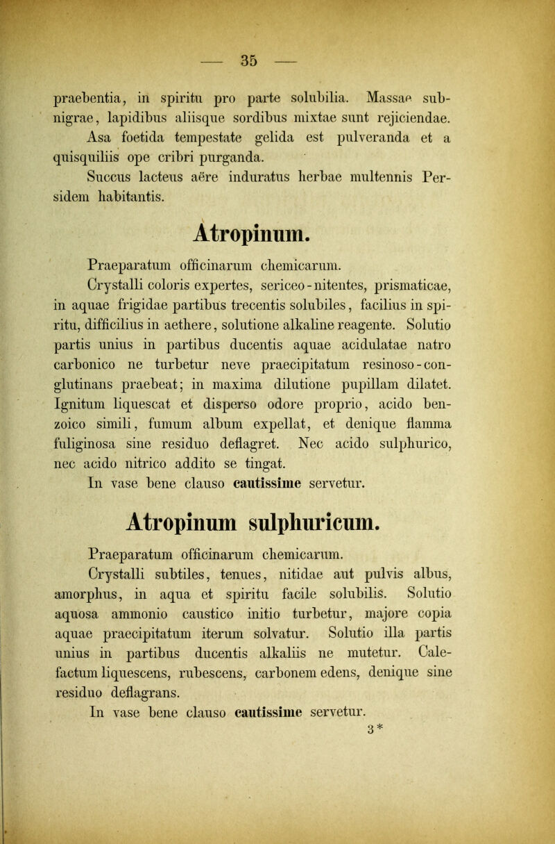 praebentia, in spiritu pro parte solubilia. Massae sub- nigrae, lapidibus aliisque sordibus mixtae sunt rejiciendae. Asa foetida tempestate gelida est pulveranda et a quisquiliis ope cribri purganda. Succus lacteus aere induratus herbae multennis Per- sidem liabitantis. Atropinum. Praeparatum officinarum cliemicarum. Crystalli coloris expertes, sericeo-nitentes, prismaticae, in aquae frigidae partibus trecentis solubiles, facilius in spi- ritu, difficilius in aetliere, solutione alkaline reagente. Solutio partis unius in partibus ducentis aquae acidulatae natro carbonico ne turbetur neve praecipitatum resinoso - con- glutinans praebeat; in maxima dilutione pupillam dilatet. Ignitum liquescat et disperso odore proprio, acido ben- zoico simili, fumum album expellat, et denique flamma fuliginosa sine residuo deflagret. Nec acido sulpliurico, nec acido nitrico addito se tingat. In vase bene clauso cautissime servetur. Atropinum sulphuricum. Praeparatum officinarum cliemicarum. Crystalli subtiles, tenues, nitidae aut pulvis albus, amorphus, in aqua et spiritu facile solubilis. Solutio aquosa ammonio caustico initio turbetur, majore copia aquae praecipitatum iterum solvatur. Solutio illa partis unius in partibus ducentis alkaliis ne mutetur. Cale- factum liquescens, rubescens, carbonem edens, denique sine residuo deflagrans. In vase bene clauso cautissime servetur. 3*