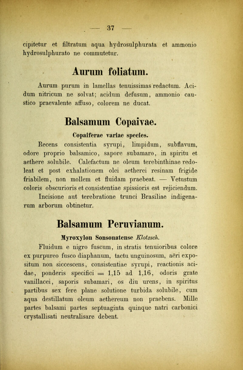 cipitetur et filtratum aqua hydrosulphurata et ammonio hydrosulphurato ne commutetur. Aurum foliatum. Aurum purum in lamellas tenuissimas redactum. Aci- dum nitricum ne solvat; acidum defusum, ammonio cau- stico praevalente afFuso, colorem ne ducat. Balsamum Copaivae. Copaiferae yariae species. Recens consistentia syrupi, limpidum, subflavum, odore proprio balsamico, sapore subamaro, in spiritu et aethere solubile. Oalefactum ne oleum terebinthinae redo- leat et post exhalationem olei aetherei resinam frigide friabilem, non mollem et fluidam praebeat. — Vetustum coloris obscurioris et consistentiae spissioris est rejiciendum. Incisione aut terebratione trunci Brasiliae indigena- rum arborum obtinetur. Balsamum Peruvianum. Myroxylon Sonsonatense Klotssch. Fluidum e nigro fuscum, in stratis tenuioribus colore ex purpureo fusco diaphanum, tactu unguinosum, aeri expo- situm non siccescens, consistentiae syrupi, reactionis aci- dae, ponderis specifici = 1,15 ad 1,16, odoris grate vanillacei, saporis subamari, os diu urens, in spiritus partibus sex fere plane solutione turbida solubile, cum aqua destillatum oleum aethereum non praebens. Mille partes balsami partes septuaginta quinque natri carbonici crystallisati neutralisare debent.