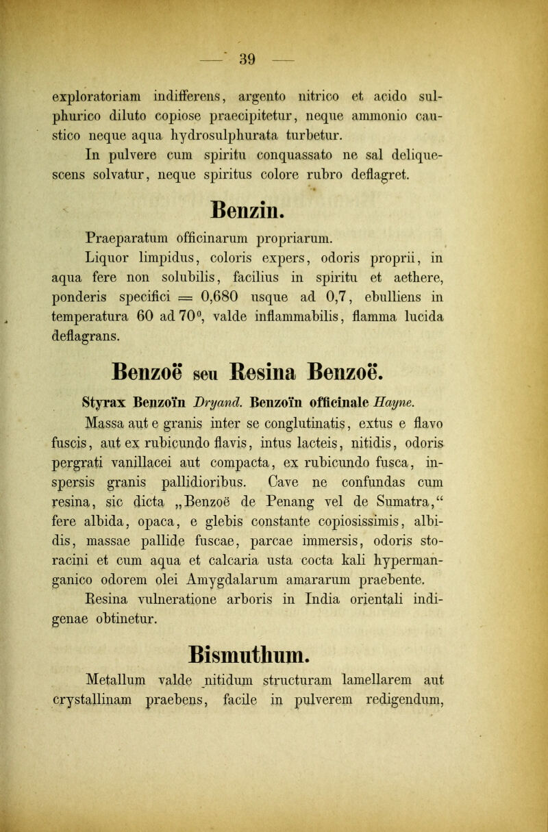 exploratoriam indifferens, argento nitrico et acido sul- pliurico diluto copiose praecipitetur, neque ammonio cau- stico neque aqua hydrosulpliurata turbetur. In pulvere cum spiritu conquassato ne sal delique- scens solvatur, neque spiritus colore rubro deflagret. Benzin. Praeparatum officinarum propriarum. Liquor limpidus, coloris expers, odoris proprii, in aqua fere non solubilis, facilius in spiritu et aethere, ponderis specifici = 0,680 usque ad 0,7, ebulliens in temperatura 60 adTO^, valde inflammabilis, flamma lucida deflagrans. Benzoe seu Resina Benzoe. Styrax Benzoin Bryand. Benzoin officinale Haym. Massa aut e granis inter se conglutinatis, extus e flavo fuscis, aut ex rubicundo flavis, intus lacteis, nitidis, odoris pergrati vanillacei aut compacta, ex rubicundo fusca, in- spersis granis pallidioribus. Cave ne confundas cum resina, sic dicta „Benzoe de Penang vel de Sumatra, fere albida, opaca, e glebis constante copiosissimis, albi- dis, massae pallide fuscae, parcae immersis, odoris sto- racini et cum aqua et calcaria usta cocta kali hyperman- ganico odorem olei Amygdalarum amararum praebente. Eesina vulneratione arboris in India orientali indi- genae obtinetur. Bismuthum. Metallum valde nitidiim structuram lamellarem aut crystallinam praebens, facile in pulverem redigendum.